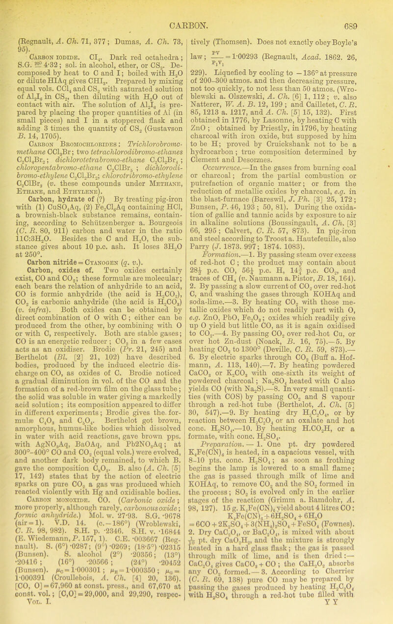 (Regnault, A. Ch. 71, 377; Dumas, A. Ch. 73, 95). Caebon iodide. CI4. Dark red octahedra ; S.G. 4-32 ; sol. in alcohol, ether, or CS2. De- composed by heat to C and I; boiled with H20 or dilute HT Aq gives CHIS. Prepared by mixing equal vols. CC14 and CS2 with saturated solution of A1J6 in CS2, then diluting with H20 out of contact with air. The solution of AlJ(i is pre- pared by placing the proper quantities of A1 (in small pieces) and I in a stoppered flask and adding 3 times the quantity of CS„ (Gustavson B. 14, 1705). Cabbon Bbomochlobides : Triclilorobromo- methane CCl3Br; two tetrachlorodibromo-ethanes C„Cl4Br„; dichlorotetrabromo-ethane C2Cl2Br4 ; chloropcntabromo-ethane C2ClBr5 ; dichlorodi- bromo-etlnylene C2CL2Br2; chlorotribromo-ethylene C2ClBr3 (v. these compounds under Methane, Ethane, and Ethylene). Carbon, hydrate of (?) By treating pig-iron with (1) CuSO,Aq, (2) Fe2Cl6Aq containing HC1, a brownish-black substance remains, contain- ing, according to Schlitzenberger a. Bourgeois (G. R. 80, 911) carbon and water in the ratio 11C:3H20. Besides the C and H„0, the sub- stance gives about 10 p.c. ash. It loses 3H.,0 at 250°. Carbon nitride = Cyanogen (q. v.). Carbon, oxides of. Two oxides certainly exist, CO and C02; these formulas are molecular; each bears the relation of anhydride to an acid, CO is formic anhydride (the acid is H2C0.2), CO, is carbonic anhydride (the acid is H2C03) (v. infra). Both oxides can be obtained by direct combination of 0 with C ; either can be produced from the other, by combining with 0 or with C, respectively. Both are stable gases; CO is an energetic reducer ; C02 in a few cases acts as an oxidiser. Brodie (Pr. 21, 245) and Berthelot (Bl. [2] 21, 102) have described bodies, produced by the induced electric dis- charge on CO, as oxides of C. Brodie noticed a gradual diminution in vol. of the CO and the formation of a red-brown film on the glass tube; the solid was soluble in water giving a markedly acid solution; its composition appeared to differ in different experiments; Brodie gives the. for- mulae C,03 and C50,. Berthelot got brown, amorphous, humus-like bodies which dissolved in water with acid reactions, gave brown pps. with AgNO.,Aq, BaOAq, and Pb2N03Aq; at 300°-400° CO and C02 (equal vols.) were evolved, and another dark body remained, to which B. gave the composition C803. B. also (A. Ch. [5] 17, 142) states that by the action of electric sparks on pure C02 a gas was produced which reacted violently with Hg and oxidisablo bodies. Cabbon monoxide. CO. (Carbonic oxide; more properly, although rarely, carbonousoxide; formic anhydride.) Mol. w. 27'93. S.G. -9078 (air = 1). V.D. 14. (c.-186°) (Wroblewski, C. R. 98, 982). S.H. p. -2340. S.H. v. -1G844 (E. Wiedemann, P. 157, 1). C.E. -003667 (Reg- nault). S. (6°) -0287; (9°) -0269; (18-5°) -02315 (Bunsen). S. alcohol (2°) -20356; (13°) •20410 ; (16°) -20566 ; (24°) -20452 (Bunsen). /x0 = 1-000301; Me= 1-000350 ; gf,= 1-000391 (Croullebois, A. Ch. [4] 20, 136). [CO, O] = 67,960 at const, press., and 67,670 at const, vol.; [C,0] = 29,000, and 29,290, respec- Vol. I. tively (Thomsen). Does not exactly obey Boyle’s PV law; = 1-00293 (Regnault, Acad. 1862. 26, pivi 229). Liquefied by cooling to -136° at pressure of 200-300 atmos. and then decreasing pressure, not too quickly, to not less than 50 atmos. (Wro- blewski a. Olszewski, A. Ch. [6] 1, 112 ; v. also Natterer, W. A. B. 12, 199 ; and Cailletet, C. R. 85,1213 a. 1217, and A. Ch. [5] 15, 132). First obtained in 1776, by Lasonne, by heating C with ZnO ; obtained by Priestly, in 1796, by heating charcoal with iron oxide, but supposed by him to be H; proved by Cruickshank not to be a hydrocarbon; true composition determined by Clement and Desormes. Occurrence.—In the gases from burning coal or charcoal; from the partial combustion or putrefaction of organic matter; or from the reduction of metallic oxides by charcoal, e.g. in the blast-furnace (Bareswil, J. Ph. [3] 25, 172 ; Bunsen, P. 46, 193 ; 50, 81). During the oxida- tion of gallic and tannic acids by exposure to air in alkaline solutions (Boussingault, A. Ch. [3] 66, 295 ; Calvert, C. R. 57, 873). In pig-iron and steel according to Troost a. Hautefeuille, also Parry (J. 1873. 997; 1874. 1083). Formation.—1. By passing steam over excess of red-hot C; the product may contain about 28^- p.c. CO, 56J p.c. H, 14J p.c. C02, and traces of CH, (v. Naumann a. Pistol-, B. 18,164). 2. By passing a slow current of C02 over red-hot C, and washing the gases through KOHAq and soda-lime.—3. By heating C02 with those me- tallic oxides which do not readily part with O, e.g. ZnO, PbO, Fe,Oa; oxides which readily give up O yield but little CO, as it is again oxidised to C02.—4. By passing C02 over red-hot Cu, or over hot Zn-dust (Noaek, B. 16, 75).— 5. By heating C02 to 1300° (Deville, C. R. 59, 873).— 6. By electric sparks through C02 (Buff a. Hof- mann, A. 113, 140).—7. By heating powdered CaC03 or K2C03 with one-sixtli its weight of powdered charcoal; Na2SO., heated with C also yields CO (with Na2S).—8. In very small quanti- ties (with COS) by passing C02 and S vapour through a red-hot tube (Berthelot, A. Ch. [5] 30, 547).—9. By heating dry H2C20,„ or by reaction between H2C20, or an oxalate and hot cone. H2S04.—10. By heating H.CO.H, or a formate, with cone. H2S04. Preparation. — 1. One pt. dry powdered K4Fe(CN)„ is heated, in a capacious vessel, with 8-10 pts. cone. H2S04; as soon as frothing begins the lamp is lowered to a small flame; the gas is passed through milk of lime and KOHAq, to remove C02 and the S02 formed in the process; S02 is evolved only in the earlier stages of the reaction (Grimm a. Ramdohr, A. 98, 127). 15 g. K,Fe(CN)0 vield about 4 litres CO: K,Fe(CN)„ -h OH.,SO., + GH„0 = 6CO + 2K.SO, + 3(NH,)2S'04 + FeSO, (Fownes). 2. Dry CaC20„ or BaC20,„ is mixed with about A pt. dry Ca02H2, and the mixture is strongly heated in a hard glass flask; the gas is passed through milk of lime, and is then dried:—■ CaC20, gives CaC03+CO; the CaII202 absorbs any C02 formed.—3. According to Cherrier (C. R. 69, 138) pure CO may be prepared by passing the gases produced by heating H2C20, with H2S04 through a red-hot tube filled with