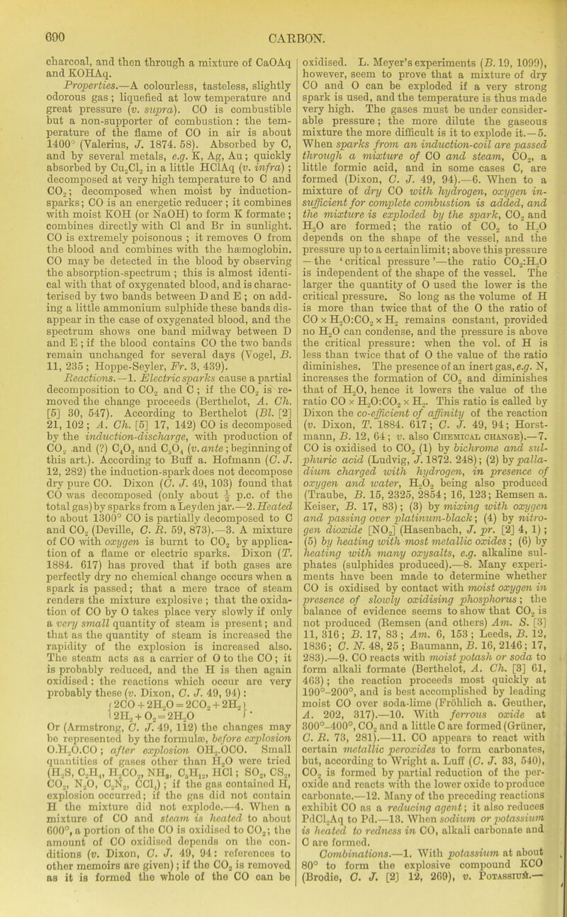 charcoal, and then through a mixture of CaOAq and KOHAq. Properties.—A colourless, tasteless, slightly odorous gas ; liquefied at low temperature and great pressure (v. supra). CO is combustible but a non-supporter of combustion : the tem- perature of the flame of CO in air is about 1400° (Valerius, J. 1874. 58). Absorbed by C, and by several metals, c.g. K, Ag, Au; quickly absorbed by Cu2Cl2 in a little HClAq (v. infra); decomposed at very high temperature to C and C02; decomposed when moist by induction- sparks ; CO is an energetic reducer; it combines with moist KOH (or NaOH) to form K formate ; combines directly with Cl and Br in sunlight. CO is extremely poisonous ; it removes 0 from the blood and combines with the hemoglobin. CO may be detected in the blood by observing the absorption-spectrum ; this is almost identi- cal with that of oxygenated blood, and is charac- terised by two bands between D and E ; on add- ing a little ammonium sulphide these bands dis- appear in the case of oxygenated blood, and the spectrum shows one band midway between D and E ; if the blood contains CO the two bands remain unchanged for several days (Vogel, B. 11, 235 ; Hoppe-Seyler, Fr. 3, 439). Reactions.—1. Electric sparks cause a partial decomposition to C02 and C ; if the C02 is re- moved the change proceeds (Berthelot, A. Ch. [5] 30, 547). According to Berthelot (Bl. [2] 21, 102 ; A. Ch. [5] 17, 142) CO is decomposed by the induction-discharge, with production of CO., .and (?) C403 and C504 (v. ante; beginning of this art.). According to Buff a. Hofmann (G. J. 12, 282) the induction-spark does not decompose dry pure CO. Dixon (C. J. 49, 103) found that CO was decomposed (only about p.c. of the total gas)by sparks from a Leyden jar.—2.Heated to about 1300° CO is partially decomposed to C and C02 (Deville, C. R. 59, 873).—3. A mixture of CO with oxygen is burnt to C02 by applica- tion of a flame or electric sparks. Dixon (T. 1884. 617) has proved that if both gases are perfectly dry no chemical change occurs when a spark is passed; that a mere trace of steam renders the mixture explosive ; that the oxida- tion of CO by O takes place very slowly if only a very small quantity of steam is present; and that as the quantity of steam is increased the rapidity of the explosion is increased also. The steam acts as a carrier of O to the CO; it is probably reduced, and the H is then again oxidised: the reactions which occur are very probably these (v. Dixon, C. J. 49, 94): (2CO + 2H.,0 = 2CO„ + 2H21 1 2H2 + 02 = 2H20 I’ Or (Armstrong, C. J. 49, 112) the changos may be represented by the formula?, before explosion O.H2O.CO ; after explosion OIl2.OCO. Small quantities of gases other than H20 were tried (H2S, C2H4, H2C0s, NI-Ia, 08H12, HC1; S02, CS2, C02, N20, CsN2, CCl,); if the gas contained PI, explosion occurred; if the gas did not contain H the mixture did not explode.—4. When a mixture of CO and steam is heated to about 600°, a portion of the CO is oxidised to C02; the amount of CO oxidised depends on the con- ditions (v. Dixon, C. J. 49, 94: references to other memoirs are given); if the C02 is removed as it is formed the whole of the CO can be oxidised. L. Meyer’s experiments (B. 19, 1099), however, seem to prove that a mixture of dry CO and O can be exploded if a very strong spark is used, and the temperature is thus made very high. The gases must be under consider- able pressure; the more dilute the gaseous mixture the more difficult is it to explode it.—5. When sparks from an induction-coil are passed through a mixture of CO and steam, C02, a little formic acid, and in some cases C, are formed (Dixon, C. J. 49, 94).—G. When to a mixture of dry CO with hydrogen, oxygen in- sufficient for complete combustion is added, and the mixture is exploded by the spark, C02 and H20 are formed; the ratio of C02 to H.,0 depends on the shape of the vessel, and the pressure up to a certain limit; above this pressure — the ‘ critical pressure ’—the ratio C02:H.,0 is independent of the shape of the vessel. The larger the quantity of O used the lower is the critical pressure. So long as the volume of H is more than twice that of the O the ratio of CO x H.,0:C02 x H2 remains constant, provided no H20 can condense, and the pressure is above the critical pressure: when the vol. of H is less than twice that of O the value of the ratio diminishes. The presence of an inert gas.e.gr. N, increases the formation of C02 and diminishes that of H20, hence it lowers the value of the ratio CO x H20:C02 x H2. This ratio is called by Dixon the co-efficient of affinity of the reaction (v. Dixon, T. 1884. 617; C. J. 49, 94; Horst- mann, B. 12, 64; v. also Chemical ohaxge).—7. CO is oxidised to C02 (1) by bichrome and sul- phuric acid (Ludvig, J. 1872. 248); (2) by palla- dium charged with hydrogen, in presence of oxygen and water, H202 being also produced (Traube, B. 15, 2325, 2854; 16, 123; Remsen a. Reiser, B. 17, 83); (3) by mixing with oxygen and passing over platinum-black; (4) by nitro- gen dioxide [NO.J (Hasenbach, J. pr. [2] 4, 1); (5) by heating with nwst metallic oxides ; (6) by heating with many oxysalts, e.g. alkaline sul- phates (sulphides produced).—8. Many experi- ments have been made to determine whether CO is oxidised by contact with moist oxygen in presence of slowly oxidising phosphorus; the balance of evidence seems to show that C02 is not produced (Remsen (and others) Am. S. [3] 11, 316; B. 17, 83 ; Am. 6, 153 ; Leeds, B. 12, 1836; C. N. 48, 25 ; Baumann, B. 16, 2146; 17, 283).—9. CO reacts with moist potash or soda to form alkali formate (Berthelot, A. Ch. [3] 61, 463); the reaction proceeds most quickly at 190°-200°, and is best accomplished by leading moist CO over soda-lime (Erohlich a. Geuther, A. 202, 317).—10. With ferrous oxide at 300°-400°, C02 and a little C are formed (Grfiner, C. R. 73, 281).—11. CO appears to react with certain metallic peroxides to form carbonates, but, according to Wright a. Luff (C. J. 33, 540), CO._. is formed by partial reduction of the per- oxide and reacts with the lower oxide to produce carbonate.—12. Many of the preceding reactions exhibit CO as a reducing agent; it also reduces PdCl.Aq to Pd.—13. When sodium or potassium is heated to redness in CO, alkali carbonate and C are formed. Combinations.—1. With potassium at about k 80° to form the explosive compound KCO (Brodie, C. J. [2] 12, 269), v. Potassiu*.—