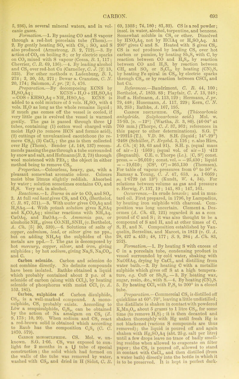 5, 236), in several mineral waters, and in vol- canic gases. Formation.—1. By passing CO and S vapour through a red-hot porcelain tube (Thom).— 2. By gently heating S03 with CS2; S02 and S also produced (Armstrong, B. 2, 712).—3. By action of C02 on boiling S ; or by electric sparks on C02 mixed with S vapour (Cossa, B. 1, 117; Chevrier, C. B. 69, 136).—4. By leading alcohol and CS2 over red-hot Cu (Carnelley, C. J. [2] 13, 523). For other methods v. Ladenburg, B. 1, 273 ; 2, 30, 53, 271; Dewar a. Cranston, C. N. 20, 174; Salomon, J. pr. [2] 5, 476. Preparation.—By decomposing KCNS by H,S04Aq ; KCNS + H.,0 + 2H..SO ,Aq = COS + KHS04Aq + NH,.HSO, Aq. KCNS is added to a cold mixture of 5 vols. H2SO , with 4 vols. H20 as long as the whole remains liquid ; if much gas comes off the vessel is cooled, if very little gas is evolved the vessel is warmed gently. The gas is passed through three (J tubes, containing (1) cotton wool charged with moist HgO (to remove HCN and formic acid), (2) cuttings of unvulcanised caoutchouc (to re- move CS2), (3) CaCl2; the gas is then collected over Hg (Thom). Bender (A. 148, 137) recom- mends passing the gas through a tube surrounded by snow and salt, and Hofmann (B. 2, 73) through wool moistened with PEt3; the object in either method being to remove CS2. Properties.—Colourless, heavy, gas, with a pleasant somewhat aromatic odour. Colours moist blue litmus slightly reddish. Absorbed by water; solution sometimes contains C02 and H„S. Very sol. in alcohol. Beaclions.—1. Burns in air to C02 and S02. 2. At full red heat gives CS2 and C02 (Berthelot, C. R. 87, 571).—3. With wafer gives CO.,Aqand H2SAq.—4. With potash solution gives K.2SAq and K2C03Aq; similar reactions with NH,,Aq, CaOAq, and BaOAq.—5. Ammonia gas, or alcoholic NH3, gives CO.NH,.SNH4 (u. Berthelot, A. Ch. [5] 30, 539).—6. Solutions of salts of copper, cadmium, lead, or silver give no pps., but on adding NH3Aq the sulphides of the metals are ppd.—7. The gas is decomposed by hot mercury, copper, silver, and iron, giving sulphides ; by hot sodium, giving Na2S, Na„C03, and C. Carbon selenide. Carbon and selenion do not combine directly. No definite compounds have been isolated. Eathke obtained a liquid which probably contained about 2 p.c. of a selenide of carbon (along with CC1.,), by heating selenide of phosphorus with moist CC1, (v. A. 152, 181). Carbon, sulphides of. Carbon disulphide, C82, is a well-marked compound. A mono- sulphide, CS, probably exists. According to Low a sesquisulphide, C2S3, can be obtained by the action of Na amalgam on CS2 (Z. 9, 173; 10, 20). When sodium and CS2 react a red-brown solid is obtained which according to Raub has the composition C.S2 (G. G. 1870. 679). Carbon monobulphide. CS. Mol. w. un- known. S.G. 1-66. CS2 was exposed to sun- light for 2 months in a U tube of special construction; the solid which had formed on the walls of the tube was removed by water, washed with CS2, and dried in H (Sidot, C. B. 69,1303; 74,180; 81,32). CS is a red powder; insol. in water, alcohol, turpentine, and benzene. Somewhat soluble in CS2 or ether. Dissolved by HNOaAq, not by HClAq or H2S04Aq. At 200° gives C and S. Heated with S gives CS2. CS is not produced by leading CS2 over hot carbon or pumice, by heating Sb,S3 with C, by reaction between CO and H2S2, by reaction between CO and H2S, by reaction between CH, and S02 or S2C12, by heating (CN),S, by heating Fe spiral in CS2, by electric sparks through CS2, or by reaction between CSC12 and hot Cu. References.—Baudrimont, C. B. 44, 100; Berthelot, J. 1859. 83; Playfair, C. J. 13, 248; Buff a. Hofmann, A. 113,129 ; Hermann, J.pr. 79,448; Husemann, A. 117, 229; Kern, C. N. 33, 253 ; Eathke, A. 167, 195. Carbon disulphide. CS2. (Thiocarbonic anhydride. Sulphocarbonic acid.) Mol. w. 75-93. [c. —12°] (Wartha, B. 3, 80). (46-04° at 760 mm.) (Thorpe, C. J. 37, 362; references in this paper to other determinations). S.G. £° 1-29215 (T.). V.D. 38. S.H. (liquid; 14°-29°) •2468 (Schuller, P. Ergzbd. 5,116 ; v. also Hirn, A. Ch. [4] 10, 63 and 91). S.H. p. (equal mass of air = 1) -1569 ; (equal vol. of air = 1) -412 (Eegnault). C.E. v. Thorpe (Z.c.). [C, S2] const, press. = — 26,010 ; const, vol. = — 25,430 ; liquid = -19,610; [CS2, 0°] = 265,130 (Thomsen). For table of vapour-pressures from 0° to 50° v. Eamsay a. Young, C. J. 47, 653. px 1-6059 ; ya 1-6729 (at 13°) (Kundt, W. 4, 34). For relations between volume as gas and pressure v. Herwig, P. 137, 19 ; 141, 83 ; 147, 161. Occurrence.—In crude benzole; and in mus- tard oil. First prepared, in 1796, by Lampadius, by heating iron sulphide with charcoal. Com- position was long uncertain. Clement a. Des- ormes (A. Ch. 42, 121) regarded it as a com pound of C and S ; it was also thought to be a compound of S and H, and at other times of C, S, H, and N. Composition established by Vau- quelin, Berzelius, and Mareet, in 1812 (v. G. A. 28, 427 a. 453; 48, 177 ; S. 9, 284; A. Ch. 83, 252). Formation.—1. By heating S with excess of C in a porcelain tube, condensing product in vessel surrounded by cold water, shaking with NaOHAq, drying by CaCl.,, and distilling from water bath.—2. By heating C with a metallic sulphide which gives off S at a high tempera- ture, e.g. CuS or Sb2S3. — 3. By heating wax, sugar, resin, &c., with S.—4. By heating (CN)2S. 5. By heating CCl, with P2S5 to 200° in a closed tube. Preparation.— Commercial CS2 is distilled off quicklime at 60°-70°, leaving a little undistilled; the distillate is shaken in contact with powdered KjjMn2Os, about 5 grams to 1 litre CS2, for somo time (to remove H.S) ; it is then decanted and shaken thoroughly with Hg until fresh Hg is not blackened (various S compounds are thus removed); the liquid is poured off and again shaken with Hg2SO,Aq (abt. 25 g. salt per litre) until a few drops leave no trace of badly smell- ing residue when allowed to evaporato on filter paper; the CS2 is poured oil, allowed to stand in contact with CaCl2, and then distilled (from a water bath) directly into the bottle in which it is to be preserved. It is kept in perfect dark-