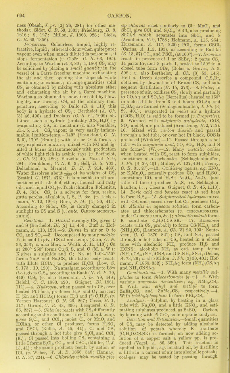 ness (Obach, J. pr. [2] 26, 281; for other me- thods v. Sidot, C. B. 69, 1303; Friedburg, B. 8, 1616; 9, 127; Millon, J. 1868. 928; Cloez, C. B. 69, 1356). Properties.—Colourless, limpid, highly re- fractive, liquid ; ethereal odour when quite pure; vapour even when much diluted is poisonous, it stops fermentation (v. Cloez, G. B. 63, 185). According to Wartha (B. 3, 80 ; 4,180) CS2 may be solidified by placing a small quantity in the vessel of a Carre freezing machine, exhausting the air, and then opening the stopcock while continuing to exhaust; in large quantities solid CS2 is obtained by mixing with absolute ether and exhausting the air by a Carr6 machine. Wartha also obtained a snow-like solid by blow- ing dry air through CS2 at the ordinary tem- perature; according to Ballo (B. 4, 118) this body is a hydrate of CS2; Berthelot (A. Ch. [3] 46, 490) and Duclaux (C. B. 64, 1099) ob- tained such a hydrate (probably 2CS2.H20) by evaporating CS2 in moist air (v. also Venables, Am. 5, 15). CS2 vapour is very easily inflam- mable, ignition-temp. = 149° (Frankland, G. N. 6, 3), 170° (Braun); with air or O it forms a very explosive mixture; mixed with NO and ig- nited it burns instantaneously with production of white light rich in actinic rays (v. Berthelot, A. Ch. [3] 49, 486; Berzelius a. Marcet, S. 9, 284; Frankland, C. N. 6, 3; Sell, B. 5, 733; Delachanal a. Mermet, D. P. j. 214, 483). Water dissolves about of its weight of CS2 (Sestini, G. 1871. 473); it is miscible in all pro- portions with alcohol, ether, ethereal and fatty oils, and liquid C02 (v. Tuchschmidt a. Follenius, B. 4, 583). CS2 is a solvent for fats, resins, gutta percha, alkaloids, I, S, P, &e. (v. Lieber- mann, B. 12, 1294; Gore, P. M. [4] 30, 414). According to Sidot, CS2 is slowly changed in sunlight to CS and S (v. ante, Cabbon monosul- phjde). Beactions.—1. Heated strongly CS2 gives C and S (Berthelot, Bl. [2] 11, 450; Buff a. Hof- mann, A. 113, 129).—2. Burns in air or O to C02 and S02.—3. Decomposed by many metals; Fe is said to give CS at ord. temp. (Kern, G. N. 33, 253; v. also Merz a. Weith, Z. 11, 513); Cu at 200°-250° forms Cu2S, S, and C (M. a. W.); K gives a sulphide and C; Na at 140°-150° forms Na2S and Na2CS3, the latter body reacts with dilute HClAq to produce H2CS3 (Low, Z. 9, 173; 10, 120); Na amalgam according to Low (l.c.) gives C2S3, according to Baab (N. B. P. 19, 449) C,,S2 (v. also Hermann, J. pr. 79, 448; Reichl, G. C. 1880. 420; Guignet, Bl. 1861. 111).—4. Hydrogen, when passed with CS2 over heated Pt black, produces H2S and C; nascent II (Zn and HClAq) forms IDS and (?) C2H,S2 (v. Vernon Harcourt, G. N. 26, 267; Cossa, B. 1, 117; Girard, C. B. 43, 396; Becquerel, G. B. 66, 237).—5. Chlorine reacts with CS2 differently according to the conditions: dry Cl at ord. temp, gives S2C12 and CCl,,; moist Cl, or Mn02 and HClAq, or other Cl producer, forms H..SO, and CSC12 (Kolbe, A. 45, 41); Cl and ‘CS2 passed through a hot tube give S2C12 and CCl, (K.); Cl passed into boiling CS2 containing a little I forms S2C12, CCl,, and CSC12 (Muller, G. J. 15, 41); the same products result by action of IC13 (v. Weber, W. A. B. 1866. 348; Hannay, C. N. 37, 224).—6. Chlorides ivhich readily give up chlorine react similarly to Cl: MoC15 and SbCl5 give CCl, and S2C12, SbCl3 also producing SbCl3S which separates into SbCl3 and S (Aronheim, B. 9, 1788 ; Hofmann, A. 115, 264 ; Husemann, A. 117, 229); PC13 forms CSC12 (Carius, A. 113, 193), or according to Rathke (Z. 13, 57) CCl, and PSC13 (at 100°).—7. Bromine reacts in presence of I or SbBr3; 2 parts CS2, 14 parts Br, and 3 parts I, heated to 150° in a closed tube form CBr, (Bolas a. Groves, B. 3, 508; v. also Berthelot, A. Ch. [3] 53, 145). j Hell a. Urech describe a compound C.2S3Br8 obtained by slow action of Br and CS2 and sub- sequent distillation (B. 15, 273).—8. Water, in presence of air, oxidises CS2 slowly and partially to C02Aq and SO;lAq (Berzelius); heated to 150° in a closed tube from 3 to 4 hours, C02Aq and H2SAq are formed (Schlagdenhauffen, J. Ph. [3] 29, 401); evaporated in moist air a hydrate (?2CS2.H.,0) is said to be formed (v. Properties). 9. Warmed with sulphuric anhydride, COS, S02, and S, are produced (Armstrong, B. 2, 712). 10. Mixed with carbon dioxide and passed through a hot tube, or over hot Pt black, COS is produced (Winkler).—11. Passed through a hot tube with sulphuric acid, CO, S02, H2S, and S are formed (W.).—12. Many metallic oxides when heated with CS2 react to form sulphides, sometimes also carbonates (Schlagdenhauffen, J. Ph. [3] 29, 401; Muller, P. 127, 404 ; Fremy, G. B. 35, 27).—13. Oxidising agents, e.g. KN03 or K2Mn209, generally produce C02 and H.,SO„ sometimes C02 and H2S ; As203, As205, (and salts of these) produce As2S3 (v. Schlagden- hauffen, l.c.; Cloez a. Guignet, G. B. 46, 1110). 14. Boric acid and borates react at red heat to form B2S3.—15. Sulphuretted hydrogen mixed with CS2 and passed over hot Cu produces CH,. 16. Alkalis in aqueous solution form carbon- ates and thiocarbonates (v. thiocarbonates, under Caebonic acid, &c.) ; alcoholic potash forms K xanthate C2H5O.CS.SK. — 17. Ammonia reacts with CS» probably to form CS(NH.,)., and (NH,)2CS3 (Laurent, A. Ch. [3] 22, 103; Zoute- veen, G. G. 1870. 821); CS2 and NH3 passed through a hot tube, or CS2 heated in a closed tube with alcoholic NH3, produce H2S and HCNS; alcoholic NH3 at ord. temp, forms (NH,)2CS3, (NHJCNS, and CS.NH2.SNH, (Debus, A. 73, 26; v. also Millon, J. Ph. [3] 38, 401; Hof- mann, J. 1858. 332); NH3Aq form (NH,)2CS3Aq and NH.,.CNSAq. Combinations.—!. With many metallic sul- phides to form thiocarbonates (q. v.).—2. With various ammonia derivatives; e.g. NMe3.CS2. 3. With zinc ethyl and methyl to form ZnEt2.CS2, and ZnMe2.CS2, respectively.—4. With triethylphosphine to form PEt3.CS2. Analysis. - Sulphur, by heating in a glass tube with Na2C03 and a little KNOa, and esti- mating sulphates produced, as BaSO,. Carbon, by burning with PbCrO., as in organic analyses. Detection and Estimation.—Small quantities of CS2 may be detected by adding alcoholic solution of potash, whereby K xanthate (C2H,,O.CS.SK) is formed; on now adding so- lution of a copper salt a yellow pp. is pro- duced (Vogel, A. 86, 369). This reaction is applied to liquids, e.g. mustard oil, by distilling a little in a current of air into alcoholic potash ; coal-gas may bo tested by passing through