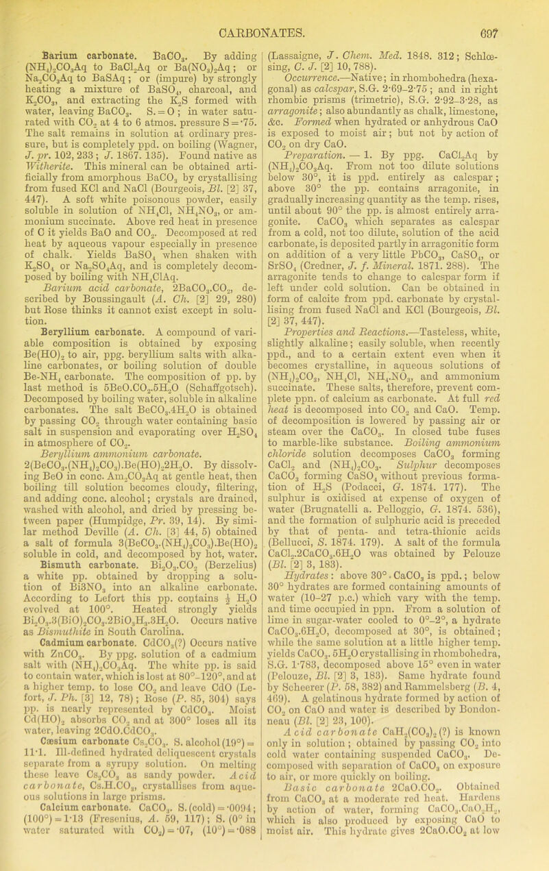 CABBONATES. G9? Barium carbonate. BaC03. By adding (NH,)2C03Aq to BaCl.Aq or Ba(N03)2Aq; or Na2C03Aq to BaSAq ; or (impure) by strongly heating a mixture of BaS04, charcoal, and K2C03, and extracting the ICS formed with water, leaving BaC03. S. = 0; in water satu- rated with C02 at 4 to 6 atmos. pressure S = -75. The salt remains in solution at ordinary pres- sure, but is completely ppd. on boiling (Wagner, J. pr. 102, 233 ; J. 1867. 135). Found native as Witherite. This mineral can be obtained arti- ficially from amorphous BaC03 by crystallising from fused KC1 and NaCl (Bourgeois, Bl. [2] 37, 447). A soft white poisonous powder, easily soluble in solution of NH,C1, NH4N03, or am- monium succinate. Above red heat in presence of C it yields BaO and C02. Decomposed at red heat by aqueous vapour especially in presence of chalk. Yields BaS04 when shaken with ICSO, or Na2S04Aq, and is completely decom- posed by boiling with NH4ClAq. Barium acid carbonate, 2BaC03.C02, de- scribed by Boussingault (A. Ch. [2] 29, 280) but Bose thinks it cannot exist except in solu- tion. Beryllium carbonate. A compound of vari- able composition is obtained by exposing Be(HO)2 to air, ppg. beryllium salts with alka- line carbonates, or boiling solution of double Be-NH, carbonate. The composition of pp. by last method is 5Be0.C02.5H20 (Schaffgotsch). Decomposed by boiling water, soluble in alkaline carbonates. The salt BeC03.4H20 is obtained by passing C02 through water containing basic salt in suspension and evaporating over H2S04 in atmosphere of C02. Beryllium ammonium carbonate. 2(BeC03.(NH4),C03).Be(H0).,2H.,0. By dissolv- ing BeO in cone. Am2C03Aq at gentle heat, then boiling till solution becomes cloudy, filtering, and adding cone, alcohol; crystals are drained, washed with alcohol, and dried by pressing be- tween paper (Humpidge, Pr. 39, 14). By simi- lar method Deville (A. Ch. [3] 44, 5) obtained a salt of formula 3(BeC03.(NH4)2C0.,).Be(H0)2 soluble in cold, and decomposed by hot, water. Bismuth carbonate. Bi203.C02 (Berzelius) a white pp. obtained by dropping a solu- tion of Bi3N03 into an alkaline carbonate. According to Lefort this pp. contains 4 H20 evolved at 100°. Heated strongly yields Bi203.3(Bi0)2C03.2Bi03H3.3H20. Occurs native as Bismuthite in South Carolina. Cadmium carbonate. CdC03(?) Occurs native with ZnC03. By ppg. solution of a cadmium salt with (NH,)2CO:lAq. The white pp. is said to contain water, which is lost at 80°-120°, and at a higher temp, to lose C02 and leave CdO (Le- fort, J. Ph. [3] 12, 78); Bose (P. 85, 304) says pp. is nearly represented by CdCOa. Moist G'd(HO)2 absorbs C02 and at 300° loses all its water, leaving 2CdO.CdCO.,. Caesium carbonate Cs2C03. S. alcohol (19°) = 11T. Ill-defined hydrated deliquescent crystals separate from a syrupy solution. On melting these leave Cs2C03 as sandy powder. Acid carbonate, Cs.H.CO.,, crystallises from aque- ous solutions in large prisms. Calcium carbonate. CaCO.,. S. (cold) = -0094; (100°) = 1T3 (Fresenius, A. 59, 117); S. (0° in water saturated with C02) = -07, (10°) - ’088 (Lassaigne, J. Cliem. Med. 1848. 312; Sehloe- sing, C. J. [2] 10, 788). Occurrence.—Native; inrhombohedra(hexa- gonal) as ealespar, S.G. 2-69-2-75 ; and in right rhombic prisms (trimetric), S.G. 2-92-3-28, as arragonite; also abundantly as chalk, limestone, &c. Formed when hydrated or anhydrous CaO is exposed to moist air; but not by action of C02 on dry CaO. Preparation. — 1. By ppg. CaCi2Aq by (NH,)2C03Aq. From not too dilute solutions below 30°, it is ppd. entirely as ealespar; above 30° the pp. contains arragonite, in gradually increasing quantity as the temp, rises, until about 90° the pp. is almost entirely arra- gonite. CaC03 which separates as ealespar from a cold, not too dilute, solution of the acid carbonate, is deposited partly in arragonitic form on addition of a very little PbC03, CaSO,„ or SrSO., (Credner, J. f. Mineral. 1871. 288). The arragonite tends to change to ealespar form if left under cold solution. Can be obtained in form of calcite from ppd. carbonate by crystal- lising from fused NaCl and KC1 (Bourgeois, Bl. [2] 37, 447). Properties and Reactions.—Tasteless, white, slightly alkaline; easily soluble, when recently ppd., and to a certain extent even when it becomes crystalline, in aqueous solutions of (NH4)2C03, NH4C1, NH4.N03, and ammonium succinate. These salts, therefore, prevent com- plete ppn. of calcium as carbonate. At full red heat is decomposed into CO., and CaO. Temp, of decomposition is lowered by passing air or steam over the CaC03. In closed tube fuses to marble-like substance. Boiling ammonium chloride solution decomposes CaC03 forming CaCl2 and (NH,)2C03. Sulphur decomposes CaC03 forming CaS04 without previous forma- tion of H2S (Podaeci, G. 1874. 177). The sulphur is oxidised at expense of oxygen of water (Brugnatelli a. Pelloggio, G. 1874. 536), and the formation of sulphuric acid is preceded by that of penta- and tetra-thionic acids (Bellucci, S. 1874. 179). A salt of the formula CaCl„.2CaC03.6H.,0 was obtained by Pelouze (Bl. [2] 3, 183). Hydrates : above 30° . CaC03 is ppd.; below 30° hydrates are formed containing amounts of water (10-27 p.c.) which vary with the temp, and time occupied in ppn. From a solution of lime in sugar-water cooled to 0°-2°, a hydrate CaC03.6H20, decomposed at 30°, is obtained; while the same solution at a little higher temp, yields CaCO.,. 5H20 crystallising in rhombohedra, S.G. 1-783, decomposed above 15° even in water (Pelouze, Bl. [2] 3, 183). Same hydrate found by Scheerer (P. 58, 382) and Bammelsberg (B. 4, 469). A gelatinous hydrate formed by action of CO., on CaO and water is described by Bondon- neau (Bl. [2] 23, 100). Acid carbonate CaH2(C03)2(?) is known only in solution ; obtained by passing C02 into cold water containing suspended CaC03. De- composed with separation of CaC03 on exposure to air, or more quickly on boiling. Basic carbonate 2Ca0.C02. Obtained from CaC03 at a moderate red heat. Hardens by action of water, forming CaC03.Ca02H2, which is also produced by exposing CaO to moist air. This hydrate gives 2Ca0.C02 at low