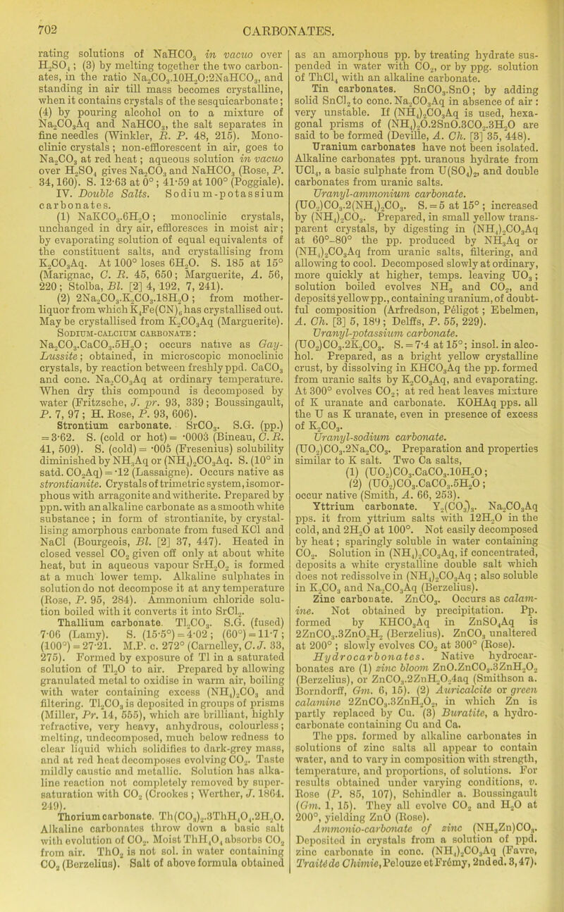 rating solutions of NaHC03 in vacuo over H2SO.[; (B) by melting together the two carbon- ates, in the ratio Na2C03.10H20:2NaHC03, and standing in air till mass becomes crystalline, when it contains crystals of the sesquicarbonate; (4) by pouring alcohol on to a mixture of Na2C03Aq and NaHC03, the salt separates in fine needles (Winkler, B. P. 48, 215). Mono- clinic crystals; non-efflorescent in air, goes to Na2C03 at red heat; aqueous solution in vacuo over IPSO, gives Na„CO;l and NaHC03 (Bose, P. 34,160). S. 12-63 at 6° ; 41-59 at 100° (Poggiale). IY. Double Salts. Sodium-potassium carbonates. (1) NaKC03.6H,0; monoclinic crystals, unchanged in dry air, effloresces in moist air; by evaporating solution of equal equivalents of the constituent salts, and crystallising from K2C03Aq. At 100° loses 6H..O. S. 185 at 15° (Marignac, C. B. 45, 650; Marguerite, A. 56, 220; Stolba, Bl. [2] 4, 192, 7, 241). (2) 2Na2C03.K2C03.18H20 ; from mother- liquor from which K4Fe(CN)„ has crystallised out. Maybe crystallised from K2C03Aq (Marguerite). Sodium-calcium caebonate : Na2C03.CaC03.5H20; occurs native as Gay- Lussite; obtained, in microscopic monoelinic crystals, by reaction between freshly ppd. CaC03 and cone. Na2C03Aq at ordinary temperature. When dry this compound is decomposed by water (Fritzsche, J. pr. 93, 339; Boussingault, P. 7, 97; H. Bose, P. 93, 606). Strontium carbonate. SrC03. S.G. (pp.) = 3-62. S. (cold or hot) = -0003 (Bineau, C. B. 41, 509). S. (cold)= -005 (Fresenius) solubility diminished by NH.,Aq or (NH4)2C03Aq. S. (10° in satd. C02Aq) = -12 (Lassaigne). Occurs native as strontianite. Crystals of trimetric system, isomor- phouswith arragoniteandwitherite. Prepared by ppn.with an alkaline carbonate as a smooth white substance ; in form of strontianite, by crystal- lising amorphous carbonate from fused KC1 and NaCl (Bourgeois, Bl. [2] 37, 447). Heated in closed vessel C02 given off only at about white heat, but in aqueous vapour SrH202 is formed at a much lower temp. Alkaline sulphates in solution do not decompose it at any temperature (Bose, P. 95, 284). Ammonium chloride solu- tion boiled with it converts it into SrCl2. Thallium carbonate. T12C03. S.G. (fused) 7-06 (Lamy). S. (15-5°) =4-02 ; (60o) = ll'7; (100°) = 27-21. M.P. c. 272° (Carnel'ley, C.J. 33, 275). Formed by exposure of T1 in a saturated solution of T120 to air. Prepared by allowing granulated metal to oxidise in warm air, boiling with water containing excess (NH4)2C03 and filtering. T12C03 is deposited in groups of prisms (Miller, Pr. 14, 555), which are brilliant, highly refractive, very heavy, anhydrous, colourless; melting, undecomposed, much below redness to clear liquid which solidifies to dark-grey mass, and at red heat decomposes evolving C02. Taste mildly caustic and metallic. Solution has alka- line reaction not completely removed by super- saturation with C0.2 (Crookes ; Worther, J. 1864. 249). Thorium carbonate. Th(C0.,)2.3ThH,0 ,.2H20. Alkaline carbonates throw down a basic salt with evolution of C02. Moist ThH40, absorbs C02 from air. Th02 is not sol. in water containing C02 (Borzelius).* Salt of above formula obtained as an amorphous pp. by treating hydrate sus- pended in water with C02, or by ppg. solution of ThCl4 with an alkaline carbonate. Tin carbonates. SnC03.SnO; by adding solid SnCl2to cone. Na2C03Aq in absence of air : very unstable. If (NH4)2C03Aq is used, hexa- gonal prisms of (NH4)20.2Sn0.3C02.3H20 are said to be formed (Deville, A. Ch. [3] 35, 448). Uranium carbonates have not been isolated. Alkaline carbonates ppt. uranous hydrate from UC14, a basic sulphate from U(S04)2, and double carbonates from uranic salts. TJranyl-ammonium carbonate. (U02)C03.2(NH4)2C03. S. = 5 at 15°; increased by (NH4)2C03. Prepared, in small yellow trans- parent crystals, by digesting in (NH4)2C03Aq at 60°-80° the pp. produced by NH3Aq or (NH4)2C03Aq from uranic salts, filtering, and allowing to cool. Decomposed slowly at ordinary, more quickly at higher, temps, leaving IJ03; solution boiled evolves NH3 and C02, and depositsyellowpp., containing uranium, of doubt- ful composition (Arfredson, Peligot; Ebelmen, A. Ch. [3] 5, 189; Delffs, P. 55, 229). TJranyl-potassium carbonate. (U0,)C03.2K,C03. S. = 7-4 at 15°; insol. in alco- hol. Prepared, as a bright yellow crystalline crust, by dissolving in KHC03Aq the pp. formed from uranic salts by K,C03Aq, and evaporating. At 300° evolves C02; at red heat leaves mixture of K uranate and carbonate. KOHAq pps. all the U as K uranate, even in presence of excess of K2C03. TJranyl-sodium carbonate. (TJ02)C03.2Na2C03. Preparation and properties similar to K salt. Two Ca salts, (1) (U0o)C03.CaC03.10H„0; 12) (Ud2)C03.CaC63.5H20; occur native (Smith, A. 66, 253). Yttrium carbonate. Y2(C03)3. Na2C03Aq pps. it from yttrium salts with 12H20 in the cold, and 2H20 at 100°. Not easily decomposed by heat; sparingly soluble in water containing C02. Solution in (NH4).,C03Aq, if concentrated, deposits a white crystalline double salt which does not redissolve in (NH4)2C03Aq ; also soluble in K,C03 and Na2C03Aq (Berzelius). Zinc carbonate. ZnC03. Occurs as calam- ine. Not obtained by precipitation. Pp. formed by KHC03Aq in ZnS04Aq is 2ZnC03.3Zn02H2 (Berzelius). ZnCOs unaltered at 200° ; slowly evolves C02 at 300° (Bose). Hydrocarbonatcs. Native hydrocar- bonates are (1) zinc bloom Zn0.ZnC03.3ZnH20._, (Berzelius), or ZnC0.,.2ZnH2024aq (Smithson a. Borndorff, Gin. 6, 15). (2) Auricalcite or green calamine 2ZnC03.3ZnH202, in which Zn is partly replaced by Cu. (3) Buratite, a hydro- carbonate containing Cu and Ca. The pps. formed by alkaline carbonates in solutions of zinc salts all appear to contain water, and to vary in composition with strength, temperature, and proportions, of solutions. For results obtained under varying conditions, v. Bose (P. 85, 107), Schindler a. Boussingault (Om. 1, 16). They all evolve C02 and H.,0 at 200°, yielding ZnO (Bose). Ammonia-carbonate of zinc (NHaZu)COa. Deposited in crystals from a solution of ppd. zinc carbonate in cone. (NH4)2C03Aq (Favre, TraiUde Chimie, Pelouze et Fr6my, 2nd ed. 3,47).