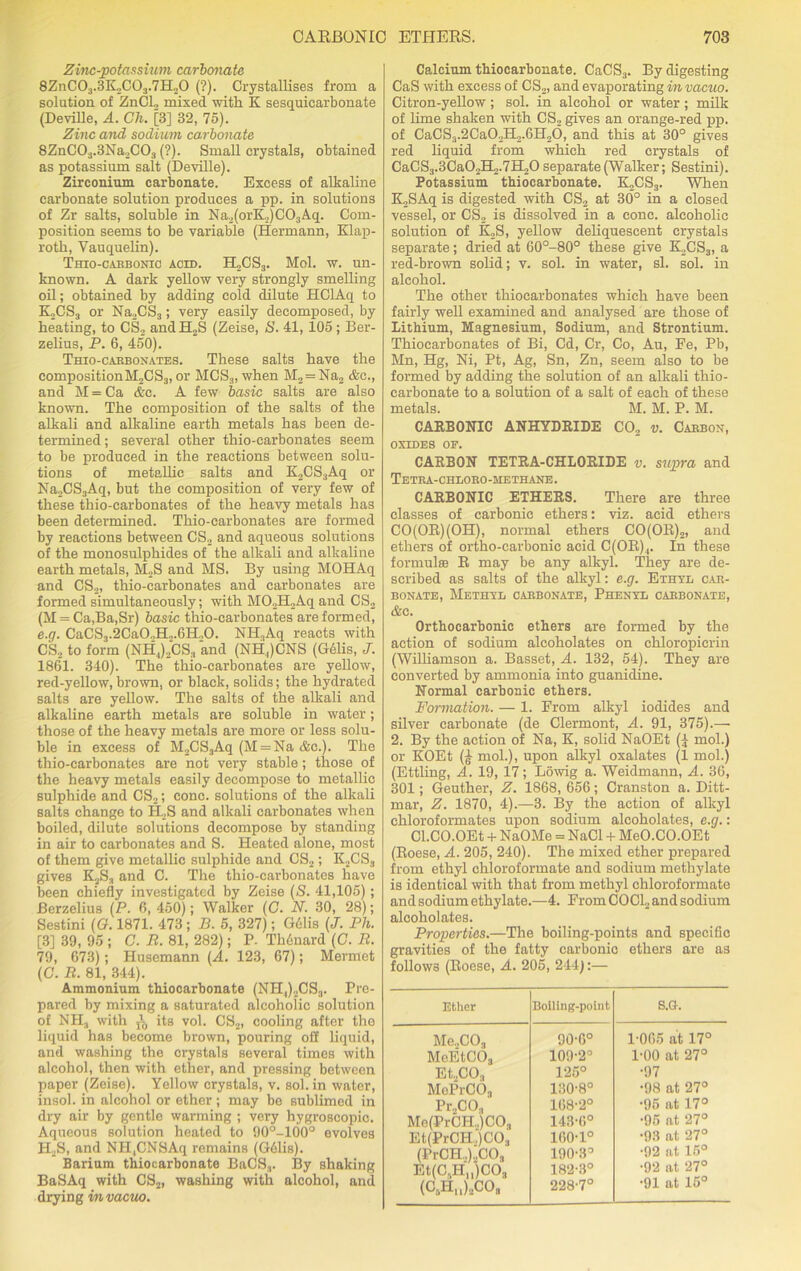 Zinc-potassium carbonate 8ZnC03.3K„C03.7H20 (?). Crystallises from a solution of ZnCl., mixed with K sesquicarbonate (Deville, A. Ch. [3] 32, 75). Zinc and sodium carbonate 8ZnC03.3Na.,C03 (?). Small crystals, obtained as potassium salt (Deville). Zirconium carbonate. Excess of alkaline carbonate solution produces a pp. in solutions of Zr salts, soluble in Na2(orK,)C03Aq. Com- position seems to be variable (Hermann, Klap- roth, Vauquelin). Thio-carbonic acid. H„CS3. Mol. w. un- known. A dark yellow very strongly smelling oil; obtained by adding cold dilute HClAq to KoCS3 or Na2CS3; very easily decomposed, by heating, to CS2 and H2S (Zeise, S. 41, 105; Ber- zelius, P. 6, 450). Thio-carbonates. These salts have the compositionM2CS3, or MCS3, when M2 = Na2 &c., and M=Ca &c. A few basic salts are also known. The composition of the salts of the alkali and alkaline earth metals has been de- termined ; several other thio-carbonates seem to be produced in the reactions between solu- tions of metallic salts and K2CS3Aq or Na2CS3Aq, but the composition of very few of these thio-carbonates of the heavy metals has been determined. Thio-carbonates are formed by reactions between CS2 and aqueous solutions of the monosulphides of the alkali and alkaline earth metals, M2S and MS. By using MOHAq and CS2, thio-carbonates and carbonates are formed simultaneously; with M02H2Aq and CS2 (M = Ca,Ba,Sr) basic thio-carbonates are formed, e.g. CaCS3.2Ca0.,H.,.GH.,0. NH,Aq reacts with CS2 to form (NHJ2CS3 and (NH,)CNS (Gelis, J. 1861. 340). The thio-carbonates are yellow, red-yellow, brown, or black, solids; the hydrated salts are yellow. The salts of the alkali and alkaline earth metals are soluble in water; those of the heavy metals are more or less solu- ble in excess of M2CS3Aq (M = Na &c.). The thio-carbonates are not very stable; those of the heavy metals easily decompose to metallic sulphide and CS2; cone, solutions of the alkali salts change to H2S and alkali carbonates when boiled, dilute solutions decompose by standing in air to carbonates and S. Heated alone, most of them give metallic sulphide and CS2; K2CS3 gives K2S3 and C. The thio-carbonates have been chiefly investigated by Zeise (S. 41,105) ; Berzelius (P. 6, 450); Walker (G. N. 30, 28); Sestini (<?. 1871. 473; B. 5, 327); Gdlis (J. Ph. [3] 39, 95 ; C. R. 81, 282); P. Th6uard (G. R. 79, 673); Husemann (A. 123, 67); Mermet (C. R. 81, 344). Ammonium thiocarbonate (NH,)2CS3. Pre- pared by mixing a saturated alcoholic solution of NH3 with i its vol. CS2, cooling after the liquid has become brown, pouring oS liquid, and washing the crystals several times with alcohol, then with ether, and pressing between paper (Zeise). Yellow crystals, v. sol. in water, insol. in alcohol or ether ; may be sublimed in dry air by gentle warming ; very hygroscopic. Aqueous solution heated to 90°-100° evolves H2S, and NH,CNSAq remains (G61is). Barium thiocarbonate BaCS3. By shaking BaSAq with CS2, washing with alcohol, and drying in vacuo. Calcium thiocarbonate. CaCS3. By digesting CaS with excess of CS2, and evaporating in vacuo. Citron-yellow; sol. in alcohol or water; milk of lime shaken with CS2 gives an orange-red pp. of CaCS3.2Ca02H2.6H26, and this at 30° gives red liquid from which red crystals of CaCS3.3Ca02H,.7H20 separate (Walker; Sestini). Potassium thiocarbonate. K2CS3. When K2SAq is digested with CS2 at 30° in a closed vessel, or CS2 is dissolved in a cone, alcoholic solution of K2S, yellow deliquescent crystals separate; dried at 60°-80° these give K2CS3, a red-brown solid; v. sol. in water, si. sol. in alcohol. The other thiocarbonates which have been fairly well examined and analysed are those of Lithium, Magnesium, Sodium, and Strontium. Thiocarbonates of Bi, Cd, Cr, Co, Au, Fe, Pb, Mn, Hg, Ni, Pt, Ag, Sn, Zn, seem also to be formed by adding the solution of an alkali thio- carbonate to a solution of a salt of each of these metals. M. M. P. M. CARBONIC ANHYDRIDE C02 v. Carbon, OXIDES OF. CARBON TETRA-CHLORIDE v. supra and Tetra-chloro-hethane. CARBONIC ETHERS. There are three classes of carbonic ethers: viz. acid ethers CO(OR)(OH), normal ethers CO(OR)2, and ethers of ortho-carbonic acid C(OIt),. In these formula; R may be any alkyl. They are de- scribed as salts of the alkyl: e.g. Ethyl car- bonate, Methyl carbonate, Phenyl carbonate, &c. Ortbocarbonic ethers are formed by the action of sodium alcoholates on ehloropierin (Williamson a. Basset, A. 132, 54). They are converted by ammonia into guanidine. Normal carbonic ethers. Formation. — 1. From alkyl iodides and silver carbonate (de Clermont, A. 91, 375).— 2. By the action of Na, K, solid NaOEt (£ mol.) or KOEt (£ mol.), upon alkyl oxalates (1 mol.) (Ettling, A. 19, 17; Lowig a. Weidmann, A. 36, 301; Geuther, Z. 1868, 656; Cranston a. Ditt- mar, Z. 1870, 4).—3. By the action of alkyl chloroformates upon sodium alcoholates, e.g.: Cl.CO.OEt + NaOMe = NaCl + MeO.CO.OEt (Roese, A. 205, 240). The mixed ether prepared from ethyl chloroformate and sodium methylate is identical with that from methyl chloroformate and sodium ethylate.—4. From COCL and sodium alcoholates. Properties.—The boiling-points and specific gravities of the fatty carbonic ethers are as follows (Roese, A. 205, 244):— Ether Boiling-point S.G. Me.,C03 90-6° 1-065 at 17° McEtC03 109-2° 1-00 at 27° Et.,CO.j 125° •97 MePrCO, 130-8° •98 at 27° Pr„CO., 168-2° •95 at 17° Me(PrCH.,)C03 143-6° •95 at 27° Et(PrCH„)C03 160-1° •93 at 27° (PrCH..)2C03 190-3° •92 at 15° Et(CsHn)C03 182-3° •92 at 27° (OtHu)aCOs 228-7° •91 at 15°