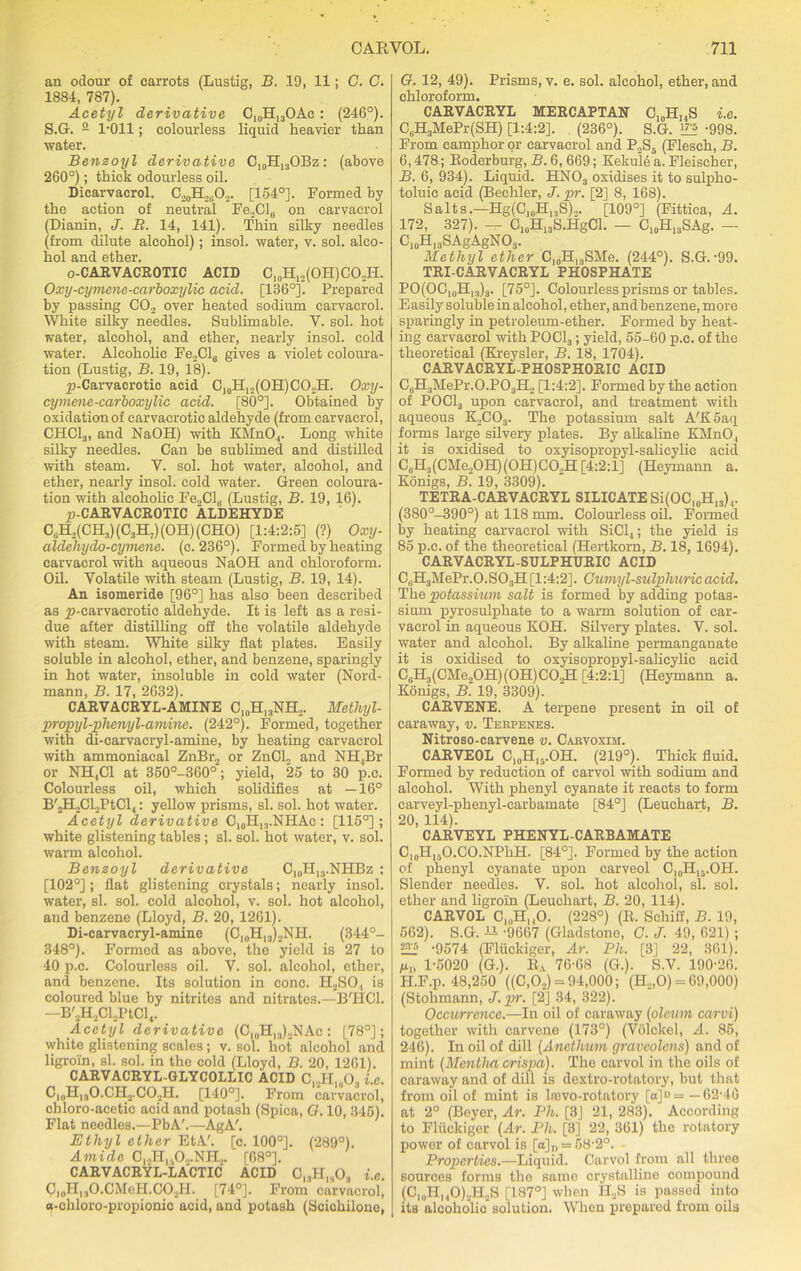 an odour of carrots (Lustig, B. 19, 11; C. C. 1884, 787). Acetyl derivative C10H13OAc : (246°). S.G. 2 1-011; colourless liquid heavier than water. Benzoyl derivative C10H13OBz: (above 260°); thick odourless oil. Dicarvacrol. C20H2(iO2. [154°]. Formed by the action of neutral Fe2Cl6 on carvacrol (Dianin, J. B. 14, 141). Thin silky needles (from dilute alcohol); insol. water, v. sol. alco- hol and ether. o-CARVACROTIC ACID C]0H12(OH)CO.,H. Oxy-cymene-carboxylic acid. [136°]. Prepared by passing C02 over heated sodium carvacrol. White silky needles. Sublimable. V. sol. hot water, alcohol, and ether, nearly insol. cold water. Alcoholic Fe2Cl6 gives a violet coloura- tion (Lustig, B. 19, 18). jp-Carvacrotic acid C10H12(OH)CO2H. Oxy- cymene-carboxylic acid. [80°]. Obtained by oxidation of carvacrotic aldehyde (from carvacrol, CHC13, and NaOH) with KMnO,. Long white silky needles. Can be sublimed and distilled with steam. V. sol. hot water, alcohol, and ether, nearly insol. cold water. Green coloura- tion with alcoholic Fe2Cl0 (Lustig, B. 19, 16). p-CARVACROTIC ALDEHYDE CuH,(CH3)(C3H;)(OH)(CHO) [1:4:2:5] (?) Oxy- aldehydo-cymene. (c. 236°). Formed by heating carvacrol with aqueous NaOH and chloroform. Oil. Volatile with steam (Lustig, B. 19, 14). An isomeride [96°] has also been described as p-carvacrotie aldehyde. It is left as a resi- due after distilling off the volatile aldehyde with steam. White silky flat plates. Easily soluble in alcohol, ether, and benzene, sparingly in hot water, insoluble in cold water (Nord- mann, B. 17, 2632). CARVACRYL-AMINE CI0H13NH2. Methyl- propyl-phenyl-amine. (242°). Formed, together with di-carvaeryl-amine, by heating carvacrol with ammoniacal ZnBr., or ZnCL and NH,Br or NH,C1 at 350°-360°'; yield, 25 to 30 p.c. Colourless oil, which solidifies at —16° B'2H2Cl2PtCl,1: yellow prisms, si. sol. hot water. Acetyl derivative C10H13.NHAe: [115°]; white glistening tables; si. sol. hot water, v. sol. warm alcohol. Benzoyl derivative C10H13.NHBz : [102°] ; flat glistening crystals; nearly insol. water, si. sol. cold alcohol, v. sol. hot alcohol, and benzene (Lloyd, B. 20, 1261). Di-carvacryl-amine (C10H13)2NH. (344°- 348°). Formed as above, the yield is 27 to 40 p.c. Colourless oil. V. sol. alcohol, ether, and benzene. Its solution in cone. H2SO, is coloured blue by nitrites and nitrates.—B'HCl. —B'2H2Cl.,PtCl<. Acetyl derivative (Cl0Hl3)2NAc: [78°]; white glistening scales ; v. sol. hot alcohol and ligroin, si. sol. in the cold (Lloyd, B. 20, 1261). CARVACRYL-GLYCOLLIC ACID C..,H„,0, i.e. C10H13O.CH2.CO2H. [140°]. From carvacrol, chloro-acetic acid and potash (Spica, 0.10, 345). Flat needles.—PbA'.—AgA'. Ethyl ether EtA'. [c. 100°]. (289°). Amide C12H,,02.NII,. [68°]. CARVACRYL-LACTIC ACID 018H1h03 i.e. C|0H13O.CMeH,CO2H. [74°]. From carvacrol, a-cliloro-propionic acid, and potash (Scichilonc, G. 12, 49). Prisms, v. e. sol. alcohol, ether, and chloroform. CARVACRYL MERCAPTAN C10H,,S i.e. C,1H3MePr(SH) [1:4:2]. (236°). S.G. 1™ -998. From camphor or carvacrol and P2S5 (Fleseh, B. 6,478; Roderburg, B. 6, 669; Kekule a. Fleischer, B. 6, 934). Liquid. HN03 oxidises it to sulpho- toluic acid (Bechler, J. pr. [2] 8, 168). Salts.—Hg(ClnH13S)2. [109°] (Fittica, A. 172, 327). - C10H13S.HgCl. - C10H13SAg. - C10Hl3SAgAgNO3. Methyl ether C,„H13SMe. (244°). S.G.-99. TRI-CARVACRYL PHOSPHATE PO(OC10H13)3. [75°]. Colourless prisms or tables. Easily soluble in alcohol, ether, and benzene, more sparingly in petroleum-ether. Formed by heat- ing carvacrol with POCl3; yield, 55-60 p.c. of the theoretical (Kreysler, B. 18, 1704). CARVACRYL-PHOSPHORIC ACID C, .H3MePr.O.P03H2 [1:4:2]. Formed by the action of POCl3 upon carvacrol, and treatment with aqueous K2C03. The potassium salt A'K5aq forms large silvery plates. By alkaline KMnO, it is oxidised to oxyisopropyl-salieylic acid C0H3(CMe2OH)(OH)C02H[4:2:1] (Heymann a. Konigs, B. 19, 3309). TETRA-CARVACRYL SILICATE Si(OC]0H13)4. (380°-390°) at 118 mm. Colourless oil. Formed by heating carvacrol with SiCl,; the yield is 85 p.c. of the theoretical (Hertkorn, B. 18, 1694). CARVACRYL-SULPHURIC ACID CtiH3MePr.0.S03H [1:4:2]. Cumyl-sulphuricacid. The potassium salt is formed by adding potas- sium pyrosulphate to a warm solution of car- vacrol in aqueous KOH. Silvery plates. V. sol. water and alcohol. By alkaline permanganate it is oxidised to oxyisopropyl-salieylic acid CsH3(CMe20H)(0H)C02H [4:2:1] (Heymann a. Konigs, B. 19, 3309). CARVENE. A terpene present in oil of caraway, v. Terpenes. Nitroso-carvene v. Cabvoxim. CARVEOL C10H15.OH. (219°). Thick fluid. Formed by reduction of carvol with sodium and alcohol. With phenyl cyanate it reacts to form carveyl-phenyl-carbamate [84°] (Leuchart, B. 20, 114). CARVEYL PHENYL-CARBAMATE C,0H15O.CO.NPhH. [84°]. Formed by the action of phenyl cyanate upon carveol C10H16.OH. Slender needles. V. sol. hot alcohol, si. sol. ether and ligroin (Leuchart, B. 20, 114). CARVOL C)0H, ,0. (228°) (R. Schiff, B. 19, 562). S.G. H -9667 (Gladstone, C. J. 49, 621) ; E2 -9574 (Fliickiger, Ar. Ph. [3] 22, 361). /u„ 1-5020 (G.). Ra 76-68 (G.). S.V. 190-26. II.F.p. 48,250 ((C,02) = 94,000; (H.,,0) = 69,000) (Stohmann, J. pr. [2] 34, 322). Occurrence.—In oil of caraway (oleum carvi) together with carvene (173°) (Volckel, A. 85, 246). In oil of dill (Anetlium graveolens) and of mint (Mentha crispa). The carvol in the oils of caraway and of dill is dextro-rotatory, but that from oil of mint is lmvo-rotatory [a]B = —62-46 at 2° (Beyer, Ar. Ph. [3] 21, 283). According to Fliickiger (Ar. Ph. [3] 22, 361) the rotatory power of carvol is [o]„ = 58-2°. Properties.—Liquid. Carvol from all three sources forms the same crystalline compound (C1„II,,0),H.,S [187°] when II,S is passed into its alcoholic solution. When prepared from oils