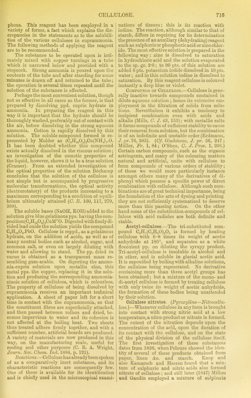 pkous. This reagent has been employed in a variety of forms, a fact which explains the dis- crepancies in the statements as to the solubili- ties of the various celluloses in cuprammonia. The following methods of applying the reagent are to be recommended. The substance to be operated upon is inti- mately mixed with copper turnings in a tube which is narrowed below and provided with a stopcock. Strong ammonia is poured upon the contents of the tube and after standing for some minutes is drawn off and returned to the tube; the operation is several times repeated until the solution of the substance is effected. Perhaps the most convenient solution, though not so effective in all cases as the former, is that prepared by dissolving ppd. cupric hydrate in ammonia. In preparing the reagent in this way it is important that the hydrate should be thoroughly washed, preferably out of contact with the air, before dissolving in the strong aqueous ammonia. Cotton is rapidly dissolved by this solution. The soluble compound formed is re- presented by Mulder as (CtlH10O.)2Cu(NH J.,.0. It has been doubted whether this compound exists actually dissolved in the viscous solution; an investigation of the osmotic properties of the liquid, however, shows it to be a true solution (Cramer). Prom an extended investigation of the optical properties of the solution B6champ concludes that the solution of the cellulose is not simple but is accompanied by progressive molecular transformations, the optical activity (dextrorotatory) of the products increasing to a maximum corresponding to a condition of equili- brium ultimately attained (C. R. 100, 117, 279, 368). The soluble bases (NaOH, KOH) added to the solution give blue gelatinous pps. having the com- position(C6Hlo05).2CuM0. Digested with finely di- vided lead oxide the solution yields the compound C6H10O5.PbO. Cellulose is reppd., as a gelatinous hydrate, on the addition of acids, as well as of many neutral bodies such as alcohol, sugar, and common salt, or even on largely diluting with water and allowing to stand. The pp. dried in vacuo is obtained as a transparent mass re- sembling gum-arabic. On digesting the ammo- nia-cupric solution upon metallic zinc, this metal pps. the copper, replacing it in the solu- tion and producing the corresponding ammonia- zincic solution of cellulose, which is colourless. The property of cellulose of being dissolved by cuprammonia receives an important technical application. A sheet of paper left for a short time in contact with the cuprammonia, so that the constituent fibres are superficially attacked, and then passed between rollers and dried, be- comes impervious to water and its cohesion is not affected at the boiling heat. Two sheets thus treated adhere firmly together, and with a sufficient number, artificial boards aro produced. A variety of materials are now produced in this way, on the manufacturing scale, useful for roofing and other purposes (C. R. A. Wright, Journ. Soc. Cham. bid. 1884, p. 121). Reactions.—Cellulose has already been spoken of as a comparatively inert substance, and its characteristic reactions are consequently few. One of these is available for its identification and is chiefly used in the microscopical exami- nations of tissues: this is its reaction with iodine. The reaction, although similar to that of starch, differs in requiring for its determination the presence of an auxiliary (dehydrating) reagent such as sulphuric or phosphoric acid or zinc chlor- ide. The most effective solution is prepared in the following way: zinc is dissolved to saturation in hydrochloric acid and the solution evaporated to the sp. gr. 2'0; to 90 pts. of this solution are added 6 pts. potassium iodide dissolved in 10 pts. water; and in this solution iodine is dissolved to saturation. By this reagent cellulose is coloured instantly a deep blue or violet. Compounds op Cellulose.—Cellulose is gene- rally inactive towards compounds contained in dilute aqueous solution ; hence its extensive em- ployment in the filtration of solids from solu- tions. Nevertheless it exhibits a tendency to incipient combination even with acids and alkalis (Mills, C. J. 43, 153); with metallic salts it forms compounds of sufficient stability to cause their removal from solution, but the combination is of an indefinite and unstable order (Erdmann, J. pr. 76, 385). (Cf. Gladstone, J. pr. 56, 247; Muller, Fr. 1, 84; O’Shea, C. J. Proc. 1, 206.) Certain carbon compounds, such as the organic astringents, and many of the colouring matters natural and artificial, unite with cellulose to form compounds of various orders of stability; of these we would more particularly instance amongst others many of the derivatives of di- phenyl which possess a specific power of direct combination with cellulose. Although such com- binations are of great technical importance, being the foundation of the arts of dyeing and printing they are not sufficiently systematised to deserve more than this passing notice. On the other hand some of the substitution-compounds of cel- lulose with acid radicles are both definite and stable. Acetyl-ccllulose.—The tri-substituted com- pound C6H;(02H30)305 is formed by heating cellulose with 6-8 times its weight of acetic anhydride at 180°, and separates as a white flocculent pp. on diluting the syrupy product. Tri-acetyl-cellulose is insoluble in alcohol and in ether, and is soluble in glacial acetic acid. It is saponified by boiling with alkaline solutions, the cellulose being regenerated. No derivative containing more than three acetyl groups has been obtained; but a mixture of the mono- and di-acetyl cellulose is formed by treating cellulose with only twice its weight of acetic anhydride, the formation of these bodies being unattended by their solution. Cellulose nitrates. (Pyroxyline—Nitrocellu- lose.)—Whenever cellulose in any form is brought into contact with strong nitric acid at a low temperature, a nitro-product or nitrate is formed. The extent of the nitration depends upon the concentration of the acid, upon the duration of its contact with the cellulose, and on the state of the physical division of the cellulose itself. The first investigation of these substances dates from 1838, whenPelouze showed the iden- tity of several of these products obtained from paper, linen Ac. and starch. Knop and also Kamarsch and Heeren found that a mix- ture of sulphuric and nitric acids also formed nitrate of cellulose; and still later (1847) Millon and Gaudin employed a mixture of sulphurio