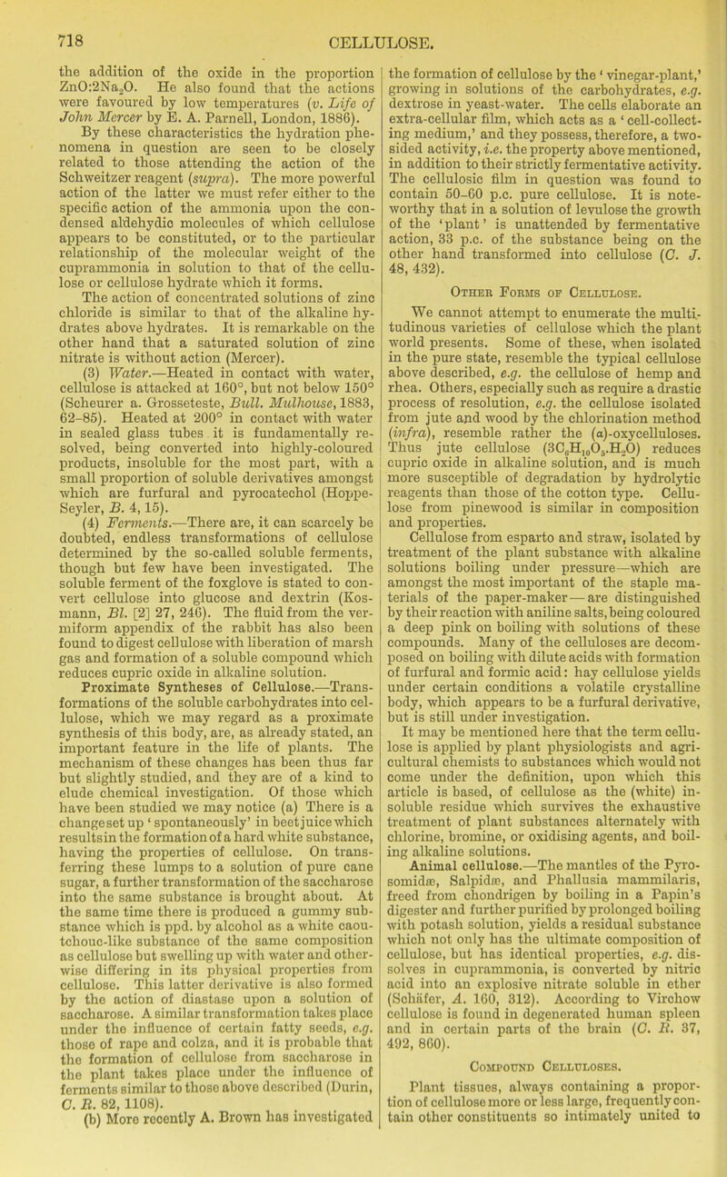 the addition of the oxide in the proportion Zn0:2Na20. He also found that the actions were favoured by low temperatures (v. Life of John Mercer by E. A. Parnell, London, 1886). By these characteristics the hydration phe- nomena in question are seen to be closely related to those attending the action of the Schweitzer reagent (supra). The more powerful action of the latter we must refer either to the specific action of the ammonia upon the con- densed aldehydic molecules of which cellulose appears to be constituted, or to the particular relationship of the molecular weight of the cuprammonia in solution to that of the cellu- lose or cellulose hydrate which it forms. The action of concentrated solutions of zinc chloride is similar to that of the alkaline hy- drates above hydrates. It is remarkable on the other hand that a saturated solution of zinc nitrate is without action (Mercer). (3) Water.—Heated in contact with water, cellulose is attacked at 160°, but not below 150° (Scheurer a. Grosseteste, Bull. Mulhouse, 1883, 62-85). Heated at 200° in contact with water in sealed glass tubes it is fundamentally re- solved, being converted into highly-coloured products, insoluble for the most part, with a small proportion of soluble derivatives amongst which are furfural and pyrocatechol (Hoppe- Seyler, B. 4,15). (4) Ferments.—There are, it can scarcely be doubted, endless transformations of cellulose determined by the so-called soluble ferments, though but few have been investigated. The soluble ferment of the foxglove is stated to con- vert cellulose into glucose and dextrin (Kos- mann, Bl. [2] 27, 246). The fluid from the ver- miform appendix of the rabbit has also been found to digest cellulose with liberation of marsh gas and formation of a soluble compound which reduces cupric oxide in alkaline solution. Proximate Syntheses of Cellulose.—Trans- formations of the soluble carbohydrates into cel- lulose, which we may regard as a proximate synthesis of this body, are, as already stated, an important feature in the life of plants. The mechanism of these changes has been thus far but slightly studied, and they are of a kind to elude chemical investigation. Of those which have been studied we may notice (a) There is a changeset up ‘ spontaneously’ in beet juice which resultsinthe formation of a hard white substance, having the properties of cellulose. On trans- ferring these lumps to a solution of pure cane sugar, a further transformation of the saccharose into the same substance is brought about. At the same time there is produced a gummy sub- stance which is ppd. by alcohol as a white caou- tchouc-like substance of the same composition as cellulose but swelling up with water and other- wise differing in its physical properties from cellulose. This latter derivative is also formed by the action of diastase upon a solution of saccharose. A similar transformation takes place under the influence of certain fatty seeds, c.g. those of rape and colza, and it is probable that the formation of cellulose from saccharose in the plant takes place under the influence of ferments similar to those above described (Durin, C. B. 82, 1108). (b) More recently A. Brown has investigated the formation of cellulose by the1 vinegar-plant,’ growing in solutions of the carbohydrates, e.g. dextrose in yeast-water. The cells elaborate an extra-cellular film, which acts as a * cell-collect- ing medium,’ and they possess, therefore, a two- sided activity, i.e. the property above mentioned, in addition to their strictly fermentative activity. The cellulosic film in question was found to contain 50-60 p.c. pure cellulose. It is note- worthy that in a solution of levulose the growth of the ‘ plant ’ is unattended by fermentative action, 33 p.c. of the substance being on the other hand transformed into cellulose (G. J. 48, 432). Other Poems of Cellulose. We cannot attempt to enumerate the multi- tudinous varieties of cellulose which the plant world presents. Some of these, when isolated in the pure state, resemble the typical cellulose above described, e.g. the cellulose of hemp and rhea. Others, especially such as require a drastic process of resolution, e.g. the cellulose isolated from jute and wood by the chlorination method (infra), resemble rather the (a)-oxycelluloses. Thus jute cellulose (3C6H10O5.H,O) reduces cupric oxide in alkaline solution, and is much more susceptible of degradation by hydrolytic reagents than those of the cotton type. Cellu- lose from pinewood is similar in composition and properties. Cellulose from esparto and straw, isolated by treatment of the plant substance with alkaline solutions boiling under pressure—which are amongst the most important of the staple ma- terials of the paper-maker — are distinguished by their reaction with aniline salts, being coloured a deep pink on boiling with solutions of these compounds. Many of the celluloses are decom- posed on boiling with dilute acids with formation of furfural and formic acid: hay cellulose yields under certain conditions a volatile crystalline body, which appears to be a furfural derivative, but is still under investigation. It may be mentioned here that the term cellu- lose is applied by plant physiologists and agri- cultural chemists to substances which would not come under the definition, upon which this article is based, of cellulose as the (white) in- soluble residue which survives the exhaustive treatment of plant substances alternately with chlorine, bromine, or oxidising agents, and boil- ing alkaline solutions. Animal cellulose.—The mantles of the Pyro- somidffi, Salpidre, and Phallusia mammilaris, freed from ehondrigen by boiling in a Papin’s digester and further purified by prolonged boiling with potash solution, yields a residual substance which not only has the ultimate composition of cellulose, but has identical properties, e.g. dis- solves in cuprammonia, is converted by nitric acid into an explosive nitrate soluble in ether (Schafer, A. 160, 312). According to Virchow cellulose is found in degenerated human spleen and in certain parts of the brain (G. B. 37, 492, 860). Compound Celluloses. Plant tissues, always containing a propor- tion of cellulose more or less large, frequently con- tain othor constituents so intimately united to