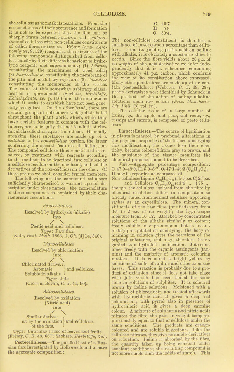 the cellulose as to mask its reactions. From the circumstances of their occurrence and formation it is not to be expected that the line can be sharply drawn between mixtures and combina- tions of cellulose with non-cellulose constituents of either fibres or tissues. Fr6my (Ann. Agro- nomiques, 9, 529) recognises the existence of the following compounds distinguished from cellu- lose chiefly by their different behaviour to hydro- lytic reagents and cuprammonia; (1) Fibrose, constituting the membranes of wood cells; (2) Paracellulose, constituting the membrane of the pith and medullary rays, and (3) Vasculose constituting the membranes of the vessels. The value of this somewhat arbitrary classi- fication is questionable (Sachsse, Farbstoffe, Kohlehydrate, &c., p. 150), and the distinctions which it seeks to establish have not been gene- rally recognised. On the other hand, there are certain groups of substances widely distributed throughout the plant world, which, while they have certain features in common with the cel- luloses, are sufficiently distinct to admit of che- mical classification apart from them. Generally speaking, these substances are made up of a cellulose and a non-cellulose portion, the latter conferring the special features of distinction. The compound cellulose thus constituted is re- solved, by treatment with reagents according to the methods to be described, into cellulose or a cellulose residue on the one hand, and soluble derivatives of the non-cellulose on the other. Of these groups we shall consider typical members. The following are the compound celluloses sufficiently characterised to warrant special de- scription under class names : the nomenclature of these compounds is explained by their cha- racteristic resolutions. Pectocelluloses Eesolved by hydrolysis (alkalis) into / \ Pectic acid and cellulose. Type: Eaw flax (Kolb, Bull. Mulh. 1868, A. Ch. [4] 14, 348). Lignocelluloses Eesolved by chlorination into ✓ \ Chlorinated derivs.:-| Aromatic t and cellulose. Soluble in alkalis ) Type: Jute (Cross a. Bevan, C. J. 41, 90). Adipocelluloses Eesolved by oxidation (Nitric acid) into Q. , / \ Similar derivs.: as by the oxidation of the fats. and cellulose. Type: Cuticular tissue of leaves and fruits (Fr6my, C. B. 48, 667; Sachsse, Farbstoffe, Ac.). Pectocelluloses.—The purified bast of a Kus- sian flax investigated by Kolb was found to have the aggregate composition: C 43-7 H 5-9 0 50-4. The non-cellulose constituent is therefore a substance of lower carbon percentage than cellu- lose. From its yielding pectic acid on boiling with alkalis, it is obviously a substance allied to pectin. Since the fibre yields about 20 p.c. of its weight of the acid derivative we infer inde- pendently that it is a substance containing approximately 41 p.c. carbon, which confirms the view of its constitution above expressed. Many other plant fibres are made up of or con- tain pectocelluloses (Webster, C. J. 43, 23); pectic derivatives were identified by Sehunck in the products of the action of boiling alkaline solutions upon raw cotton (Proc. Manchester Lit. Phil. [3] vol. iv ). The cellular tissue of a large number of fruits, e.g., the apple and pear, and roots, e.g., turnips and carrots, is composed of peeto-cellu- loses. Lignocelluloses.—The course of lignifieation in plants is marked by profound alterations in the physical properties of the tissues undergoing this modification; the tissues lose their elas- ticity, become coloured from grey to brown, and the substance of the tissues manifests the chemical properties about to be described. Jute.—Aggregate percentage composition: C. 47-0-48-0, H. 5-9-5'7, 0.47-1-46-3 (C12HI809)„. It may be regarded as composed of Non-cellulose(Lignin)ClsH2,O|0(55'5p.c. C) 25jp.c. and Cellulose ClsH30O15 (44’4 „ ) 75 „ though the cellulose isolated from the fibre by chemical resolution differs in composition as already stated from normal cellulose, appearing rather as an oxycellulose. The mineral con- stituents of the raw fibre (purified) vary from 0’5 to 2 p.c. of its weight; the hygroscopic moisture from 10-12. Attacked by concentrated solutions of the alkalis similarly to cotton; freely soluble in cuprammonia, but is incom- pletely precipitated on acidifying; the body re- maining in solution gives the reactions of the original substance, and may, therefore, be re- garded as a hydrated modification. Jute com- bines freely with the organic astringents (tan- nins) and the majority of aromatic colouring matters. It is coloured a bright yellow by solutions of salts of aniline and other aromatic bases. This reaction is probably due to a pro- duct of oxidation, since it does not take place with jute which has been boiled for some time in solutions of sulphites. It is coloured brown by iodine solutions. Moistened with a solution of phloroglucin and treated afterwards with hydrochloric acid it gives a deep red colouration; with pyrrol also in presence of hydrochloric acid it gives a deep carmine colour. A mixture of sulphuric and nitric acids nitrates the fibre, the gain in weight being ap- proximately equal to that of cellulose under the same conditions. The products are orange- coloured and are soluble in acetone. Like the cellulose nitrates, they give no amido-dcrivatives on reduction. Iodine is absorbed by the fibre, the quantity taken up being constant under constant conditions; the resulting compound is not more stable than the iodide of starch. This