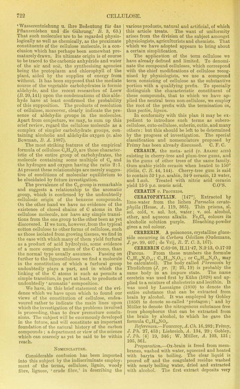 ‘ Wasserentziehung u. ihre Bedeutung fur das Pflanzenleben und die Gahrung,’ B. 3, 63.) That such molecules are to be regarded physio- logically as well as chemically, as the proximate constituents of the cellulose molecule, is a con- clusion which has perhaps been somewhat pre- maturely drawn. Its ultimate origin is of course to be traced to the carbonic anhydride and water of the air and soil, the synthesising agencies being the protoplasm and chlorophyll of the plant, aided by the supplies of energy from without. It has been supposed that the mediate source of the vegetable carbohydrates is formic aldehyde, and the recent researches of Loew (B. 20,141) upon the condensations of this alde- hyde have at least confirmed the probability of this supposition. The products of resolution of cellulose, moreover, clearly indicate the pre- sence of aldehydic groups in the molecules. Apart from conjecture, we' may, to sum up this orief review, regard the cellulose molecule as a complex of simpler carbohydrate groups, con- taining alcoholic and aldehydic oxygen (v. also Bowman, B. A. 1887). The most striking features of the empirical formula of cellulose C6H10O5 are those character- istic of the entire group of carbohydrates, the molecule containing some multiple of C6 and the hydrogen and oxygen having the ratio 2:1. At present these relationships are merely sugges- tive of conditions of molecular equilibrium to be elucidated by future investigation. The prevalence of the CB group is remarkable and suggests a relationship to the aromatic group, which is confirmed by the undoubtedly cellulosie origin of the benzene compounds. On the other hand we have no evidence of the existence of closed chains of C atoms in the cellulose molecule, nor have any simple transi- tions from the one group to the other been as yet discovered. If we turn, however, from the typical cotton cellulose to other forms of cellulose, such as those isolated from growing tissues, we find in the ease with which many of them yield furfural as a product of acid hydrolysis, some evidence of a more complex union of the C atoms, than the normal type usually assumes. Passing on further to the lignocelluloses we find a molecule in the constitution of which a furfural group undoubtedly plays a part, and in which the linking of the C atoms is such as permits a simple transition, in part at least, to products of undoubtedly 1 aromatic ’ composition. We have, in this brief statement of the evi- dence which we have upon which to found our views of the constitution of cellulose, endea- voured rather to indicate the main lines upon which the investigation of the problems involved is proceeding, than to draw premature conclu- sions. The subject will be enormously developed in the future, and will constitute an important foundation of the natural history of the carbon compounds ; a department or view of the science which can scarcely as yet be said to be within reach. Nomenclature. Considerable confusion has been imported into this subject by the indiscriminate employ- ment of the terms, cellulose, lignin, woody fibre, lignose, ‘crude fibre,’ in describing the various products, natural and artificial, of which this article treats. The want of uniformity arises from the division of the subject amongst physiologists, agriculturists and chemists. That which we have adopted appears to bring about a certain simplification. The application of the term cellulose we have already defined and limited. To denomi- nate the compound celluloses, which correspond with the chief modifications of cellulose recog- nised by physiologists, we use a compound term consisting of cellulose as the substantive portion with a qualifying prefix. To specially distinguish the characteristic constituent of these compounds, that to which we have ap- plied the neutral term non-cellulose, we employ the root of the prefix with the termination in, thus pectin, lignin. In conformity with this plan it may be ex- pedient to introduce such terms as subero- cellulose, cuto-cellulose, suberin, cutin, and many others : but this should be left to be determined by the progress of investigation. The special classification and nomenclature proposed by FiAmy has been already discussed. C. F. C. CEEASIN, the meta- acid (v. Arabic acid) existing in cherry-tree and plum-tree gums, and in the gums of other trees of the same family. Gum arabie yields cerasin when heated to 150° (G61is, G. B. 44, 144). Cherry-tree gum is said to contain 52-1 p.c. arabin, 34-9 cerasin, 12 water, and 1 ash. Treated with nitric acid cerasin yield 15-5 p.c. mucic acid. C.O’S. CERATIN v. Proteids. CERATOPHYLLIN. [147°]. Extracted by lime-water from the lichen Parmelia cerato- phylla (Hesse, A. 119, 365). Thin prisms, si. sol. cold, v. sol. hot, water; v. sol. alcohol, ether, and aqueous alkalis. Fe2Cl6 colours its alcoholic solution purple. Bleaching-powder gives a red colour. CERBERIN. A poisonous, crystalline gluco- side occurring in Cerbera Odollam (Oudemans, tT.pr. 99, 407; de Vrij, B. T. C. 3, 167). CEREBRIN C.69-08, H.ll-47, N.2-13, 0.17-32 (Parcus. From these numbers the formula; UoU] ioH2Oi3 ; C7BHli4N20,4; or CS0H|(.0N.,O|5 may be calculated). The body called Phrenosin by Thudichum (J. pr. [2J 25, 19) is probably the same body in an impure state. The name cerebrin was used first by Kuhn (1828) and ap- plied to a mixture of cholesterin and lecithin. It was used by Lassaigne (1830) to denote the entire substance that can be extracted from brain by alcohol. It was employed by Gobley (1850) to denote so-called ‘protagon; ’ and by Muller to denote the nitrogenous substance free from phosphorus that can be extracted from the brain by alcohol, to which he gave the formula C17H33N03. Beferences.—Fourcroy, A. Ch. 16,282; Fr6my, J. Ph. 27, 453; Liebreich, A. 134, 29; Gobley, J.Ph. [4] 19, 346; W. Muller, A. 103, 131; 105, 361. Preparation.—Ox-brain is freed from mem- branes, washed with water, squeezed and heated with baryta to boiling. The clear liquid is poured off and the coagulated residue washed with nearly boiling water, dried and extracted with alcohol. The first extract deposits very