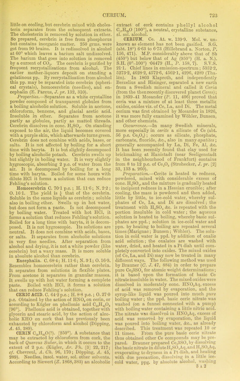 little on cooling, but eerebrin mixed with choles- terin separates from the subsequent extracts. The cholesterin is removed by solution in ether. So prepared, eerebrin is free from phosphorus but contains inorganic matter. 250 grms. were got from 90 brains. It is redissolved in alcohol at 60° which leaves a barium salt undissolved. The barium that goes into solution is removed by a current of CO.„ The eerebrin is purified by frequent recrystallisations from alcohol. The earlier mother-liquors deposit on standing a gelatinous pp. By recrystallisation from alcohol this pp. may be separated into eerebrin (spheri- cal crystals), homocerebrin (needles), and en- cephalin (E. Parcus, J. pr. 132, 310). Properties.—Separates as a white crystalline powder composed of transparent globules from a boiling alcoholic solution. Soluble in acetone, chloroform, benzene, and glacial acetic acid. Insoluble in ether. Separates from acetone partly as globules, partly as matted threads. Cerebrin dissolves in cone. H2S04. On standing exposed to the air, the liquid becomes covered with a purple skin, which afterwards turns green. Cerebrin does not combine with acids, bases, or salts. It is not affected by boiling for a short time with baryta. It is but slightly decomposed by boiling alcoholic potash. Cerebrin swells up but slightly in boiling water. It is very slightly hygroscopic, absorbing 2 p.c. of water from the ah. It is decomposed by boiling for a long time with baryta. Boiled for some hours with dilute HC1 it forms a solution that can reduce Fehling’s solution. Homocerebrin C. 70T p.c.; H. 11*6; N. 2-2 ; 0. 161. The yield is J that of the cerebrin. Soluble in the same liquids as cerebrin; soluble also in boiling ether. Swells up in hot water, but does not form a paste. Is not decomposed by boiling water. Treated with hot HC1, it forms a solution that reduces Fehling’s solution. Boiled for a long time with baryta, it is decom- posed. It is not hygroscopic. Its solutions are neutral. It does not combine with acids, bases, or salts. It separates from alcoholic solutions in very fine needles. After separation from alcohol and drying, it is not a white powder (like cerebrin) but a waxy mass. It is more soluble in absolute alcohol than cerebrin. Encephalin. C. 68-4; H. 11-6; N. 31; 0.16'9. Resembles homocerebrin rather than cerebrin. It separates from solutions in flexible plates. From acetone it separates in granular masses. It swells up with hot water forming a complete paste. Boiled with HC1, it forms a solution that can reduce Fehling’s solution. CERIC ACID. C. G4-2 p.c.; H. 8-8 p.c.; 0. 27'0 p.c. Obtained by the action of HN03 on cerin, or according to Kiigler on phellonic acid C22H42Og [96°]. Phellonic acid is obtained, together with glycerin and stearic acid, by the action of alco- holic KHO on cork that has previously been exhausted by chloroform and alcohol (Dopping, A. 45, 289). CERIN Ca,H.„0(?). [250°]. A substance that may be extracted by chloroform from cork, the bark of Quercus Saber, in which it occurs to the extent of 2 p.c. (Kiigler, Ar. Ph. [3] 22, 217; cf. Chevreul, A. Ch. 96, 170; Dopping, A. 45, 289). Needles, insol. water, sol. other solvents. According to Siewert (Z. 1868,383) an alcoholic extract of cork contains phellyl alcohol C17H280 [100°], a neutral, crystalline substance, si. sol. alcohol. CERIUM. Ce. At. w. 139'9. Mol. w. un- known as element has not been gasified. S.G. (abt. 18°) 6-63 to 6-73 (Hillebrand a. Norton, P. 156, 471). M.P. considerably above that of Sb (450°) but below that of Ag (950°) (H. a. N.). S.H. (0°-100°) -04479 (H„ P. 158, 7). S.V.S. 21T. Chief lilies in emission-spectrum; 5352-2, 5273-2, 4628-2, 4572-6, 4562-1, 4296, 4289 (Tha- len). In 1803 Klaproth, and independently Berzelius and Hisinger, separated a new earth from a Swedish mineral and called it Geria (from the then recently discovered planet Ceres); in 1839-41 Mosander (P. 11, 406) proved that ceria was a mixture of at least three metallic oxides, oxides viz. of Ce, La, and Di. The metal cerium was first obtained by Mosander in 1826, it was more fully examined by Wohler, Bunsen, and other chemists. Occurrence.—In many Swedish minerals, more especially in cerite a silicate of Ce (abt. 56 p.c. Ce.,0.,); occurs as silicate, phosphate, carbonate, fluoride, &c., also in many apatites ; generally accompanied by La, Di, Fe, Al, &c. It has been recently found that clay used for brickmaking at Hanistadt (near Seeligenstadt in the neighbourhood of Frankfurt) contains from 8 to 12 p.c. of Ce.,0, (Strohecker, J. pr. [2] 33, 133 a. 260). Preparation.—Cerite is heated to redness, powdered, mixed with considerable excess of cone. ELSO ,, and the mixture is gradually heated to incipient redness in a Hessian crucible; after cooling, the mass is powdered and then added, little by little, to ice-cold water, whereby sul- phates of Ce, La, and Di are dissolved; the | treatment with ILSO, &c. is repeated with the portion insoluble in cold water; the aqueous solution is heated to boiling, whereby basic sul- phates are ppd.; solution in ice-cold water and ppn. by heating to boiling are repeated several times (Marignac; Bunsen; Wohler). The solu- tion in cold water is ppd. by addition of oxalic acid solution; the oxalates are washed with water, dried, and heated in a Pt dish until com- pletely converted into oxides. The mixed oxides (of Ce, La, and Di) may now be treated in many different ways. The following method was used by Brauner (G. J. 47, 884) in order to prepare pure Ce23SO,( for atomic weight determinations; it is based upon the formation of basic Ce nitrate insoluble in water. The mixed oxides were dissolved in moderately cone. PINOaAq, excess of acid was removed by evaporation, and the syrup-like liquid was poured into much pure boiling water ; the ppd. basic ceric nitrate was washed (on a funnel connected with a pump) with boiling water containing a little nitric acid. The nitrate was dissolved in HNO,,Aq, excess of acid was removed by evaporation, the liquid was poured into boiling water, Ac., as already described. This treatment was repeated 10 or 11 times. From the pure basic ceric nitrate thus obtained other Ce compounds may bo pre- pared. Brauner prepared Cel! SO, by dissolving the basic nitrate in diluteH2S04Aq, and H2SO.,Aq, evaporating to dryness in a Pt dish, and heating with duo precaution, dissolving in a little ice- cold wator, ppg. by absolute alcohol, washing