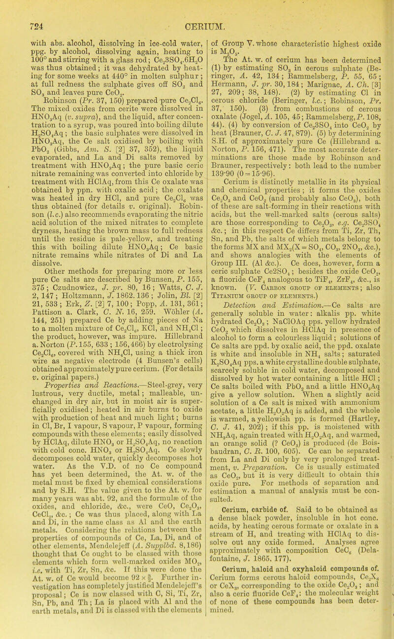 with abs. alcohol, dissolving in ice-cold water, ppg. by alcohol, dissolving again, heating to 100° and stirring with a glass rod; Ce23S0.,.6H20 was thus obtained; it was dehydrated by heat- ing for some weeks at 440° in molten sulphur ; at full redness the sulphate gives off S02 and S03 and leaves pure Ce02. Robinson (Pr. 37, 150) prepared pure Ce2Cl„. The mixed oxides from cerite were dissolved in HN03Aq (v. supra), and the liquid, after concen- tration to a syrup, was poured into boiling dilute H2S04Aq ; the basic sulphates were dissolved in HN03Aq, the Ce salt oxidised by boiling with Pb02 (Gibbs, Am. S. [2] 37, 352), the liquid evaporated, and La and Di salts removed by treatment with HNO;1Aq; the pure basic ceric nitrate remaining was converted into chloride by treatment with HClAq, from this Ce oxalate was obtained by ppn. with oxalic acid; the oxalate was heated in dry HC1, and pure Ce2Cl6 was thus obtained (for details v. original). Robin- son (l.c.) also recommends evaporating the nitric acid solution of the mixed nitrates to complete dryness, heating the brown mass to full redness until the residue is pale-yellow, and treating this with boiling dilute HNOaAq; Ce basic nitrate remains while nitrates of Di and La dissolve. Other methods for preparing more or less pure Ce salts are described by Bunsen, P. 155, 375 ; Czudnowicz, J. pr. 80, 16; Watts, C. J. 2, 147 ; Holtzmann, J. 1862.136 ; Jolin, Bl. [2] 21, 533 ; Erk, Z. [2] 7, 100 ; Popp, A. 131, 361; Pattison a. Clark, C. N. 16, 259. Wohler (A. 144, 251) prepared Ce by adding pieces of Na to a molten mixture of Ce2Cl„, KC1, and NH,C1; the product, however, was impure. Hillebrand a. Norton (P. 155, 633 ; 156,466) by electrolysing Ce2Cl6, covered with NH4C1, using a thick iron wire as negative electrode (4 Bunsen’s cells) obtained approximately pure cerium. (For details v. original papers.) Properties and Reactions.—Steel-grey, very lustrous, very ductile, metal; malleable, un- changed in dry air, but in moist air is super- ficially oxidised; heated in air burns to oxide with production of heat and much light; burns in Cl, Br, I vapour, S vapour, P vapour, forming compounds with these elements; easily dissolved by HClAq, dilute HN03 or H2S04Aq, no reaction with cold cone. HN03 or H2SO.,Aq. Ce slowly decomposes cold water, quickly decomposes hot water. As the V.D. of no Ce compound has yet been determined, the At. w. of the metal must be fixed by chemical considerations and by S.H. The value given to the At. w. for many years was abt. 92, and the formula of the oxides, and chloride, &e., were CeO, Ce20.„ CeCl2, &c.; Ce was thus placed, along with La and Di, in the same class as A1 and the earth metals. Considering the relations between the properties of compounds of Ce, La, Di, and of other elements, Mendelejeff (A. Supplbd. 8,186) thought that Ce ought to bo classed with those elements which form well-marked oxides M02, i.e. with Ti, Zr, Sn, Ac. If this were done the At. w. of Ce would become 92 x §. Further in- vestigation has completely justified Mendelejcff’s proposal; Ce is now classed with C, Si, Ti, Zr, Sn, Pb, and Th; La is placed with A1 and the earth metals, and Di is classed with the elements of Group V. whose characteristic highest oxide is M205. The At. w. of cerium has been determined (1) by estimating S03 in cerous sulphate (Be- ringer, A. 42, 134 ; Rammelsberg, P. 55, 65 ; Hermann, J. pr. 30,184; Marignac, A. Cli. [3] 27, 209; 38, 148). (2) by estimating Cl in cerous chloride (Beringer, l.c.; Robinson, Pr. 37, 150). (3) from combustions of cerous oxalate (Jogel, A. 105, 45; Rammelsberg,P. 108, 44). (4) by conversion of Ce23S04 into Ce02 by heat (Brauner, C. J. 47, 879). (5) by determining S.H. of approximately pure Ce (Hillebrand a. Norton, P. 156, 471). The most accurate deter- minations are those made by Robinson and Brauner, respectively: both lead to the number 139-90 (0 = 15-96). Cerium is distinctly metallic in its physical and chemical properties ; it forms the oxides Ce203 and Ce02 (and probably also Ce03), both of these are salt-forming in their reactions with acids, but the well-marked salts (cerous salts) are those corresponding to Ce203, e.g. Ce23S04 Ac.; in this respect Ce differs from Ti, Zr, Th, Sn, and Pb, the salts of which metals belong to the forms MX and MX2(X = S04, C03, 2NOs, &c.), and shows analogies with the elements of Group III. (A1 &c.). Ce does, however, form a ceric sulphate Ce2SO.,; besides the oxide Ce02, a fluoride CeF, analogous to TiF4, ZrF4, &c., is known. (V. Caiibon group op elements; also Titanium group oe elements.) Detection and Estimation.—Ce salts are generally soluble in water: alkalis pp. white hydrated Ce203; NaClOAq pps. yellow hydrated Ce02 which dissolves in HClAq in presence of alcohol to form a colourless liquid; solutions of Ce salts are ppd. by oxalic acid, the ppd. oxalate is white and insoluble in NH4 salts; saturated K2S04Aq pps. a white crystalline double sulphate, scarcely soluble in cold water, decomposed and dissolved by hot water containing a little HC1; Ce salts boiled with Pb02 and a little HN03Aq give a yellow solution. When a slightly acid solution of a Ce salt is mixed with ammonium acetate, a little H202Aq is added, and the whole is warmed, a yellowish pp. is formed (Hartley, G. J. 41, 202); if this pp. is moistened with NH3Aq, again treated with IL02Aq, and warmed, an orange solid (? Ce03) is produced (de Bois- baudran, G. R. 100, 605). Ce can be separated from La and Di only by very prolonged treat- ment, v. Preparation. Ce is usually estimated as Ce02, but it is very difficult to obtain this oxide pure. For methods of separation and estimation a manual of analysis must be con- sulted. Cerium, carbide of. Said to be obtained as a dense black powder, insoluble in hot cone, acids, by heating cerous formate or oxalate in a stream of PI, and treating with HClAq to dis- solve out any oxide formed. Analyses agree approximately with composition CeC„ (Dela- fontaine, J. 1865. 177). Cerium, haloid and oxyhaloid compounds of. Corium forms cerous haloid compounds, Ce2X0 or CeX3, corresponding to the oxide Ce203; and also a ceric fluoride CeF4: the molecular weight of none of these compounds has been deter- mined.