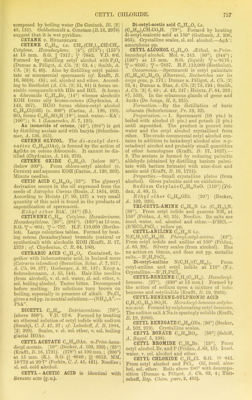 composed by boiling water (De Coninck, Bl. [2] 45, 131). Goldschmidt a. Constam (B. 16, 2978) suggest that it is wet pyridine. CETANE v. Hexadecane. CETENE C16H32 i.e. CH3.(CH2)13.CH:CH2. Cetijlene. Hexadecylene. [4°]. (275°); (155°) at 15 mm. S.G. | -7917; f -7842. Y.D. 8-0. Formed by distilling cetyi alcohol withP„05 (Dumas a. P61igot, A. Ch. [2] 62, 4 ; Smith, A. Ch. [3] 6, 40). Also by distilling cetyl palrni- tate or commercial spermaceti (cf. Krafft, B. 16, 3018). Oil; sol. alcohol and ether. Accord- ing to Berthelot (A. Ch. [3] 51, 81) it forms un- stable compounds with HBr and HC1. It forms a dibromide C16H32Br2 [14°] whence alcoholic KOH forms oily bromo-cetene (Chydenius, A. 143, 267). HCIO forms chloro-cetyl alcohol C,.H32C1(0H) (c. 300°) (Carius, A. 126, 195). S03 forms C16H3,S03H [18°], insol. water.—KA': [106°J; S. 1 (Lasarenko, B. 7, 125). An isomeride of cetene, [42°], (284°) is got by distilling azelaic acid with baryta (Schorlem- mer, A. 136, 265). CETENE GLYCOL. The di-acetyl deri- vative C1<.H32(OAe)2 is formed by the action of AgOAc on cetene dibromide. It cannot be dis- tilled (Chydenius, A. 143, 270). CETENE OXIDE C16H320. [below 30°]. (below 300°). From chloro-cetyl alcohol (v. Cetene) and aqueous KOH (Carius, A. 126, 202). Minute needles. CETIC ACID ClsH30O2. [55°]. The glyceryl derivative occurs in the oil expressed from the seeds of Jatropha Curcas (Bouis, J. 1854, 462). According to Heintz (P. 90, 137) a very small quantity of this acid is found in the products of saponification of spermaceti. Ethyl ether EtA'. [21°] (B.). CETINENE C]bH30. Cetylene. Hexadecinene. Hexadecylidene. [20°]. (284°). (160°) at 15 mm. S.G. 2£ = -804; f = -797. H.F. 118,000 (Berthe- lot). Large colourless tables. Formed by heat- ing cetene (hexadecylene) bromide (natural or synthetical) with alcoholic KOH (Krafft, B. 17, 1373 ; cf. Chydenius, C. R. 64, 180). CETRARIC ACID C,3Hl(iOH. Contained, to- gether with lichenostearic acid, in Iceland moss (Cetraria islandica) (Berzelius, Schw. J. 7, 317 ; A. Ch. 90, 277; Herberger, A. 21, 137; Knop a. Schnedermann, A. 55, 144). Hair-like needles (from alcohol), v. si. sol. water, si. sol. ether, v. sol. boiling alcohol. Tastes bitter. Decomposed before melting. Its solutions turn brown on boiling, especially in presence of alkali. Fe2Cl0 gives a redpp. in neutral solutions.—(NtI,)2A.— PbA. DICETYL C32H„(i. Dotriacontane. [70°]. (above 360°). V.D. 15-8. Formed by treating an ethereal solution of cetyl iodide with sodium (Sorabji, C. J. 47, 37; cf. Lebedeff, J. R. 1884, [2] 299). Scales, v. si. sol. ether, v. sol. boiling glacial HOAc. CETYL ACETATE C|8HMOAo. n-Prim-hexa- decyl acetate. [19°] (Becker, A. 102, 220); [23°] (Krafft, B. 16,1721). (278°) at 190 mm.; (200°) at 15 mm. (K.). S.G. $ ’8640 ; §§ -8612. MM. 18-772 at 20-7° (Perkin, C. J. 45, 421). Needles ; si. sol. cold alcohol. CETYL - ACETIC ACID is identical with Stearic acid (q. v.). Di-cetyl-acetic acid C34H,iS02 i.e. (C16H33)2CH.C02H. [70°]. Formed by heating di-cetyl-malonie acid at 150° (Guthzeit, A. 206, 365). Crystalline scales, si. sol. alcohol.—AgA': amorphous pp. CETYL ALCOHOL C16H3j10. JEthal. n-Prim- hexadecyl alcohol. Mol. w. 242. [50°]. (344°); (190°) at 15 mm. S.G. (liquid) 5£ = -8176 ; 6;° = -8105 ; 9j ='7837. H.F. 112,000 (Berthelot). Occurrence.—Spermaceti is' cetyl palmitate (C^HgjJCjeH^O, (Chevreul, Recherches sur les corps gras, p. 171; Dumas a. Peligot, A. Ch. [2] 52, 4; Dumas a. Stas, A. Ch. [2] 73,124 ; Smith, A. Ch. [3] 6, 40 ; A. 42, 247 ; Heintz, P. 84, 232; 87, 553). In the sebaceous glands of geese and ducks (De -Tonge, H. 3, 225). Formation.—By the distillation of baric sebacate (Schorlemmer, Pr. 19, 22). Preparation. — 1. Spermaceti (10 pts.) is boiled with alcohol (5 pts.) and potash (2 pts.) until saponified. The product is poured into water and the cetyl alcohol crystallised from ether. The crude commercial cetyl alcohol con- tains in addition to hexadeeyl alcohol also n-p- oetadecyl alcohol and probably small quantities of other homologues (Krafft, B. 17, 1627).— 2. The acetate is formed by reducing palmitic aldehyde (obtained by distilling barium palmi- tate with barium formate) with zinc-dust and acetic acid (Krafft, B. 16, 1721). Properties.—Small crystalline plates (from alcohol). Gives palmitic acid on oxidation. Sodium CetylateC16H33NaO. [110°] (7ri- dau, A. 83, 1). Ethyl ether C16H3.,OEt. [20°] (Becker, A. 102, 220). TRI-CETYL-AMINE C1SH9!IN i.e. (C16H:13)3N. [39°]. From cetyl iodide and gaseous NH3 at 150° (Fridau, A. 83, 25). Needles. Its salts are insol. water, sol. alcohol and ether.—B'HCl.— (B'HCl)2PtCl,: yellow pp. CETYL-ANILINE C22H3!)N i.e. N(C6Hs)(C]6H33)H. Phenyl-cetyl-amine. [42°]. From cetyl iodide and aniline at 100° (Fridau, A. 83, 29). Silvery scales (from alcohol). Has no action on litmus, and does not pp. metallic salts.—B'oHoPtClg. Di-cetyl-aniline N(CBH5)(C,6H33)2. From cetyl-aniline and cetyl iodide at 110° (F.). Crystalline.—B'.,H.JPtCl6. CETYL-BENZENE C,H.(C1(iH;):l). Hexadeeyl- benzene. [27°]. (230° at 15 mm.) Formed by the action of sodium upon a mixture of iodo- benzene and cetyliodide (Krafft, B. 19, 2983). CETYL-BENZENE-SULPHONIC ACID C,.H,(CluH33).S03H. Hexadecyl-benzenc-snlpho- me acid. Formed by sulphonating cetyl-benzene. The sodium salt A'Na is sparingly soluble (Krafft, B. 19, 2983). CETYL BENZOATE C,„H.„OBz. [30°] (Becker, A. 102, 219). Crystalline scales. CETYL BORATE C,„Hr.BO.,. [58°] (Schiff, A. Suppl. 6, 198). CETYL BROMIDE Ol(lH33Br. [15°]. From cetyl alcohol,Br, and P (Fridau, A.83, 15). Insol. water, v. sol. alcohol and ether. CETYL CHLORIDE C1UH33C1. S.G. ^ -841. From cetyl alcohol and PG1S. Oil, insol. alco- hol, sol. ether. Boils above 280° with decompo- sition (Dumas a. PAIigot, A. Ch. 62, 4; Tiitt- scheff, Rip. Chirn. pure, 2, 463).