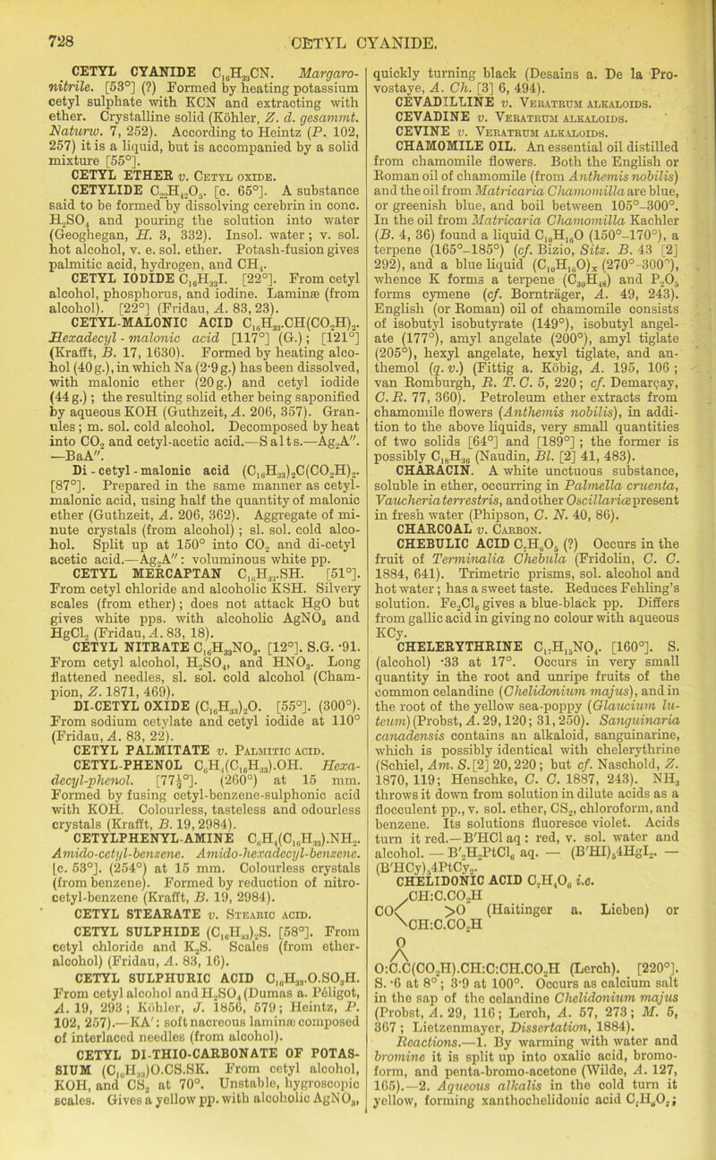 CETYL CYANIDE C]6H33CN. Margaro- nitrile. [53°] (?) Formed by heating potassium cetyl sulphate with KCN and extracting with ether. Crystalline solid (Kohler, Z. d. gesammt. Natunv. 7, 252). According to Heintz (P. 102, 257) it is a liquid, but is accompanied by a solid mixture [55°]. CETYL ETHER v. Cetyl oxide. CETYLIDE C.JH4206. [c. 65°]. A substance said to be formed by dissolving cerebrin in cone. H.,SO., and pouring the solution into water (Geoghegan, H. 3, 332). Insol. water; v. sol. hot alcohol, v. e. sol. ether. Potash-fusion gives palmitic acid, hydrogen, and CH,. CETYL IODIDE C16H33I. [22°]. From cetyl alcohol, phosphorus, and iodine. Lamina? (from alcohol). [22°] (Fridau, A. 83,23). CETYL-MALONIC ACID C1(iH33.CH(C02H)2. Hexadecyl - malonic acid [117°] (G.); [121°] (Kratft, B. 17, 1630). Formed by heating alco- hol (40 g.), in which Na (2-9 g.) has been dissolved, with malonic ether (20 g.) and cetyl iodide (44 g.); the resulting solid ether being saponified by aqueous KOH (Guthzeit, A. 206, 357). Gran- ules ; m. sol. cold alcohol. Decomposed by heat into C02 and cetyl-acetic acid.—Salts.—Ag.,A. —BaA. Di - cetyl - malonic acid (CiBH33)2C(C02H)2. [87°]. Prepared in the same manner as cetyl- malonic acid, using half the quantity of malonic ether (Guthzeit, A. 206, 362). Aggregate of mi- nute crystals (from alcohol) ; si. sol. cold alco- hol. Split up at 150° into C02 and di-cetyl acetic acid.—Ag2A: voluminous white pp. CETYL MERCAPTAN C1(iH33.SH. [51°]. From cetyl chloride and alcoholic KSH. Silvery scales (from ether); does not attack HgO but gives white pps. with alcoholic AgN03 and HgCL (Fridau, A. 83, 18). CETYL NITRATE C,6H33N03. [12°]. S.G. -91. From cetyl alcohol, H2S04, and HN03. Long flattened needles, si. sol. cold alcohol (Cham- pion, Z. 1871, 469). DI-CETYL OXIDE (C10H33)..O. [55°]. (300°). From sodium cetylate and cetyl iodide at 110° (Fridau, A. 83, 22). CETYL PALMITATE v. Palmitic acid. CETYL-PHENOL C,iH,(C10H33).OH. Jlexa- decyl-phenol. [775°]. (260°) at 15 mm. Formed by fusing cetyl-benzene-sulphonic acid with KOH. Colourless, tasteless and odourless crystals (Krafft, B. 19,2984). CETYLPHENYL-AMINE C(iH4(ClaH33).NH2. Auvido-cetyl-benzene. Amido-hexadecyl-benzene. [c. 53°]. (254°) at 15 mm. Colourless crystals (from benzene). Formed by reduction of nitro- cetyl-benzene (Krafft, B. 19, 2984). CETYL STEARATE v. Stearic acid. CETYL SULPHIDE (C1UH(.,)2S. [58°]. From cetyl chloride and K2S. Scales (from ether- alcohol) (Fridau, A. 83, 16). CETYL SULPHURIC ACID C„,H33.0.S03H. From cetyl alcohol andPI2S04 (Dumas a. Pcligot, A. 19, 293 ; Kohler, J. 1856, 579; Heintz, P. 102, 257).—KA': soft nacreous lamina; composed of interlaced needles (from alcohol). CETYL DI-THIO-CARBONATE OF POTAS- SIUM (CIUH33)O.CS.SK. From cetyl alcohol, KOH, and CS2 at 70°. Unstable, hygroscopic scales. Gives a yellow pp. with alcoholic AgN 03, quickly turning black (Desains a. De la Pro- vostaye, A. Ch. [3] 6, 494). CEVADILLINE v. Veratrum alkaloids. CEVADINE v. Veratrum alkaloids. CEVINE v. Veratrum alkaloids. CHAMOMILE OIL. An essential oil distilled from chamomile flowers. Both the English or Roman oil of chamomile (from Anthcmis nobilis) and the oil from Matricaria Chamomilla are blue, or greenish blue, and boil between 105°-300°. In the oil from Matricaria Chamomilla Kachler (B. 4, 36) found a liquid C10H1(iO (150°-170°), a terpene (165°-185°) (c/. Bizio, Sitz. B. 43 [2] 292), and a blue liquid (C^H^O)* (270°-300r')1 whence K forms a terpene (C30H43) and P205 forms cymene (c/. Borntrager, A. 49, 243). English (or Roman) oil of chamomile consists of isobutyl isobutyrate (149°), isobutyl angel - ate (177°), amyl angelate (200°), amyl tiglate (205°), hexyl angelate, hexyl tiglate, and an- themol (q. v.) (Fittig a. Kobig, A. 195, 106 ; van Romburgh, B. T. C. 5, 220; cf. Demarqay, C. B. 77, 360). Petroleum ether extracts from chamomile flowers (Anthemis nobilis), in addi- tion to the above liquids, very small quantities of two solids [64°] and [189°] ; the former is possibly C18H36 (Naudin, Bl. [2] 41, 483). CHARACIN. A white unctuous substance, soluble in ether, occurring in Palmella omenta, Vanchoriaterrestris, andother Oscillaricepresent in fresh water (Phipson, C. N. 40, 86). CHARCOAL v. Carbon. CHEBULIC ACID C.HB05 (?) Occurs in the fruit of Terminalia Chebula (Fridolin, C. C. 1884, 641). Trimetric prisms, sol. alcohol and hot water; has a sweet taste. Reduces Fehling’s solution. Fe2Cl6 gives a blue-black pp. Differs from gallic acid in giving no colour with aqueous KCy. CHELERYTHRINE Cl;H15N04. [160°]. S. (alcohol) ’33 at 17°. Occurs in very small quantity in the root and unripe fruits of the common celandine (Chelidonium majus), and in the root of the yellow sea-poppy (Glaitcium lu- temn) (Probst, A. 29,120; 31,250). Sanguinaria canadensis contains an alkaloid, sanguinarine, which is possibly identical with chelerythrine (Schiel, Am. S. [2] 20,220; but cf. Naschold, Z. 1870,119; Henschlce, C. C. 1887, 243). NH3 throws it down from solution in dilute acids as a flocculent pp., v. sol. ether, CS2, chloroform, and benzene. Its solutions fluoresce violet. Acids turn it red.—B'HCl aq : red, v. sol. water and alcohol. — B'.H-PtCl, aq. — (B'HI)54HgI2. — (B'HCy)s4PtCy2. CHELIDONIC ACID 07H40b i.e. /CH:C.C02H CO<f >0 (Haitinger a. Lieben) or \CH:C.C02H O 0:C.C(C02H).CH:C:CH.C02H (Lerch). [220°]. S. -6 at 8°; 3’9 at 100°. Occurs as calcium salt in the sap of the celandine Chelidonium majus (Probst, A. 29, 116; Lerch, A. 57, 273; M. 5, 367 ; Lietzenmayer, Dissertation, 1884). Bcactions.—1. By warming with water and bromine it is split up into oxalic acid, bromo- form, and penta-bromo-acetone (Wilde, A. 127, 165).—2. Aqueous alkalis in the cold turn it yellow, forming xanthochelidouic acid CLH^Oj;