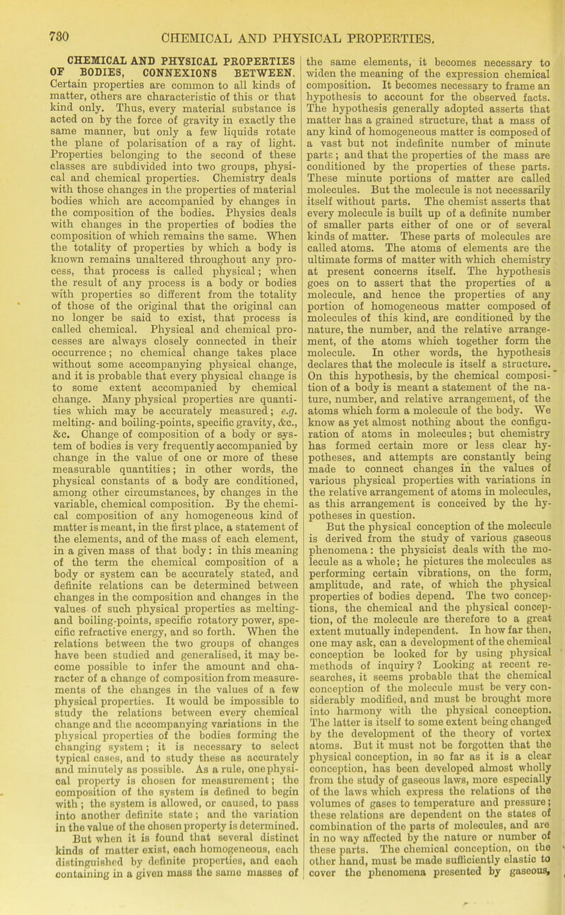 CHEMICAL AND PHYSICAL PROPEKTIES OF BODIES, CONNEXIONS BETWEEN. Certain properties are common to all kinds of matter, others are characteristic of this or that kind only. Thus, every material substance is acted on by the force of gravity in exactly the same manner, but only a few liquids rotate the plane of polarisation of a ray of light. Properties belonging to the second of these classes are subdivided into two groups, physi- cal and chemical properties. Chemistry deals with those changes in the properties of material bodies which are accompanied by changes in the composition of the bodies. Physics deals with changes in the properties of bodies the composition of which remains the same. When the totality of properties by which a body is known remains unaltered throughout any pro- cess, that process is called physical; when the result of any process is a body or bodies with properties so different from the totality of those of the original that the original can no longer be said to exist, that process is called chemical. Physical and chemical pro- cesses are always closely connected in their occurrence; no chemical change takes place without some accompanying physical change, and it is probable that every physical change is to some extent accompanied by chemical change. Many physical properties are quanti- ties which may be accurately measured; e.g. melting- and boiling-points, specific gravity, &c., &c. Change of composition of a body or sys- tem of bodies is very frequently accompanied by change in the value of one or more of these measurable quantities; in other words, the physical constants of a body are conditioned, among other circumstances, by changes in the variable, chemical composition. By the chemi- cal composition of any homogeneous kind of matter is meant, in the first place, a statement of the elements, and of the mass of each element, in a given mass of that body : in this meaning of the term the chemical composition of a body or system can be accurately stated, and definite relations can be determined between changes in the composition and changes in the values of such physical properties as melting- and boiling-points, specific rotatory power, spe- cific refractive energy, and so forth. When the relations between the two groups of changes have been studied and generalised, it may be- come possible to infer the amount and cha- racter of a change of composition from measure- ments of the changes in the values of a few physical properties. It would be impossible to study the relations between every chemical change and the accompanying variations in the physical properties of the bodies forming the changing system; it is necessary to select typical cases, and to study these as accurately and minutely as possible. As a rule, one physi- cal property is chosen for measurement; the composition of the system is defined to begin with ; the system is allowed, or caused, to pass into another definite state; and the variation in the value of the chosen property is determined. But when it is found that several distinct kinds of matter exist, each homogeneous, each distinguished by definite properties, and each containing in a given mass tho same masses of the same elements, it becomes necessary to widen the meaning of the expression chemical composition. It becomes necessary to frame an hypothesis to account for the observed facts. The hypothesis generally adopted asserts that matter has a grained structure, that a mass of any kind of homogeneous matter is composed of a vast but not indefinite number of minute parts ; and that the properties of the mass are conditioned by the properties of these parts. These minute portions of matter are called molecules. But the molecule is not necessarily itself without parts. The chemist asserts that every molecule is built up of a definite number of smaller parts either of one or of several kinds of matter. These parts of molecules are called atoms. The atoms of elements are the ultimate forms of matter with which chemistry at present concerns itself. The hypothesis goes on to assert that the properties of a molecule, and hence the properties of any portion of homogeneous matter composed of molecules of this kind, are conditioned by the nature, the number, and the relative arrange- ment, of the atoms which together form the molecule. In other words, the hypothesis declares that the molecule is itself a structure. On this hypothesis, by the chemical composi- tion of a body is meant a statement of the na- ture, number, and relative arrangement, of the atoms which form a molecule of the body. We know as yet almost nothing about the configu- ration of atoms in molecules; but chemistry has formed certain more or less clear hy- potheses, and attempts are constantly being made to connect changes in the values of various physical properties with variations in the relative arrangement of atoms in molecules, as this arrangement is conceived by the hy- potheses in question. But the physical conception of the molecule is derived from the study of various gaseous phenomena: the physicist deals with the mo- lecule as a whole; he pictures the molecules as performing certain vibrations, on the form, amplitude, and rate, of which the physical properties of bodies depend. The two concep- tions, the chemical and the physical concep- tion, of the molecule are therefore to a great extent mutually independent. In how far then, one may ask, can a development of the chemical conception be looked for by using physical methods of inquiry ? Looking at recent re- searches, it seems probable that the chemical conception of the molecule must be very con- siderably modified, and must be brought more into harmony with the physical conception. The latter is itself to some extent being changed by the development of the theory of vortex atoms. But it must not be forgotten that the physical conception, in so far as it is a clear conception, has been developed almost wholly from tho study of gaseous laws, more especially of the laws which express the relations of the volumes of gases to temperature and pressure; these relations are dependent on the states of combination of the parts of molecules, and are in no way affected by the nature or number of these parts. The chemical conception, on the other hand, must be made sufficiently elastic to cover the phenomena presented by gaseous.