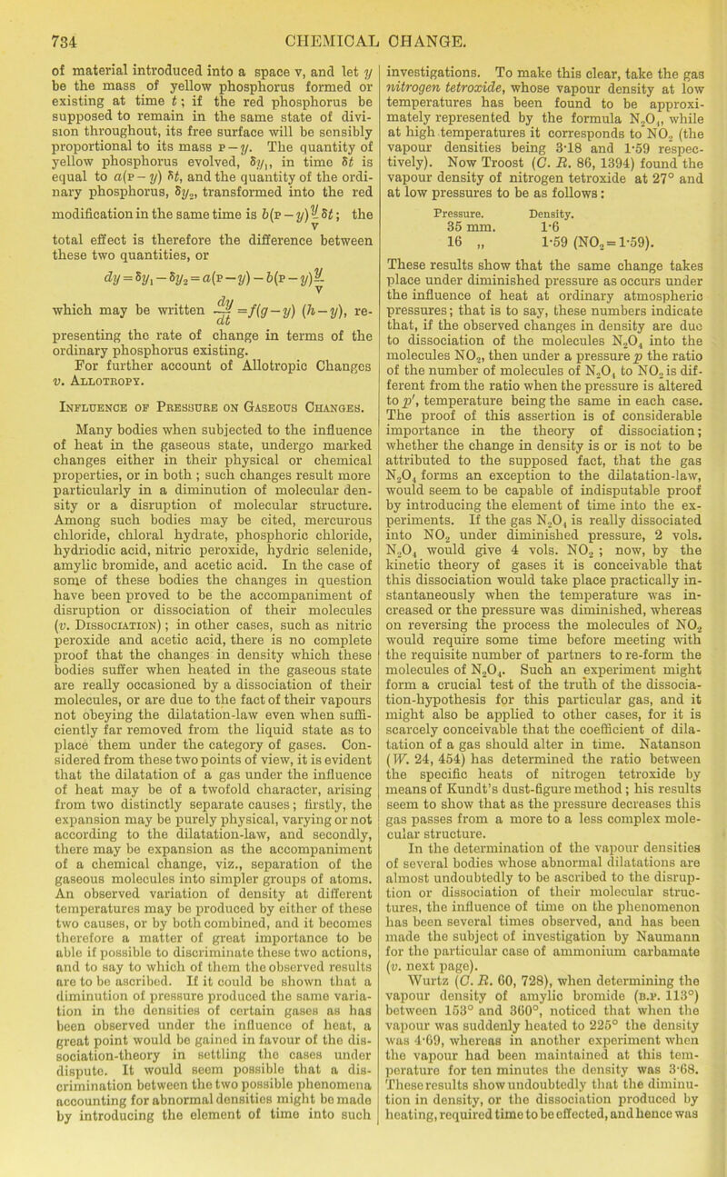 of material introduced into a space v, and let y be the mass of yellow phosphorus formed or existing at time t; if the red phosphorus be supposed to remain in the same state of divi- sion throughout, its free surface will be sensibly proportional to its mass v-y. The quantity of yellow phosphorus evolved, Syv in time St is equal to a(p- y) St, and the quantity of the ordi- nary phosphorus, 8i/„, transformed into the red modification in the same time is b(v — y)V.St\ the V total effect is therefore the difference between these two quantities, or dy = 5Vi ~fy* = -y) ~ 6(p -y)-- V which may be written ~ =f(g — y) (& — y), re- presenting the rate of change in terms of the ordinary phosphorus existing. For further account of Allotropie Changes V. ALLOTROPY. Influence of Peessure on Gaseous Changes. Many bodies when subjected to the influence of heat in the gaseous state, undergo marked changes either in their physical or chemical properties, or in both ; such changes result more particularly in a diminution of molecular den- sity or a disruption of molecular structure. Among such bodies may be cited, mercurous chloride, chloral hydrate, phosphoric chloride, hydriodic acid, nitric peroxide, hydric selenide, amylie bromide, and acetic acid. In the case of some of these bodies the changes in question have been proved to be the accompaniment of disruption or dissociation of their molecules (v. Dissociation) ; in other cases, such as nitric peroxide and acetic acid, there is no complete proof that the changes in density which these bodies suffer when heated in the gaseous state are really occasioned by a dissociation of their molecules, or are due to the fact of their vapours not obeying the dilatation-law even when suffi- ciently far removed from the liquid state as to place them under the category of gases. Con- sidered from these two points of view, it is evident that the dilatation of a gas under the influence of heat may be of a twofold character, arising from two distinctly separate causes; firstly, the expansion may be purely physical, varying or not according to the dilatation-law, and secondly, there may be expansion as the accompaniment of a chemical change, viz., separation of the gaseous molecules into simpler groups of atoms. An observed variation of density at different temperatures may be produced by either of these two causes, or by both combined, and it becomes therefore a matter of great importance to be able if possible to discriminate these two actions, and to say to which of them the observed results are to be ascribed. If it could be shown that a diminution of pressure produced the same varia- tion in the densities of certain gases as has been observed under the influence of heat, a great point would be gained in favour of the dis- sociation-theory in settling the cases under dispute. It would seem possible that a dis- crimination between the two possible phenomena accounting for abnormal densities might bo made by introducing the element of time into such investigations. To make this clear, take the gas nitrogen tetroxide, whose vapour density at low temperatures has been found to be approxi- mately represented by the formula N20„ while at high temperatures it corresponds to N02 (the vapour densities being 3T8 and 1-59 respec- tively). Now Troost (C. B. 86, 1394) found the vapour density of nitrogen tetroxide at 27° and at low pressures to be as follows: Pressure. Density. 35 mm. l-6 16 „ 1-59 (NO„ = 1-59). These results show that the same change takes place under diminished pressure as occurs under the influence of heat at ordinary atmospheric pressures; that is to say, these numbers indicate that, if the observed changes in density are due to dissociation of the molecules N204 into the molecules N02, then under a pressure p the ratio of the number of molecules of N20, to N02is dif- ferent from the ratio when the pressure is altered to p', temperature being the same in each case. The proof of this assertion is of considerable importance in the theory of dissociation; whether the change in density is or is not to be attributed to the supposed fact, that the gas N20, forms an exception to the dilatation-law, would seem to be capable of indisputable proof by introducing the element of time into the ex- periments. If the gas N204 is really dissociated into NO„ under diminished pressure, 2 vols. N.,0.| would give 4 vols. N02 ; now, by the kinetic theory of gases it is conceivable that this dissociation would take place practically in- stantaneously when the temperature was in- creased or the pressure was diminished, whereas on reversing the process the molecules of N02 would require some time before meeting with the requisite number of partners to re-form the molecules of N204. Such an experiment might form a crucial test of the truth of the dissocia- tion-hypothesis for this particular gas, and it might also be applied to other cases, for it is scarcely conceivable that the coefficient of dila- tation of a gas should alter in time. Natanson (W. 24, 454) has determined the ratio between the specific heats of nitrogen tetroxide by means of Kundt’s dust-figure method; his results seem to show that as the pressure decreases this gas passes from a more to a less complex mole- cular structure. In the determination of the vapour densities of several bodies whose abnormal dilatations are almost undoubtedly to be ascribed to the disrup- tion or dissociation of their molecular struc- tures, the influence of time on the phenomenon has been several times observed, and has been made the subject of investigation by Naumann for the particular case of ammonium carbamate (v. next page). Wurtz (G. B. 60, 728), when determining the vapour density of amylio bromide (b.i\ 113°) between 153° and 360°, noticed that when the vapour was suddenly heated to 225° the density was 4'69, whereas in another experiment when the vapour had been maintained at this tem- perature for ten minutes the density was 3-68. These results show undoubtedly that the diminu- tion in density, or the dissociation produced by heating, required time to be effected, and hence was