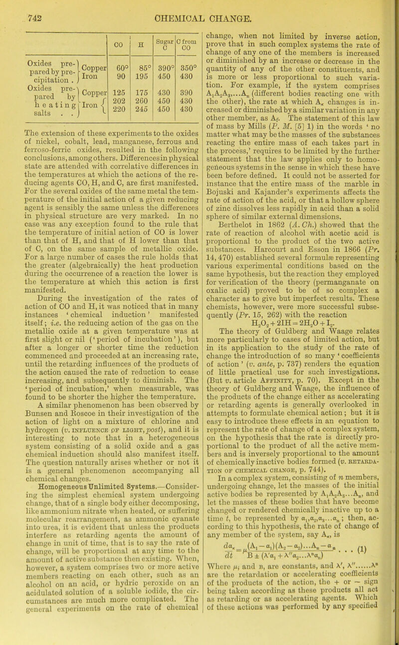 CO H Sugar O O from CO Oxides pre- pared by pre- cipitation . . Oxides pre-' pared by heating salts . . .Copper Iron Copper Iron 60° 90 125 202 220 85° 195 175 260 245 390° 450 430 450 450 350° 430 390 430 430 The extension of these experiments to the oxides of nickel, cobalt, lead, manganese, ferrous and ferroso-ferric oxides, resulted in the following conclusions, among others. Differencesin physical state are attended with correlative differences in the temperatures at which the actions of the re- ducing agents CO, H, and C, are first manifested. For the several oxides of the same metal the tem- perature of the initial action of a given reducing agent is sensibly the same unless the differences in physical structure are very marked. In no case was any exception found to the rule that the temperature of initial action of CO is lower than that of H, and that of H lower than that of C, on the same sample of metallic oxide. For a large number of cases the rule holds that the greater (algebraically) the heat production during the occurrence of a reaction the lower is the temperature at which this action is first manifested. During the investigation of the rates of action of CO and H, it was noticed that in many instances ‘ chemical induction ’ manifested itself; i.e. the reducing action of the gas on the metallic oxide at a given temperature was at first slight or nil (‘period of incubation’), but after a longer or shorter time the reduction commenced and proceeded at an increasing rate, until the retarding influences of the products of the action caused the rate of reduction to cease increasing, and subsequently to diminish. The ‘period of incubation,’ when measurable, was found to be shorter the higher the temperature. A similar phenomenon has been observed by Bunsen and Boscoe in their investigation of the action of light on a mixture of chlorine and hydrogen (v. influence of light,post), and it is interesting to note that in a heterogeneous system consisting of a solid oxide and a gas chemical induction should also manifest itself. The question naturally arises whether or not it is a general phenomenon accompanying all chemical changes. Homogeneous Unlimited Systems.—Consider- ing the simplest chemical system undergoing change, that of a single body either decomposing, like ammonium nitrate when heated, or suffering molecular rearrangement, as ammonic cyanate into urea, it is evident that unless the products interfere as retarding agents the amount of change in unit of time, that is to say the rate of change, will be proportional at any time to the amount of active substance thon existing. When, however, a system comprises two or more active members reacting on each other, such as an alcohol on an acid, or hydric peroxide on an acidulated solution of a soluble iodide, the cir- cumstances are much more complicated. The general experiments on the rate of chemical change, when not limited by inverse action, prove that in such complex systems the rate of change of any one of the members is increased or diminished by an increase or decrease in the quantity of any of the other constituents, and is more or less proportional to such varia- tion. For example, if the system comprises A,A2A3,...An (different bodies reacting one with the other), the rate at which A, changes is in- creased or diminished by a similar variation in any other member, as Af. The statement of this law of mass by Mills (P. M. [5] 1) in the words ‘ no matter what may be the masses of the substances reacting the entire mass of each takes part in the process,’ requires to be limited by the further statement that the law applies only to homo- geneous systems in the sense in which these have been before defined. It could not be asserted for instance that the entire mass of the marble in Bojuski and Kajander’s experiments affects the rate of action of the acid, or that a hollow sphere of zinc dissolves less rapidly in acid than a solid sphere of similar external dimensions. Berthelot in 1862 (A. Gh.) showed that the rate of reaction of alcohol with acetic acid is proportional to the product of the two active substances. Harcourt and Esson in 1866 (Pr. 14, 470) established several formula; representing various experimental conditions based on the same hypothesis, but the reaction they employed for verification of the theory (permanganate on oxalic acid) proved to be of so complex a character as to give but imperfect results. These chemists, however, were more successful subse- quently (Pr. 15, 262) with the reaction ELO, + 2IH = 2H20 +12. The theory of Guldberg and Waage relates more particularly to cases of limited action, but in its application to the study of the rate of change the introduction of so many ‘ coefficients of action ’ (v. ante, p. 737) renders the equation of little practical use for such investigations. (But v. article Affinity, p. 70). Except in the theory of Guldberg and Waage, the influence of the products of the change either as accelerating or retarding agents is generally overlooked in attempts to formulate chemical action; but it is easy to introduce these effects in an equation to represent the rate of change of a complex system, on the hypothesis that the rate is directly pro- portional to the product of all the active mem- bers and is inversely proportional to the amount of chemically inactive bodies formed (v. retarda- tion OF CHEMICAL CHANGE, p. 744). In a complex system, consisting of n members, undergoing change, let the masses of the initial active bodies be represented by A^Aj.-.A^ and let the masses of these bodies that have become changed or rendered chemically inactive up to a time t, be represented by ana.2,a.r..an ; then, ac- cording to this hypothesis, the rate of change of any member of the system, say A«, is tZg«_,,(A'1-al)(A2-a2)...An-an /j) dt B ± (A'a, + \a.2.. . Ana„) Where m and b, are constants, and A', A......A” are the retardation or accelerating coefficients of the products of the action, the + or — sign being taken according as these products all act as retarding or as accelerating agents. Which of these actions was performed by any specified