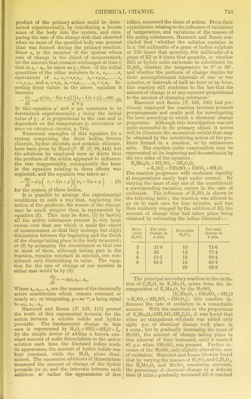 product of the primary action could be deter- mined experimentally, by introducing a known mass of the body into the system, and com- paring the rate of the change with that observed when no more of the specified body was present than was formed during the primary reaction. Since a* is the member of the system whose rate of change is the object of measurement, let the amount that remains unchanged at time t, that is aK — aK, be taken as y ; then—if the initial quantities of the other members be v,, v2, vn equivalents of a„-Aj = e^jA,, a2 = e2v.,\K, An = enI'nA«> and a, = 6ia„ a2 = e2a«, In- serting these values in the above equation it becomes _ ^_../2/{(i-l)A + y}{('/2-l)A + 2/}-etc. /£n dt M 1’ In this equation p.' and is’’ are constants to be determined experimentally, a being the initial value of y ; p' is proportional to the rate and is dependent on the temperature (v. influence of HEAT ON CHE3HCAL CHANGE, p. 744). Numerical examples of this equation for a system comprising the three bodies, ferrous chloride, hydrie chloride, and potassic chlorate, have been given by Hood (P. M. [5] 20,444), but the solutions he employed were so dilute that the products of the action appeared to influence the rate inappreciably, consequently the term in the equation relating to these effects was neglected, and the equation was taken as : ~7lt=fl'y( i-1)a + 2/)((2-1)a + 2/) • (3) for the system of three bodies. It is possible to arrange the experimental conditions in such a way that, neglecting the action of the products, the course of the change may be much simpler than is represented by equation (2). This may be done, (1) by having all the active substances present in very large excess over that one which is made the object of measurement, so that they undergo but slight diminution between the beginning and the finish of the change taking place in the body measured; or (2) by arranging the constituents so that one or more of them, although taking part in the reaction, remains constant in amount, one con- stituent only diminishing in value. The equa- tion for the rate of change of one member in either case would be by (2) Where a„ a^.-.a,, are the masses of the chemically active constituents which remain constant or nearly so; or integrating, y = a being equal to ^*A,, Aj-.-Aj,. Harcourt and Esson (T. 157, 117) proved the truth of this exponential formula for the action between a soluble iodide and hydrie peroxide. The fundamental change in this case is represented by H202 + 2HI = 2H.20 +I2. By the simple device of adding a known con- stant amount of sodic thiosulphate to the active solution each time the liberated iodine made its appearance, the amount of hydrie iodide was kept constant, while the H202 alone dimi- nished. The successive additions of thiosulphate measured the amount of change of the hydrie peroxide (or y), and the intervals between each addition, or rather the appearances of free iodine, measured the times of action. From their experiments relating to the influence of variations of temperature, and variations of the masses of the acting substances, Harcourt and Esson con- cluded that 1 whether the solution contains in lc.c. 746 millionths of a gram of hydrie sulphate or 150 times that quantity, 604 millionths of a gram of KI or 9 times that quantity, or whether HC1 or hydrie sodic carbonate be substituted for H2SO.„ whether the temperature be 0° or 50°, and whether the portions of change require for their accomplishment intervals of one or two minutes, or intervals of hah an hour or an hour, this reaction still conforms to the law that the amount of change is at any moment proportional to the amount of changing substance.’ Harcourt and Esson (T. 156, 193) had pre- viously employed the reaction between potassic permanganate and oxalic acid for investigating the laws according to which a chemical change progresses. Although this investigation was not quite successful in its primary object, it serves well to illustrate the anomalous results that may be obtained by the interfering action of the pro- ducts formed in a reaction, or by extraneous salts. The reaction under examination may be represented at its beginning and its conclusion by the two sides of the equation: K2Mn208 + 3H„S04 + 5H,C„04 = K„SO', + 2MnS04 + 10CO2 + 8H20. The reaction progresses with moderate rapidity at temperatures easily kept under control. By varying the mass of any one of the constituents a corresponding variation occurs in the rate of oxidation. The influence of H2S04 is shown in the following table ; the reaction was allowed to go on in each case for four minutes, and was then suddenly stopped by the addition of KI, the amount of change that had taken place being obtained by estimating the iodine liberated:— Mole- cules H2S04 Per cent, change in 4 min. Molecules HaS04 Per cent, change in 4 min. 2 21-8 10 71-6 4 36 12 77-4 6 51-1 14 82-4 8 63-5 16 85-7 22 92-3 The principal secondary reaction in the oxida- tion of C2H20.| by K2Mn208 arises from the de- composition of K„Mn„Os by the MnSO, (K.,Mn.,08 + 3MnS04 + 2H..0 = K2S04 + 2H2S04 + 5Mn02); this reaction in- fluences the rate of oxidation in a remarkable manner. With the materials in the proportions of K2Mn2O8:10H2SO4:5H2C2O4, it was found that when no manganous sulphate was added only eight p.c. of chemical change took place in 4 mins., but by gradually increasing the mass of MnSO, the amount of change taking place in this interval of time increased, until it reached 85 p.c. when 3MnS04 was present. Further in- crease of the MnSO, only slightly altered tho rate of oxidation. Harcourt and Esson likewise found that by varying the masses of H230., and C2H204, the K2Mn..O„ and MnSO, remaining constant, the percentage of chemical change in a definite time (3 mins.) gradually increased till it reached