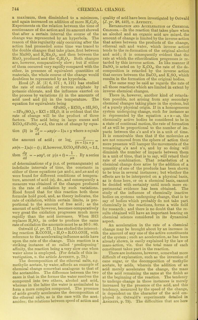 a maximum, then diminished to a minimum, and again increased on addition of more Experiments oh the relation between the time of continuance of the action and its amount showed that after a certain interval the course of the change was represented by an hyperbola. The reason of this regularity only occurring after the action had proceeded some time was traced to the double changes that take place, first between the MnSO., and K2Mn2Os, and then between the MnO.> produced and the C2H204. Both changes are, however, comparatively slow ; but if either of them occurred very rapidly compared with the other, in presence of equivalent quantities of materials, the whole course of the change would doubtless be represented by an hyperbola. Hood (P. M. [5] 6, 371; 8, 121) has studied the rate of oxidation of ferrous sulphate by potassic chlorate, and the influence exerted on the process by variations (i) in the amounts of acid used and (ii) in the temperature. The equation for equivalents being 6FeS04 + EClOg + 3H2S04 = 3Ee2(S04)3 + KC1 + 3H..O, it is evident that the rate of change will be the product of three factors. The acid being in large excess and KC103:6FeS04 = f:1, the rate of change by equa- tion (3) is ~= — — 1)a + 2/where b equals at the amount of acid; or log, K = (n-l)k + y /ub(w — 1)a(c — t); if, however, KC103:6FeS04= 1:1, then = — ubw2, or via + t) = . By a series at jub of determinations of y (e.c. of permanganate) at indefinite intervals of time, the constants in either of these equations (/m and c, and /ub and a) were found for different conditions of tempera- ture, amount of acid (b), &c., and consequently a measure was obtained of the changes produced in the rate of oxidation by such variations. Hood found that for this reaction both these formula! hold good, and, as theory indicates, the rate of oxidation, within certain limits, is pro- portional to the amount of free acid; as the amount of acid,' however, becomes comparatively very great the oxidation progresses much more rapidly than the acid increases. When HC1 replaces H2SO.„ in order to produce the same rate of oxidation the amounts must be as 36-5:80. Ostwald (J. pr. 27, 1) has studied the interest- ing reaction R.CONH2 + H20 = R.CO.ONH, with reference to the accelerating influence acids have upon the rate of the change. This reaction is a striking instance of so called ‘ predisposing ’ affinity, the reaction being a very slow one when water alone is employed. (For details of this in- vestigation, v. the article Affinity, p. 79.) The decomposition of the ethereal salts, e.g. methylic acetate, by water, affords an example of chemical change somewhat analogous to that of the acetamides. The difference between the two cases is that in the former the water resolves the compound into two others, alcohol and acid, whereas in the latter the water is assimilated to form a more complex compound. The presence of acids greatly accelerates the decomposition of the ethereal salts, as is the case with the acet- amides; the relations between speed of action and quality of acid have been investigated by Ostwald (J. pr. 28, 449), v. Affinity. Retabdation and Acceleration of Chemical Changes.—In the reaction that takes place when an alcohol and an organic acid are mixed, the amount of change is limited by the inverse action that arises between the products of the change, ethereal salt and water, which inverse action tends to the re-formation of the original alcohol and acid; it is consequently evident that the rate at which the etherification progresses is re- tarded by this inverse action. In like manner if BaS04 is acted on by K,C03, the rate of the de- composition is retarded by the inverse action that occurs between the BaC03 and K,S04 which results, in the formation of the original bodies. The same may be said as regards the rate of all those reactions which are limited in extent by inverse chemical changes. There is, however, another kind of retarda- tion possible, not arising from any secondary chemical changes taking place in the system, but of a purely physical origin. If in a homogeneous system undergoing change, such for instance as is represented by the equation a + b = ab, the chemically active bodies be considered to be in a state of continual motion, the rate of formation of ab will be proportional to the number of im- pacts between the a’s and b’s in a unit of time. It is conceivable then that if the molecules ab are not removed from the sphere of action their mere presence will hamper the movements of the remaining a’s and b’s, and by so doing will diminish the number of impacts between them in a unit of time, that is to say, will retard their rate of combination. That retardation of a chemical change does arise by the addition of a quantity of one of the products has been shown to be true in several instances; but whether the effects are to be interpreted on a physical basis, as is done here, or on a chemical basis, cannot be decided with certainty until much more ex- perimental evidence has been obtained. The study of the influence of chemically inactive bodies on systems undergoing change, that is to say of bodies which probably do not take part chemically in the reactions, forms a wide field for research ; and there is no doubt that the re- sults obtained will have an important bearing on chemical science considered in its dynamical aspect. An acceleration in the rate of a chemical change may be brought about by an increase in the amount of any one of the active constituents of the system; such an acceleration, as has been already shown, is easily explained by the law of mass-action, viz. that the total mass of each constituent takes part in the reaction. There are instances, however, somewhat more difficult of explanation, such as the inversion of cane sugar, or the decomposition of methylic acetate, by acids, wherein the addition of an acid merely accelerates the change, the mass of the acid remaining the same at the finish as at the beginning of the reaction. The tendency to undergo change in these instances is merely increased by the presence of the acid, and this tendency, measured by the speed of the change, is dependent on the character of the acid em- ployed (v. Ostwald’s experiments detailed in Affinity, p. 79). The difficulties that are here