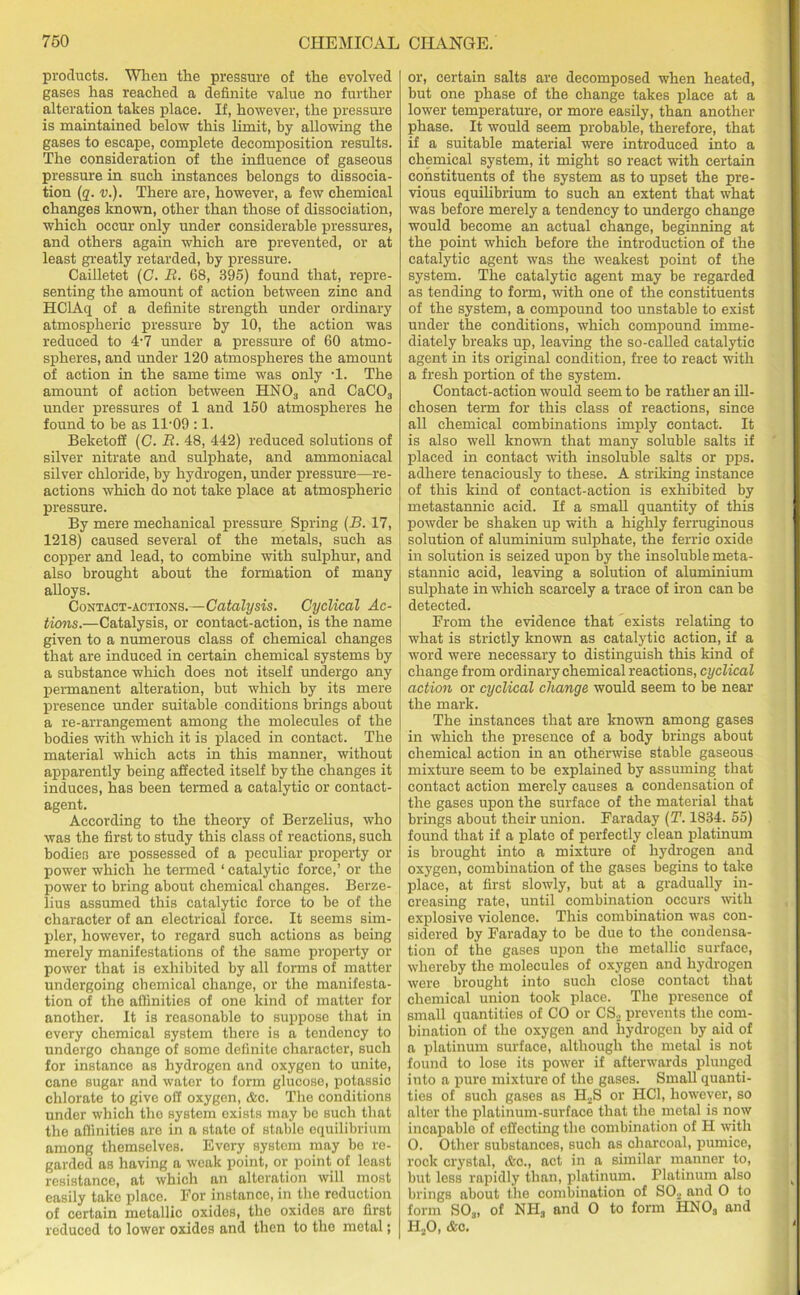 products. When the pressure of the evolved gases has reached a definite value no further alteration takes place. If, however, the pressure is maintained below this limit, by allowing the gases to escape, complete decomposition results. The consideration of the influence of gaseous pressure in such instances belongs to dissocia- tion (q. v.). There are, however, a few chemical changes known, other than those of dissociation, which occur only under considerable pressures, and others again which are prevented, or at least greatly retarded, by pressure. Cailletet (C. R. 68, 395) found that, repre- senting the amount of action between zinc and HClAq of a definite strength under ordinary atmospheric pressure by 10, the action was reduced to 4-7 under a pressure of 60 atmo- spheres, and under 120 atmospheres the amount of action in the same time was only T. The amount of action between HN03 and CaC03 under pressures of 1 and 150 atmospheres he found to be as 1T09 :1. Beketoff (C. R. 48, 442) reduced solutions of silver nitrate and sulphate, and ammoniacal silver chloride, by hydrogen, under pressure—re- actions which do not take place at atmospheric pressure. By mere mechanical pressure Spring (B. 17, 1218) caused several of the metals, such as copper and lead, to combine with sulphur, and also brought about the formation of many alloys. Contact-actions.—Catalysis. Cyclical Ac- tions.—Catalysis, or contact-action, is the name given to a numerous class of chemical changes that are induced in certain chemical systems by a substance which does not itself undergo any permanent alteration, but which by its mere presence under suitable conditions brings about a re-arrangement among the molecules of the bodies with which it is placed in contact. The material which acts in this manner, without apparently being affected itself by the changes it induces, has been termed a catalytic or contact- agent. According to the theory of Berzelius, who was the first to study this class of reactions, such bodies are possessed of a peculiar property or power which he termed ‘ catalytic force,’ or the power to bring about chemical changes. Berze- lius assumed this catalytic force to be of the character of an electrical force. It seems sim- pler, however, to regard such actions as being merely manifestations of the same property or power that is exhibited by all forms of matter undergoing chemical change, or the manifesta- tion of the affinities of one kind of matter for another. It is reasonable to suppose that in every chemical system there is a tendency to undergo change of some definite character, such for instance as hydrogen and oxygen to unite, cane sugar and water to form glucose, potassic chlorate to give oil oxygen, Ac. The conditions under which the system exists may bo such that the affinities are in a state of stable equilibrium among themselves. Every system may be re- garded as having a weak point, or point of least resistance, at which an alteration will most easily take place. For instance, in the reduction of certain metallic oxides, the oxides are first reduced to lower oxides and then to the metal; or, certain salts are decomposed when heated, but one phase of the change takes place at a lower temperature, or more easily, than another phase. It would seem probable, therefore, that if a suitable material were introduced into a chemical system, it might so react with certain constituents of the system as to upset the pre- vious equilibrium to such an extent that what was before merely a tendency to undergo change would become an actual change, beginning at the point which before the introduction of the catalytic agent was the weakest point of the system. The catalytic agent may be regarded as tending to form, with one of the constituents of the system, a compound too unstable to exist under the conditions, which compound imme- diately breaks up, leaving the so-called catalytic agent in its original condition, free to react with a fresh portion of the system. Contact-action would seem to be rather an ill- chosen term for this class of reactions, since all chemical combinations imply contact. It is also well known that many soluble salts if placed in contact with insoluble salts or pps. adhere tenaciously to these. A striking instance of this kind of contact-action is exhibited by metastannic acid. If a small quantity of this powder be shaken up with a highly ferruginous solution of aluminium sulphate, the ferric oxide in solution is seized upon by the insoluble meta- stannic acid, leaving a solution of aluminium sulphate in which scarcely a trace of iron can be detected. From the evidence that exists relating to what is strictly known as catalytic action, if a word were necessary to distinguish this kind of change from ordinary chemical reactions, cyclical action or cyclical change would seem to be near the mark. The instances that are known among gases in which the presence of a body brings about chemical action in an otherwise stable gaseous mixture seem to be explained by assuming that contact action merely causes a condensation of the gases upon the surface of the material that brings about their union. Faraday (T. 1834. 55) found that if a plate of perfectly clean platinum is brought into a mixture of hydrogen and oxygen, combination of the gases begins to take place, at first slowly, but at a gradually in- creasing rate, until combination occurs with explosive violence. This combination was con- sidered by Faraday to be due to the condensa- tion of the gases upon the metallic surface, whereby the molecules of oxygen and hydrogen were brought into such close contact that chemical union took place. The presence of small quantities of CO or CS., prevents the com- bination of the oxygen and hydrogen by aid of a platinum surface, although the metal is not found to lose its power if afterwards plunged into a pure mixture of the gases. Small quanti- ties of such gases as H3S or HC1, however, so alter the platinum-surface that the metal is now incapable of effecting the combination of H with O. Other substances, such as charcoal, pumice, rock crystal, Ac., act in a similar manner to, but less rapidly than, platinum. Platinum also brings about the combination of SO., and O to form S03, of NHS and O to form HNOa and H20, Ac.