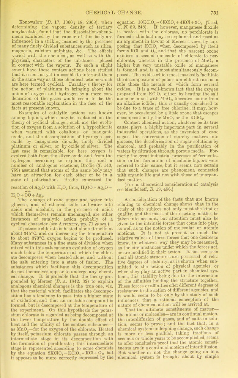 Konowalow (B. 17, 1360 ; 18, 2808), when determining the vapour density of tertiary amylacetate, found that the dissociation-pheno- mena exhibited by the vapour of this body are influenced in a sti iking manner by the presence of many finely divided substances such as silica, magnesia, calcium sulphate, &c. The effects varied with the chemical, as well as with the physical, characters of the substances placed in contact with the vapour. To such a slight extent have these contact actions been studied that it seems as yet impossible to interpret them in the same way as those chemical actions which are here termed cyclical. Faraday’s theory for the action of platinum in bringing about the union of oxygen and hydrogen by a mere con- densation of the gases would seem to be the most reasonable explanation in the face of the facts at present known. Examples of catalytic actions are known among liquids, which may be explained on the theory of cyclical change; such are the evolu- tion of oxygen from a solution of a hypochlorite when warmed with cobaltous or manganic oxide, and the decomposition of hydrogen per- oxide by manganese dioxide, finely divided platinum or silver, or by oxide of silver. The last case is remarkable, for here oxygen is evolved both from the silver oxide and from the hydrogen peroxide; to explain this, and a number of analogous reactions, Brodie (T. 140, 759) assumed that atoms of the same body may have an attraction for each other or be in a state of polarisation. Brodie expressed the H— — reaction of Ag20 with H202 thus, H._,00 + Ag20 = —b H20 + 00 + Ag2. The change of cane sugar and water into glucose, and of ethereal salts and water into acids and alcohols, in the presence of acids which themselves remain unchanged, are other instances of catalytic action probably of a cyclical character (see Affinity, pp. 71 et seq.). If potassic chlorate is heated alone it melts at about 345°C. and on increasing the temperature to about 370°C. oxygen begins to be produced. Many substances in a fine state of division when mixed with this salt cause an evolution of oxygen much below the temperature at which the chlor- ate decomposes when heated alone, and without the salt entering into a state of fusion. The substances which facilitate this decomposition do not themselves appear to undergo any chemi- cal change. It is probable that the theory pro- pounded by Mercer (B. A. 1842. 32) to explain analogous chemical changes is the true one, viz. that the material which facilitates the decompo- sition has a tendency to pass into a higher state of oxidation, and that an unstable compound is formed, but is decomposed at the temperature of the experiment. On this hypothesis the potas- sium chlorate is regarded as being decomposed at the lower temperature by the double effect of heat and the affinity of the contact substance— as Mn02—for the oxygen of the chlorate. Heated by itself, potassium chlorate passes through an intermediate stage in its decomposition with the formation of perchlorate ; this intermediate stage is represented according to some chemists by the equation 2KC!103 = KC10, + KC1 + 02, but it appears to be more correctly expressed by the equation 10KC103 = 6KC10., + 4KC1-i-302 (Teed, G. N. 52, 248). If, however, manganese dioxide is heated with the chlorate, no perchlorate is formed; this fact may be explained and used as an argument in favour of Mercer’s view, by sup- posing that KC103 when decomposed by itself forms KC1 and 03, and that the nascent ozone oxidises a second molecule of chlorate to per- chlorate, whereas in the presence of Mn02 a higher but very unstable oxide of manganese is formed, and is almost simultaneously decom- posed. The oxides which most markedly facilitate the decomposition of potassium chlorate are as a rule those the metals of which form several oxides. It is a well-known fact that the oxygen prepared from KC103, either by heating the salt alone or mixed with Mn02, liberates iodine from an alkaline iodide ; this is usually considered to be due to a trace of free chlorine; it may, how- ever, be occasioned by a little ozone that escapes decomposition by the MnO., or the KC103. Contact chemical action, whatever be its true cause, plays a highly important part in several industrial operations, as the inversion of cane sugar, the conversion of starchy matters into glucose, the decolorisation of sugar solutions by charcoal, and probably in the purification of waters by filtration through porous media. For- merly the great industrial processes of fermenta- tion in the formation of alcoholic liquors were referred to this cause, but it seems now certain that such changes are phenomena connected with organic life and not with those of unorgan- ised matter. (For a theoretical consideration of catalysis see Mendel6eff, B. 19, 456.) A consideration of the facts that are known relating to chemical change shows that in the study of the subject not only must the kind or quality, and the mass, of the reacting matter, be taken into account, but attention must also be given to the intrinsic forces that come into play, as well as to the notion of molecular or atomic motions. It is not at present so much the relative values of these forces that one desires to know, in whatever way they may be measured, as the circumstances under which the forces act, or are modified in their action. It has been seen that all atomic structures are possessed of rela- tive degrees of stability, as is shown when sub- mitted to the action of physical agencies, or when they play an active part in chemical sys- tems, this stability being due to the interaction of the affinities holding the structure together. These forces or affinities offer different degrees of resistance to the action of different agencies, and it would seem to be only by the study of such influences that a rational conception of the nature of chemical action will be arrived at. That the ultimate constituents of matter— the atoms or molecules—are in continual motion, the interdiffusion of gases, and of salts in solu- tion, seems to prove; and the fact that, in a chemical system undergoing change, such change is more or less gradual, taking fractions of seconds or whole years to be accomplished, seems to offer conclusive proof that the atomic consti- tuents are in a continual motion of interdiffusion. But whether or not the change going on in a chemical system is brought about by simple