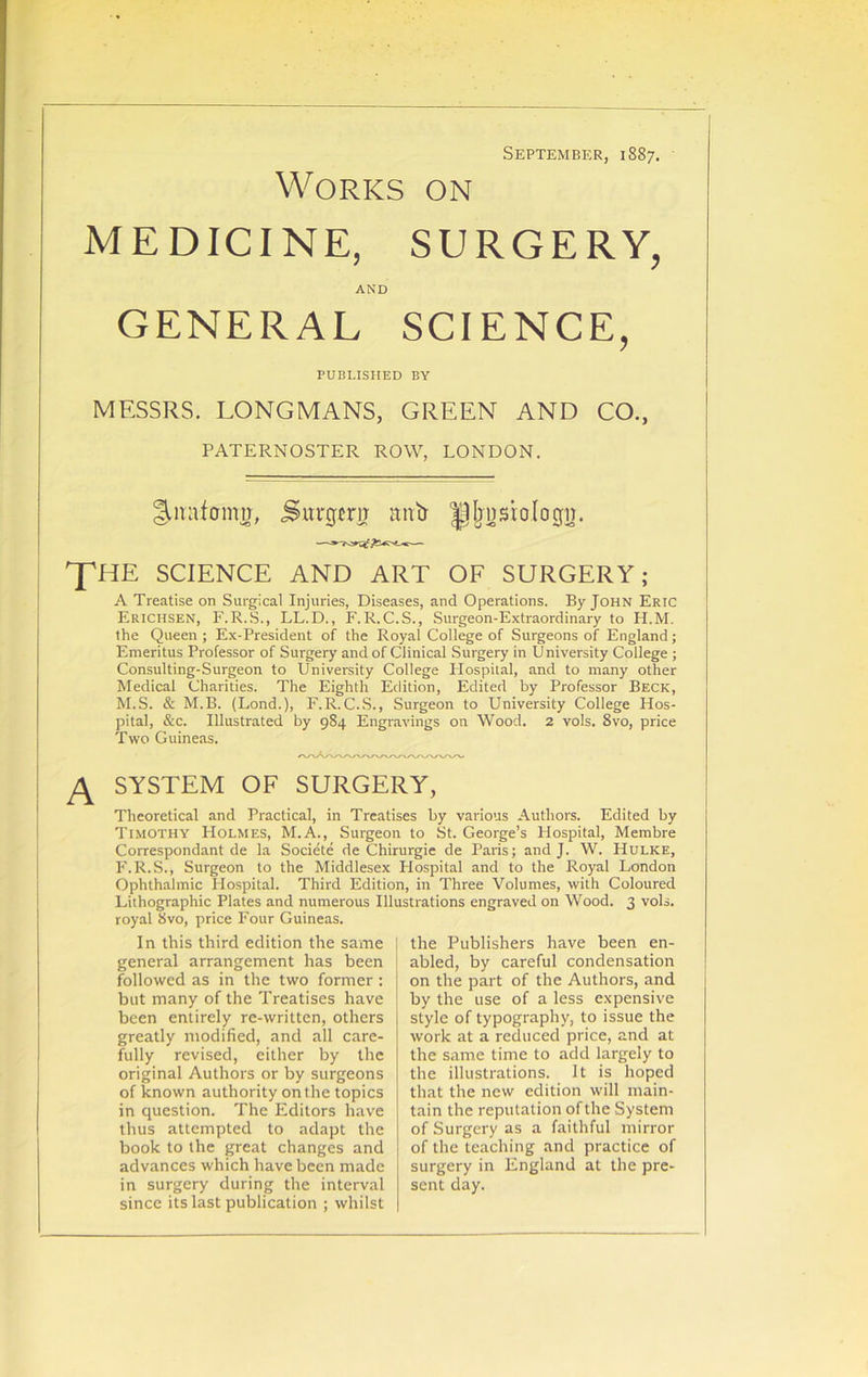 September, 1887. Works on MEDICINE, SURGERY, AND GENERAL SCIENCE, PUBLISHED BY MESSRS. LONGMANS, GREEN AND CO., PATERNOSTER ROW, LONDON. ^nafoimr, Surgerir antr ^pljnsiologn. THE SCIENCE AND ART OF SURGERY; A Treatise on Surgical Injuries, Diseases, and Operations. By John Eric Erichsen, F.R.S., LL.D., F. R. C.S., Surgeon-Extraordinary to H.M. the Queen ; Ex-President of the Royal College of Surgeons of England; Emeritus Professor of Surgery and of Clinical Surgery in University College ; Consulting-Surgeon to University College Plospital, and to many other Medical Charities. The Eighth Edition, Edited by Professor Beck, M.S. & M.B. (Lond.), F.R.C.S., Surgeon to University College Hos- pital, &c. Illustrated by 984 Engravings on Wood. 2 vols. 8vo, price Two Guineas. SYSTEM OF SURGERY, Theoretical and Practical, in Treatises by various Authors. Edited by Timothy Holmes, M.A., Surgeon to St. George’s Hospital, Membre Correspondant de la Societe de Chirurgie de Paris; and J. W. Hulke, F.R.S., Surgeon to the Middlesex Hospital and to the Royal London Ophthalmic Hospital. Third Edition, in Three Volumes, with Coloured Lithographic Plates and numerous Illustrations engraved on Wood. 3 vols. royal 8vo, price Four Guineas. In this third edition the same general arrangement has been followed as in the two former : but many of the Treatises have been entirely re-written, others greatly modified, and all care- fully revised, either by the original Authors or by surgeons of known authority on the topics in question. The Editors have thus attempted to adapt the book to the great changes and advances which have been made in surgery during the interval since its last publication ; whilst the Publishers have been en- abled, by careful condensation on the part of the Authors, and by the use of a less expensive style of typography, to issue the work at a reduced price, and at the same time to add largely to the illustrations. It is hoped that the new edition will main- tain the reputation of the System of Surgery as a faithful mirror of the teaching and practice of surgery in England at the pre- sent day.