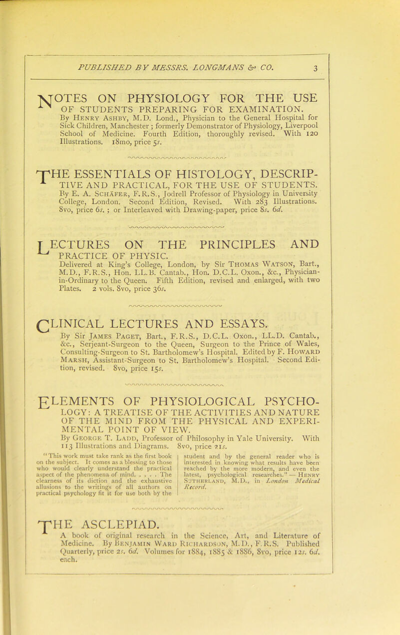 AJOTES ON PHYSIOLOGY FOR THE USE OF STUDENTS PREPARING FOR EXAMINATION. By Henry Ashby, M.D. Lond., Physician to the General Hospital for Sick Children, Manchester ; formerly Demonstrator of Physiology, Liverpool School of Medicine. Fourth Edition, thoroughly revised. With 120 Illustrations. iSmo, price 5.1. OPHE ESSENTIALS OF HISTOLOGY, DESCRIP- A TIVE AND PRACTICAL, FOR THE USE OF STUDENTS. By E. A. Schafer, F.R.S., Jodrell Professor of Physiology in University College, London. Second Edition, Revised. With 283 Illustrations. 8vo, price 6s. ; or Interleaved with Drawing-paper, price Ss. 6d. T ECTURES ON THE PRINCIPLES AND ^ PRACTICE OF PHYSIC. Delivered at King’s College, London, by Sir Thomas Watson, Bart., M.D., F. R.S., Hon. LL. B. Cantab., Hon. D.C.L. Oxon., &c., Physician- in-Ordinary to the Queen. Fifth Edition, revised and enlarged, with two Plates. 2 vols. 8vo, price 36s. CLINICAL LECTURES AND ESSAYS. By Sir James Paget, Bart., F.R.S., D.C.L. Oxon., LL.D. Cantab., &c., Serjeant-Surgeon to the Queen, Surgeon to the Prince of Wales, Consulting-Surgeon to St. Bartholomew’s Hospital. Edited by F. Howard Marsh, Assistant-Surgeon to St. Bartholomew’s Hospital. Second Edi- tion, revised. 8vo, price 15.?. ELEMENTS OF PHYSIOLOGICAL PSYCHO- LOGY: A TREATISE OF THE ACTIVITIES AND NATURE OF THE MIND FROM THE PHYSICAL AND EXPERI- MENTAL POINT OF VIEW. By George T. Ladd, Professor of Philosophy in Yale University. With 113 Illustrations and Diagrams. 8vo, price ?.is. “This work must take rank as the first book on the subject. It comes as a blessing to those who would clearly understand the practical aspect of the phenomena of mind The clearness of its diction and the exhaustive allusions to the writings of all authors on practical psychology fit it for use both by the student and by the general reader who is interested in knowing what results have been reached by the more modern, and even the latest, psychological researches.” — Henry Sutherland, M.D., in London Medical Record. ^HE ASCLEPIAD. A book of original research in the Science, Art, and Literature of Medicine. By Benjamin Ward Richardson, M.D., F.R.S. Published Quarterly, price 2r. 6d. Volumes for 1884, 1885 & 1886, 8vo, price 12s. 6d. each.