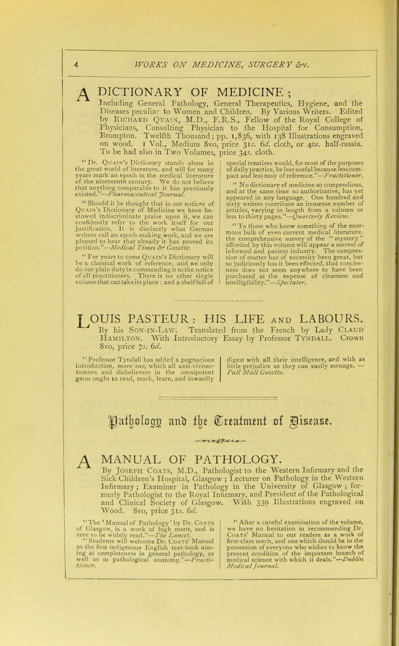 A dictionary OF MEDICINE ; Including General Pathology, General Therapeutics, Hygiene, and the Diseases peculiar to Women and Children. By Various Writers. Edited by Richard Quatn, M.D., F.R.S., Fellow of the Royal College of Physicians, Consulting Physician to the Hospital for Consumption, Brompton. Twelfth Thousand; pp. 1,836, with 138 Illustrations engraved on wood. 1 Vol., Medium 8vo, price 31J. 6d. cloth, or 40A half-russia. To be had also in Two Volumes, price 34.1. cloth. “Dr. Quatn’s Dictionary stands alone in the great world of literature, and will for many years mark an epoch in the medical literature of the nineteenth century. We do not believe that anything comparable to it has previously existed. ”—Pharmaceutical Journal. “ Should it be thought that in our notices of Quain’s Dictionary of Medicine we have be- stowed indiscriminate praise upon it, we can confidently refer to the work itself for our justification. It is distinctly what German writers call an epoch-making work, and we are pleased to hear that already it has proved its position.”—Medical Times <5r Gazette. “ For years to come Quain’s Dictionary will he a classical work of reference; and we only do our plain duty in commending it to the notice of all practitioners. There is no other single volume that can take its place : and a shelf full of special treatises would, for most of the purposes of daily practice, be less useful because less com- pact and less easy of reference.”—Practitioner. “ No dictionary of medicine so compendious, and at the same time so authoritative, has yet appeared in any language. One hundred and sixty writers contribute an immense number of articles, varying in length from a column or less to thirty pages. ”—Quarterly Review. “ To those who know something of the enor- mous bulk of even current medical literature, the comprehensive survey of the “ mystery ” afforded by this volume will appear a marvel of informed and patient industry. The compres- sion of matter has of necessity been great, hut so judiciously has it been effected, that concise- ness does not seem anywhere to have been purchased at the expense of clearness and intelligibility.”—Spectator. J^OUIS PASTEUR: HIS LIFE and LABOURS. By his Son-in-Law. Translated from the French by Lady Claud Hamilton. With Introductory Essay by Professor Tyndall. Crown 8vo, price Js. 6d. “Professor Tyndall has added a pugnacious introduction, more sue, which all anti-vivisec- tionisis and disbelievers in the omnipotent gel m ought to read, mark, learn, and inwardly digest with all their intelligence, and with as little prejudice as they can easily manage. — Pall Mall Gazette. |Jatljo[00ii anti % feafnunt af giscasc. A MANUAL of pathology. By Joseph Coats, M.D., Pathologist to the Western Infirmary and the Sick Children’s Hospital, Glasgow ; Lecturer on Pathology in the Western Infirmary; Examiner in Pathology in the University of Glasgow; for- merly Pathologist to the Royal Infirmary, and President of the Pathological and Clinical Society of Glasgow. With 339 Illustrations engraved on Wood. 8vo, price 311-. 6tl. “ The ‘ Manual of Pathology ’ by Dr. Coats of Glasgow, is a work of high merit, and is sure to be widely read.”—The Lancet. “ Students wifi welcome Dr. Coats’ Manual as the first indigenous English text-book aim- ing at completeness in general pathology, as well as m pathological anatomy.”—Practi- tioner. “ After a careful examination of the volume, we have no hesitation in recommending Dr. Coats’ Manual to our readers as a work of first-class merit, and one which should be in the possession of everyone who wishes to know the present condition of the important branch of medical science with which it deals. —Dublin Medical Journal.