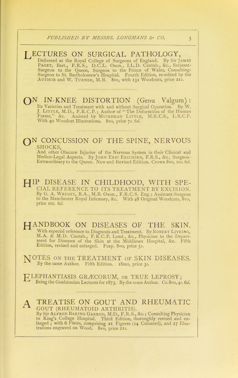 LECTURES ON SURGICAL PATHOLOGY, Delivered at the Royal College of Surgeons of England. By Sir James Paget, Bart., F.R.S., D.C.L. Oxon., LL.D. Cantab., &c., Serjeant- Surgeon to the Queen, Surgeon to the Prince of Wales, Consulting- Surgeon to St. Bartholomew’s Hospital. Fourth Edition, re-edited by the Author and W. Turner, M.B. 8vo, with 131 Woodcuts, price 21s. ON IN-KNLE DISTORTION (Genu Valgum) : Its Varieties and Treatment with and without Surgical Operation. By W. J. Little, M.D., F.R.C.P.; Author of “The Deformities of the Human Frame,” &c. Assisted by Muirhead Little, M.R.C.S., L.R.C.P. With 40 Woodcut Illustrations. 8vo, price 7s. 6d. V/-» . 1 A.O T* A 0/\A AAA/»A/> AAA A/> I QN CONCUSSION OF THE SPINE, NERVOUS W SHOCKS, And other Obscure Injuries of the Nervous System in their Clinical and Medico-Legal Aspects. By John Eric Ericlisen, F.R.S., &c., Surgeon- Extraordinary to the Queen. New and Revised Edition. Crown 8vo, ior. 6c/. HIP DISEASE IN CHILDHOOD, WITH SPE- CIAL REFERENCE TO ITS TREATMENT BY EXCISION. By G. A. Wright, B.A., M.B. Oxon., F.R.C.S. Eng.; Assistant-Surgeon to the Manchester Royal Infirmary, &c. With 48 Original Woodcuts, 8vo, price 1 or. 6c/. J-JANDBOOK ON DISEASES OF THE SKIN. With especial reference to Diagnosis and Treatment. By Robert Liveing, M.A. & M. D. Cantab., F. R. C. P. Lond., &c., Physician to the Depart- ment for Diseases of the Skin at the Middlesex Hospital, &c. Fifth Edition, revised and enlarged. Fcap. 8vo, price 5r. M OTES ON THE TREATMENT of SKIN DISEASES. By the same Author. Fifth Edition. iSmo, price 3J. J7LEPHANTIASIS GRH5CORUM, or TRUE LEPROSY; Being the Goulstonian Lectures for 1873. By the same Author. Cr.8vo, 4.r. 6c/. A TREATISE ON GOUT AND RHEUMATIC ^ GOUT (RHEUMATOID ARTHRITIS). By Sir Alfred Baring Garrod, M.D., F. R.S., &c.; Consulting Physician to King’s College Hospital. Third Edition, thoroughly revised and en- larged ; with 6 Plates, comprising 21 Figures (14 Coloured), and 27 Illus- trations engraved on Wood. 8vo, price 2ir.