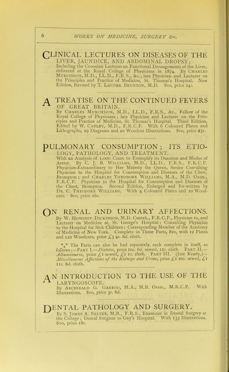 CLINICAL LECTURES ON DISEASES OF THE LIVER, JAUNDICE, AND ABDOMINAL DROPSY; Including the Croonian Lectures on Functional Derangements of the Liver, delivered at the Royal College of Physicians in 1874. By Charles Murchison, M.D., LL.D., F.R.S., &c.; late Physician and Lecturer on the Principles and Practice of Medicine, St. Thomas’s Hospital. New Edition, Revised by T. Lauder Brunton, M.D. 8vo, price 241. A TREATISE ON THE CONTINUED FEVERS OF GREAT BRITAIN. By Charles Murchison, M.D., LL.D., F.R.S., &c., Fellow of the Royal College of Physicians ; late Physician and Lecturer on the Prin- ciples and Practice of Medicine, St. Thomas’s Hospital. Third Edition, Edited by W. Cayley, M.D., F.R.C.P. With 6 Coloured Plates and Lithographs, 19 Diagrams and 20 Woodcut Illustrations. 8vo, price 25s. PULMONARY CONSUMPTION ; ITS ETIO- A LOGY, PATHOLOGY, AND TREATMENT. With an Analysis of 1,000 Cases to Exemplify its Duration and Modes of Arrest. By C. J. B. Williams, M.D., LL.D., F.R.S., F.R.C.P. Physician-Extraordinary to Her Majesty the Queen, Senior Consulting Physician to the Hospital for Consumption and Diseases of the Chest, Brompton ; and Charles Theodore Williams, M.A., M.D. Oxon., F.R.C.P. Physician to the Hospital for Consumption and Diseases of the Chest, Brompton. Second Edition, Enlarged and Re-written by Dr. C. Theodore Williams. With 4 Coloured Plates and 10 Wood- cuts. 8vo, price i6j. QN RENAL AND URINARY AFFECTIONS. By W. Howship Dickinson, M.D. Cantab., F.R.C.P., Physician to, and Lecturer on Medicine at, St. George’s Plospital; Consulting Physician to the Hospital for Sick Children: Corresponding Member of the Academy of Medicine of New York. Complete in Three Parts, 8vo, with 12 Plates and 122 Woodcuts, price £3 4-r. 6d. cloth. *** The Parts can also be had separately, each complete in itself, as follows:—Part I.—Diabetes, price lew. 6d. sewed, 12s. cloth. Part II.— Albuminuria, price £1 sewed, £1 is. cloth. Part III. (Just Ready.)— Miscellaneous Affections of the Kidneys and Urine, price £1 10s. sewed, £1 11 s. 6d. cloth. V AN INTRODUCTION TO THE USE OF THE LARYNGOSCOPE. By Archirald G. Garrod, M.A., M.B. Oxon., M.R.C.P. With Illustrations. 8vo, price 3-r. 6d. JYENTAL PATHOLOGY AND SURGERY. By S. James A. Salter, M.B., F.R.S., Examiner in Dental Surgery at the College; Dental Surgeon to Guy’s Ilospital. With 133 Illustrations. 8 vo, price i8j.