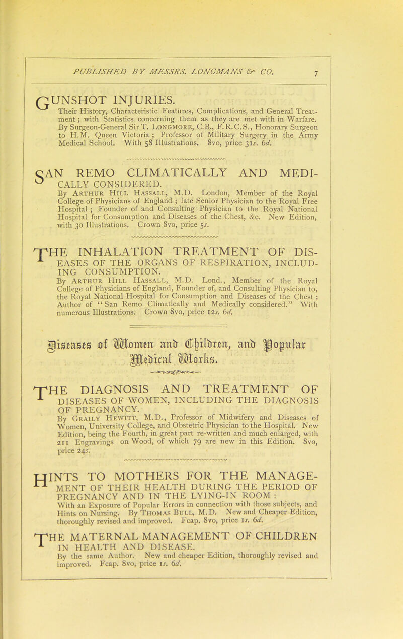 QUNSHOT INJURIES Their History, Characteristic Features, Complications, and General Treat- ment ; with Statistics concerning them as they are met with in Warfare. By Surgeon-General SirT. Longmore, C.B., F.R.C.S., Honorary Surgeon to H.M. Queen Victoria ; Professor of Military Surgery in the Army Medical School. With 58 Illustrations. 8vo, price 3U. 6d. CAN REMO CLIMATICALLY AND MEDI- ° CALLY CONSIDERED. By Arthur Hill Hassall, M.D. London, Member of the Royal College of Physicians of England ; late Senior Physician to the Royal Free Hospital ; Founder of and Consulting Physician to the Royal National Hospital for Consumption and Diseases of the Chest, &c. New Edition, with 30 Illustrations. Crown 8vo, price 5.1. UpHE INHALATION TREATMENT OF DIS- L EASES OF THE ORGANS OF RESPIRATION, INCLUD- ING CONSUMPTION. By Arthur FIill Hassall, M.D. Lond., Member of the Royal College of Physicians of England, Founder of, and Consulting Physician to, the Royal National Hospital for Consumption and Diseases of the Chest ; Author of “San Remo Climatically and Medically considered.” With numerous Illustrations. Crown 8vo, price 124 6d. gismsts of Morneit anil C^ilbrca, anb Jlojjular THE DIAGNOSIS AND TREATMENT OF 1 DISEASES OF WOMEN, INCLUDING THE DIAGNOSIS OF PREGNANCY. By Graily Hewitt, M.D., Professor of Midwifery and Diseases of Women, University College, and Obstetric Physician to the Hospital. New Edition, being the Fourth, in great part re-written and much enlarged, with j 211 Engravings on Wood, of which 79 are new in this Edition. 8vo, price 24s. HINTS to mothers for the manage- n MENT OF THEIR HEALTH DURING THE PERIOD OF PREGNANCY AND IN THE LYING-IN ROOM : With an Exposure of Popular Errors in connection with those subjects, and Hints on Nursing. By Thomas Bull, M.D. New and Cheaper Edition, thoroughly revised and improved. Fcap. 8vo, price ir. 6d. HpHE MATERNAL MANAGEMENT OF CHILDREN 1 IN HEALTH AND DISEASE. By the same Author. New and cheaper Edition, thoroughly revised and improved. Fcap. 8vo, price is. 6d.