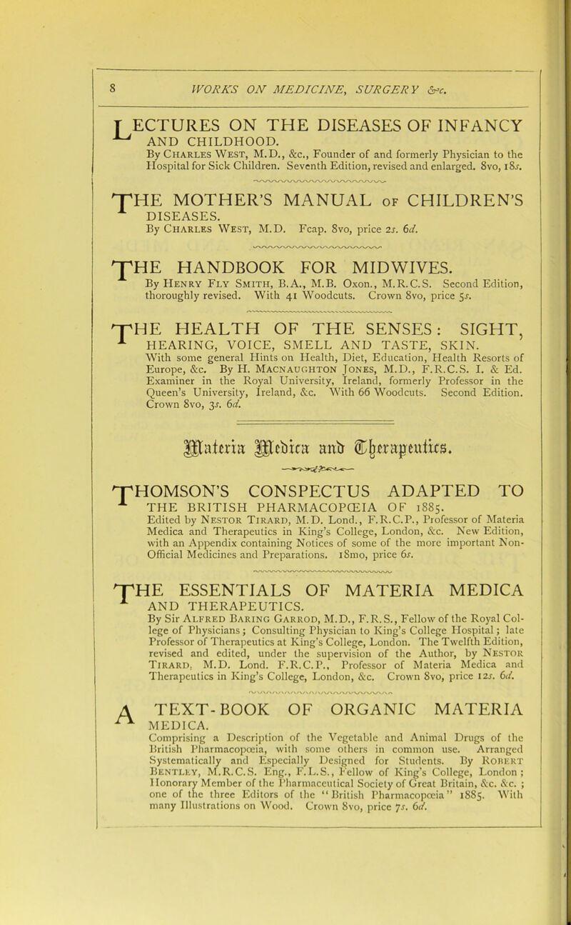 f ECTURES ON THE DISEASES OF INFANCY ^ AND CHILDHOOD. By Charles West, M.D., &c., Founder of and formerly Physician to the Hospital for Sick Children. Seventh Edition, revised and enlarged. 8vo, iSr. ^THE MOTHER’S MANUAL of CHILDREN’S A DISEASES. By Charles West, M.D. Fcap. 8vo, price 2s. 6d. THE HANDBOOK FOR MIDWIVES. By Henry Fly Smith, B.A., M.B. Oxon., M.R.C.S. Second Edition, thoroughly revised. With 41 Woodcuts. Crown 8vo, price 5-r. THE HEALTH OF THE SENSES: SIGHT, 1 HEARING, VOICE, SMELL AND TASTE, SKIN. With some general Hints on Health, Diet, Education, Health Resorts of Europe, &c. By H. Macnaughton Jones, M.D., F.R.C.S. I. & Ed. Examiner in the Royal University, Ireland, formerly Professor in the Queen’s University, Ireland, &c. With 66 Woodcuts. Second Edition. Crown 8vo, 3J. 6d. Utafma |gtOtat mttr Cjimtjjeufe. '“THOMSON’S CONSPECTUS ADAPTED TO A THE BRITISH PHARMACOPCEIA OF 1885. Edited by Nestor Tirard, M.D. Lond., F.R.C.P., Professor of Materia Medica and Therapeutics in King’s College, London, &c. New Edition, with an Appendix containing Notices of some of the more important Non- Official Medicines and Preparations. iSmo, price 6s. 'T'HE ESSENTIALS OF MATERIA MEDICA A AND THERAPEUTICS. By Sir Alfred Baring Garrod, M.D., F.R. S., Fellow of the Royal Col- lege of Physicians ; Consulting Physician to King’s College Hospital; late Professor of Therapeutics at King’s College, London. The Twelfth Edition, revised and edited, under the supervision of the Author, by Nestor Tirard, M.D. Lond. F.R.C.P., Professor of Materia Medica and Therapeutics in King’s College, London, &c. Crown Svo, price 12s. 6d. 'VV/\/\/V/V/\/\/\/VA/\/VWW\^'\^WVA/% A TEXT-BOOK OF ORGANIC MATERIA ^ MEDICA. Comprising a Description of the Vegetable and Animal Drugs of the British Pharmacopoeia, with some others in common use. Arranged Systematically and Especially Designed for Students. By Robert Bentley, M.R.C.S. Eng., F.L.S., Fellow of King’s College, London; Honorary Member of the Pharmaceutical Society of Great Britain, &c. &c. ; one of the three Editors of the “British Pharmacopoeia” 1885. With many Illustrations on Wood. Crown Svo, price 7s. 6d.