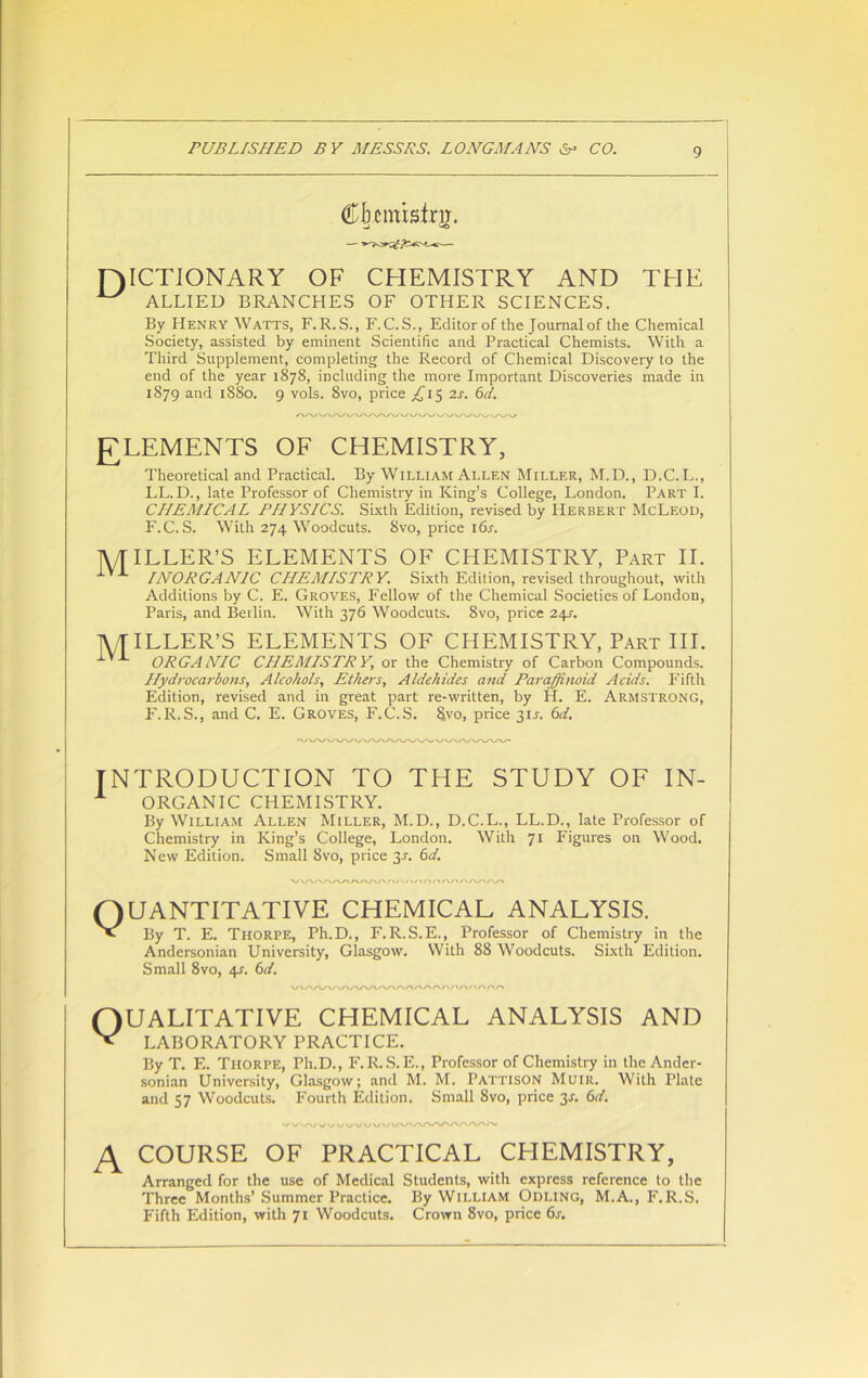 Cjmnistrg. [DICTIONARY OF CHEMISTRY AND THE ^ ALLIED BRANCHES OF OTHER SCIENCES. By Henry Watts, F.R.S., F.C.S., Editor of the Journal of the Chemical Society, assisted by eminent Scientific and Practical Chemists. With a Third Supplement, completing the Record of Chemical Discovery to the end of the year 1878, including the more Important Discoveries made in 1879 and 1880. 9 vols. Svo, price ^15 2s. 6d. [ELEMENTS OF CHEMISTRY, Theoretical and Practical. By William Allen Miller, M.D., D.C.L., LL. D., late Professor of Chemistry in King’s College, London. Part I. CHEMICAL PHYSICS. Sixth Edition, revised by Herbert McLeod, F.C. S. With 274 Woodcuts. Svo, price 16s. TV/TILLER’S ELEMENTS OF CHEMISTRY, Part II. INORGANIC CHEMISTRY. Sixth Edition, revised throughout, with Additions by C. E. Groves, Fellow of the Chemical Societies of London, Paris, and Berlin. With 376 Woodcuts. Svo, price 24r. TV TILLER’S ELEMENTS OF CHEMISTRY, Part III. ORGANIC CHEMISTRY, or the Chemistry of Carbon Compounds. Hydrocarbons, Alcohols, Ethers, Aldehides and Parajjfinoid Acids. Fifth Edition, revised and in great part re-written, by H. E. Armstrong, F.R.S., and C. E. Groves, F.C.S. Svo, price 3U. 6d. INTRODUCTION TO THE STUDY OF in- organic CHEMISTRY. By William Allen Miller, M.D., D.C.L., LL.D., late Professor of Chemistry in King’s College, London. With 71 Figures on Wood. New Edition. Small 8vo, price 3J. 6d. QUANTITATIVE CHEMICAL ANALYSIS. By T. E. Thorpe, Ph.D., F.R.S.E., Professor of Chemistry in the Andersonian University, Glasgow. With 88 Woodcuts. Sixth Edition. Small 8vo, 4s. 6d. QUALITATIVE CHEMICAL ANALYSIS AND LABORATORY PRACTICE. By T. F.. Tiiorpe, Ph.D., F.R.S.E., Professor of Chemistry in the Ander- sonian University, Glasgow; and M. M. Pattison Muir. With Plate and 57 Woodcuts. Fourth Edition. Small 8vo, price 31. 6d. V vw wwv. A COURSE OF PRACTICAL CHEMISTRY, Arranged for the use of Medical Students, with express reference to the Three Months’ Summer Practice. By William Odling, M.A., F.R.S. Fifth Edition, with 71 Woodcuts. Crown 8vo, price 6s.