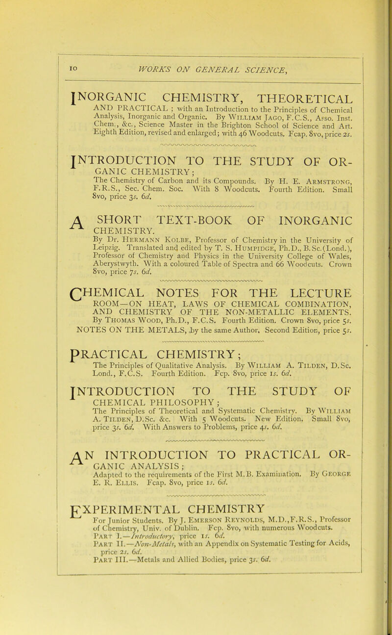 INORGANIC CHEMISTRY, THEORETICAL AND PRACTICAL ; with an Introduction to the Principles of Chemical Analysis, Inorganic and Organic. By William Jago, F.C.S., Asso. Inst. Chem., &c., Science Master in the Brighton School of Science and Art. Eighth Edition, revised and enlarged; with 46 Woodcuts. Fcap. 8vo, price 2s. INTRODUCTION TO THE STUDY OF OR- GANIC CHEMISTRY; The Chemistry of Carbon and its Compounds. By H. E. Armstrong, F. R.S., Sec. Chem. Soc. With 8 Woodcuts. Fourth Edition. Small 8vo, price 3-r. 6d. A SHORT TEXT-BOOK OF INORGANIC X CHEMISTRY. By Dr. Hermann Kolbe, Professor of Chemistry in the University of Leipzig. Translated and edited by T. S. Humpidge, Ph.D., B.Sc.(Lond.), Professor of Chemistry and Physics in the University College of Wales, Aberystwyth. With a coloured Table of Spectra and 66 Woodcuts. Crown 8vo, price Js. 6d. (CHEMICAL NOTES FOR THE LECTURE ROOM—ON HEAT, LAWS OF CHEMICAL COMBINATION, AND CHEMISTRY OF THE NON-METALLIC ELEMENTS. By Thomas Wood, Ph.D., F.C.S. Fourth Edition. Crown 8vo, price 51-. NOTES ON THE METALS, by the same Author, Second Edition, price 5-r. PRACTICAL CHEMISTRY; The Principles of Qualitative Analysis. By William A. Tilden, D.Sc. Lond., F.C.S. Fourth Edition. Fcp. 8vo, price is. 6d. INTRODUCTION TO THE STUDY OF CHEMICAL PHILOSOPHY; The Principles of Theoretical and Systematic Chemistry. By William A. Tilden, D.Sc. &c. With 5 Woodcuts. New Edition. Small 8vo, price 31. 6d. With Answers to Problems, price 4s. 6d. AN INTRODUCTION TO PRACTICAL OR- ! ^ GANIC ANALYSIS; Adapted to the requirements of the First M.B. Examination. By George E. R. Ellis. Fcap. 8vo, price i.r. 6d. EXPERIMENTAL CHEMISTRY For Junior Students. By J. Emerson Reynolds, M.D..F.R.S., Professor of Chemistry, Univ. of Dublin. Fcp. 8vo, with numerous Woodcuts. Part I.—Introductory, price is. 6d. Part II.—Non-Metals, with an Appendix on Systematic Testing for Acids, price 2s. Gd. Part III.—Metals and Allied Bodies, price 3^. Gd.