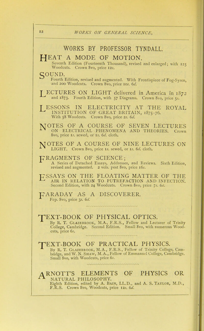 WORKS BY PROFESSOR TYNDALL. heat a mode of motion. Seventh Edition (Fourteenth Thousand), revised and enlarged; with 125 Woodcuts. Crown 8vo, price I2r. C^OUND. Fourth Edition, revised and augmented. With Frontispiece of Fog-Syren, and 200 Woodcuts. Crown 8vo, price ior. 6d. LECTURES ON LIGHT delivered in America in 1872 and 1873. Fourth Edition, with 57 Diagrams. Crown 8vo, price 5r. T ESSONS IN ELECTRICITY AT THE ROYAL ^ INSTITUTION OF GREAT BRITAIN, 1875-76. With 58 Woodcuts. Crown 8vo, price 2s. 61. NTOTES OF A COURSE OF SEVEN LECTURES ON ELECTRICAL PHENOMENA AND THEORIES. Crown 8vo, price ir. sewed, or i.r. 6d. cloth. NT OTES OF A COURSE OF NINE LECTURES ON LIGHT. Crown 8vo, price ir. sewed, or ij. 6d. cloth. pRAGMENTS OF SCIENCE; A Series of Detached Essays, Addresses, and Reviews. Sixth Edition, revised and augmented. 2 vols. post 8vo, price i6r. PSSAYS ON THE FLOATING MATTER OF THE ^ AIR IN RELATION TO PUTREFACTION AND INFECTION. Second Edition, with 24 Woodcuts. Crowm 8vo, price 7s. 6d. pARADAY AS A DISCOVERER. Fcp. 8vo, price 3J. 6d. TEXT-BOOK OF PHYSICAL OPTICS. By R. T. Gi.azebrook, M.A., F.R.S., Fellow and Lecturer of Trinity College, Cambridge. Second Edition. Small 8vo, with numerous Wood- cuts, price 6s. TEXT-BOOK OF PRACTICAL PHYSICS. By R. T. Glazebrook, M.A., F. R.S., Fellow of Trinity College, Cam- bridge, and W. N. Shaw, M.A., Fellow of Emmanuel College, Cambridge. Small 8vo, with Woodcuts, price 6s. ARNOTT’S ELEMENTS OF PHYSICS OR ^ NATURAL PHILOSOPHY. Eighth Edition, edited by A. Bain, LL.D., and A. S. Taylor, M.D., F.R.S. Crown 8vo, Woodcuts, price I2j. 6d.