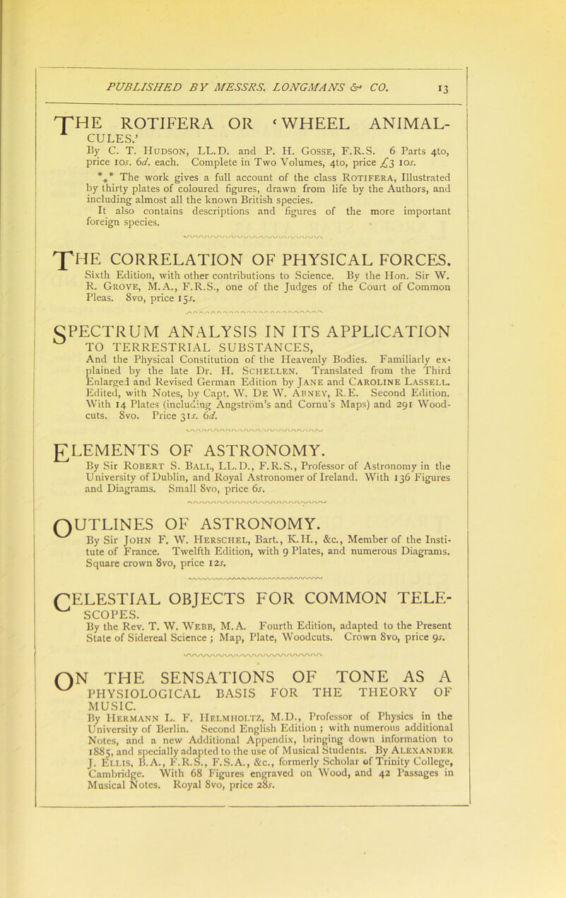 HTHE ROTIFERA OR ‘ WHEEL ANIMAL- CULES.’ By C. T. Hudson, LL.D. and P. H. Gosse, F.R.S. 6 Parts 4to, price 1 or. 6d. each. Complete in Two Volumes, 4to, price £3 io.r. *** The work gives a full account of the class Rotifera, Illustrated by thirty plates of coloured figures, drawn from life by the Authors, and including almost all the known British species. It also contains descriptions and figures of the more important foreign species. THE CORRELATION OF PHYSICAL FORCES. Sixth Edition, with other contributions to Science. By the Hon. Sir W. R. Grove, M.A., F.R.S., one of the Judges of the Court of Common Pleas. Svo, price 15.S. CPECTRUM ANALYSIS IN ITS APPLICATION ^ TO TERRESTRIAL SUBSTANCES, And the Physical Constitution of the Heavenly Bodies. Familiarly ex- plained by the late Dr. H. Schellen. Translated from the Third Enlarged and Revised German Edition by Jane and Caroline Lassell. Edited, with Notes, by Capt. W. De W. Abney, R.E. Second Edition. With 14 Plates (including Angstrom’s and Cornu's Maps) and 291 Wood- cuts. 8vo. Price 3IJ. 6d. ELEMENTS OF ASTRONOMY. By Sir Robert S. Ball, LL.D., F.R.S., Professor of Astronomy in the University of Dublin, and Royal Astronomer of Ireland. With 136 Figures and Diagrams. Small Svo, price 6s. QUTLINES OF ASTRONOMY. By Sir John F. W. Herschel, Bart., K.H., &c., Member of the Insti- tute of France. Twelfth Edition, with 9 Plates, and numerous Diagrams. Square crown 8vo, price 12s. (CELESTIAL OBJECTS FOR COMMON TELE- ^ SCOPES. By the Rev. T. W. Webb, M.A. Fourth Edition, adapted to the Present State of Sidereal Science ; Map, Plate, Woodcuts. Crown Svo, price gs. ON THE SENSATIONS OF TONE AS A W PHYSIOLOGICAL BASIS FOR THE THEORY OF MUSIC. By Hermann L. F. Helmholtz, M.D., Professor of Physics in the University of Berlin. Second English Edition ; with numerous additional Notes, and a new Additional Appendix, bringing down information to 1885, and specially adapted to the use of Musical Students. By Alexander J. Ellis, B.A., F.R.S., F.S.A., &c., formerly Scholar of Trinity College, Cambridge. With 68 Figures engraved on Wood, and 42 Passages in Musical Notes. Royal 8vo, price 28s.