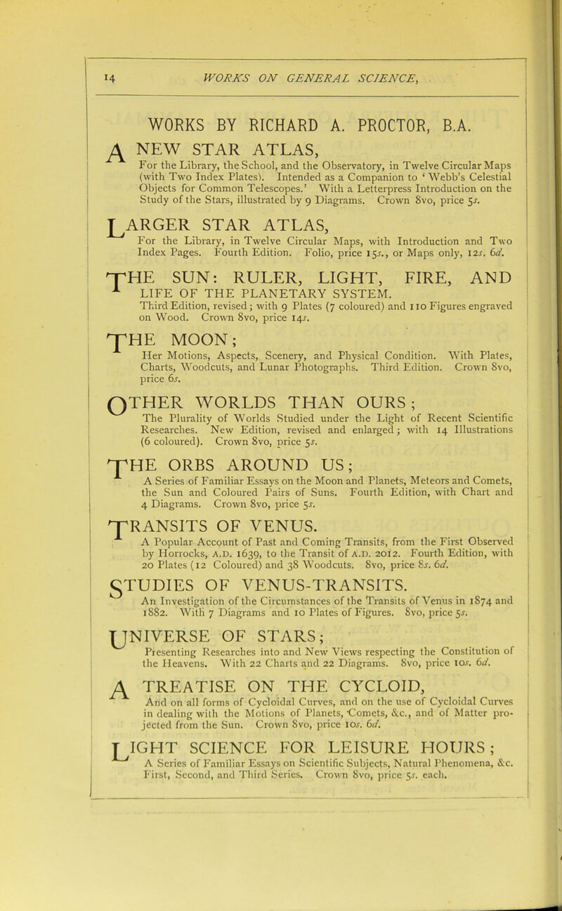 WORKS BY RICHARD A. PROCTOR, B.A. NEW STAR ATLAS, For the Library, the School, and the Observatory, in Twelve Circular Maps (with Two Index Plates). Intended as a Companion to ‘ Webb’s Celestial Objects for Common Telescopes.’ With a Letterpress Introduction on the Study of the Stars, illustrated by 9 Diagrams. Crown 8vo, price 5-r. LARGER STAR ATLAS, For the Library, in Twelve Circular Maps, with Introduction and Two Index Pages. Fourth Edition. Folio, price 15J., or Maps only, 12s. 6d. HTHE SUN: RULER, LIGHT, LIRE, AND A LIFE OF THE PLANETARY SYSTEM. Third Edition, revised; with 9 Plates (7 coloured) and 110 Figures engraved on Wood. Crown 8vo, price 14^. LHE MOON; Her Motions, Aspects, Scenery, and Physical Condition. With Plates, Charts, Woodcuts, and Lunar Photographs. Third Edition. Crown 8vo, price 6s. QTHER WORLDS THAN OURS; The Plurality of Worlds Studied under the Light of Recent Scientific Researches. New Edition, revised and enlarged; with 14 Illustrations (6 coloured). Crown 8vo, price sr. OPHE ORBS AROUND US; A Series of Familiar Essays on the Moon and Planets, Meteors and Comets, the Sun and Coloured Pairs of Suns. Fourth Edition, with Chart and 4 Diagrams. Crown 8vo, price 5-r. 'TRANSITS OF VENUS. A Popular Account of Past and Coming Transits, from the First Observed by Horrocks, A.D. 1639, to the Transit of A.D. 2012. Fourth Edition, with 20 Plates (12 Coloured) and 38 Woodcuts. 8vo, price 8s. 6d. STUDIES OF VENUS-TRANSITS. An Investigation of the Circumstances of the Transits of Venus in 1874 and 1882. With 7 Diagrams and 10 Plates of Figures. 8vo, price Sr. UNIVERSE OF STARS; Presenting Researches into and New Views respecting the Constitution of the Heavens. With 22 Charts and 22 Diagrams. Svo, price I Or. 6d. A TREATISE ON THE CYCLOID, And on all forms of Cycloidal Curves, and on the use of Cycloidal Curves in dealing with the Motions of Planets, 'Comets, &c., and of Matter pro- jected from the Sun. Crown Svo, price ior. 6ci. LIGHT SCIENCE FOR LEISURE HOURS; A Series of Familiar Essays on Scientific Subjects, Natural Phenomena, &c. First, Second, and Third Series. Crown Svo, price 5-r. each.