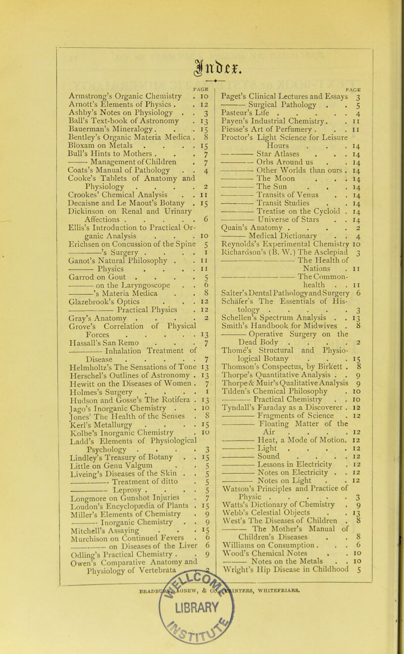 $nbn\ Armstrong’s Organic Chemistry Arnott’s Elements of Physics . Ashby’s Notes on Physiology . Ball’s Text-book of Astronomy Bauerman’s Mineralogy. Bentley’s Organic Materia Medica . Bloxam on Metals . . . Bull’s Hints to Mothers . Management of Children Coats’s Manual of Pathology . . Cooke’s Tablets of Anatomy and Physiology .... Crookes’ Chemical Analysis Decaisne and Le Maout’s Botany . Dickinson on Renal and Urinary Affections . . . . . Ellis’s Introduction to Practical Or- ganic Analysis Erichsen on Concussion of the Spine ’s Surgery . . . . PAGE . IO . 12 Ganot’s Natural Philosophy . Physics . . . . Garrod on Gout .... on the Laryngoscope -——’s Materia Medica Glazebrook’s Optics . . . Practical Physics Gray’s Anatomy .... Grove’s Correlation of Physical Forces . . ... Hassall’s San Remo Inhalation Treatment of Disease ..... Helmholtz’s The Sensations of Tone Herschel’s Outlines of Astronomy . Hewitt on the Diseases of Women . Holmes’s Surgery . . . . Hudson and Gosse’s The Rotifera . Jago’s Inorganic Chemistry . Jones’ The Health of the Senses . Kerl’s Metallurgy . . . . Kolbe’s Inorganic Chemistry Ladd’s Elements of Physiological Psychology .... Lindley’s Treasury of Botany . . Little on Genu Valgum Liveing’s Diseases of the Skin . Treatment of ditto Leprosy . . . . Longmore on Gunshot Injuries Loudon’s Encyclopaedia of Plants . Miller’s Elements of Chemistry Inorganic Chemistry . . Mitchell’s Assaying Murchison on Continued Fevers . on Diseases of the Liver Odling’s Practical Chemistry . Owen’s Comparative Anatomy and Physiology of Vertebrata^^—jr ^ fi^XONEW, il V<TM 3 13 15 8 15 7 7 4 2 11 IS 10 5 1 11 11 5 6 8 12 12 2 13 7 7 13 13 7 1 13 10 8 15 10 3 IS 5 5 5 5 7 IS 9 9 IS 6 6 9 Paget’s Clinical Lectures and Essays Surgical Pathology Pasteur’s Life ..... Payen’s Industrial Chemistry. Piesse’s Art of Perfumery . . . Proctor’s Light Science for Leisure Hours Star Atlases . . . Orbs Around us Other Worlds than ours . The Moon The Sun Transits of Venus Transit Studies Treatise on the Cycloid . • Universe of Stars . . Quain’s Anatomy .... Medical Dictionary 3 5 4 11 11 14 14 14 14 14 14 14 14 14 14 2 4 Reynolds’s Experimental Chemistry 10 Richardson’s (B. W.) The Asclepiad 3 The Health of Nations . 11 The Common- health 11 6 3 13 8 Salter’s Dental Pathology and Surgery Schafer's The Essentials of His- tology ..... Schellen’s Spectrum Analysis . . Smith’s Handbook for Midwives . Operative Surgery on the Dead Body . . . .2 Thome’s Structural and Physio- logical Botany . . .15 Thomson’s Conspectus, by Birkett . 8 Thorpe’s Quantitative Analysis . . 9 Thorpe & Muir’s Qualitative Analysis 9 Tilden’s Chemical Philosophy . 10 Practical Chemistry . . 10 Tyndall’s Faraday as a Discoverer . 12 Fragments of Science . 12 Floating Matter of the Air . . . .12 Pleat, a Mode of Motion. 12 Light . . . .12 Sound . . . . 12 Lessons in Electricity . 12 Notes on Electricity . .12 Notes on Light . .12 Watson’s Principles and Practice of Physic ... . . 3 Watts’s Dictionary of Chemistry . 9 Webb’s Celestial Objects . .13 West’s The Diseases of Children . 8 The Mother’s Manual of Children’s Diseases . . S Williams on Consumption. . . 6 Wood’s Chemical Notes . .10 Notes on the Metals . .10 Wright’s Hip Disease in Childhood 5 IIN’TKIIS, WIIITEFRIARS. LIBRARY