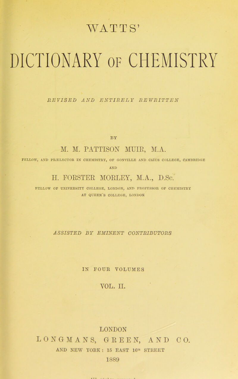 DICTIONARY of CHEMISTRY REVISED AND ENTIRELY REWRITTEN BY M. M. PATTISON MUIE, M.A. FELLOW, AND FILL LECTOR IN CHEMISTRY, OF GONVILLE AND CAIUS COLLEGE, CAMBRIDGE AND H. FORSTER MOELEY, M.A., D.Sc. FELLOW OF UNIVERSITY COLLEGE, LONDON, AND PROFESSOR OF CHEMISTRY AT QUEEN'S COLLEGE, LONDON ASSISTED BY EMINENT CONTRIBUTORS IN FOUR VOLUMES YOL. II. LONDON LONGMANS, GREEN, AND CO. AND NEW YORK : 15 EAST 1G‘ STREET 1889