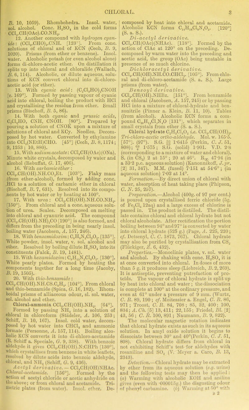 B. 10, 1059). Rhombohedra. Insol. water, sol. alcohol. Cone. H.,S04 in the cold forms CClj-CH(OAc).CO.NHo. 12. Another compound with hydrogen cyan- ide: (CC13.CH0)3.CNH. [123'5]. From cone, solutions of chloral and of KCN (Cech, B. 9, 1020). Prisms (from ether or benzene). Insol. water. Alcoholic potash (or even alcohol alone) forms di-chloro-acetie ether. On distillation it splits np into chloral and chloralide (Wallaeh, B. 6, 114). Alcoholic, or dilute aqueous, solu- tions of KCN convert chloral into di-chloro- acetic acid (or ether). 13. With cyanic acid: (C,Cl:iHO),CNOH [c. 169°]. Formed by passing vapour of cyanic acid into chloral, boiling the product with HC1 and crystallising the residue from ether. Small prisms (Bischoff, B. 5, 86). 14. With both cyanic and prussic acids, C, ClaHO, CNH, CNOH. [80°]. Prepared by pouring a solution of CNOK upon a mixture of solutions of chloral and KCy. Needles. Decom- posed by hot water. Converted by ethylamine into CCl,(NEtH)CHO. [45°] (Cech, B. 8,1174; 9, 1253 10, 880). 15. With sodium acetate: CCl3CH(0Ac)(0Na). Minute white crystals, decomposed by water and alcohol (Rebuffat, G. 17, 406). 16. With carbamic ether : CCl3.CH(0H).NH.C02Et. [103°]. Flaky mass (from ether-alcohol), formed by adding cone. .HCl to a solution of carbamic ether in chloral (Bischoff, B. 7, 631). Resolved into its compo- nents by hot water or by heating at 100°. 17. With urea : CCl3.CH(OH).NH.CO.NH2. [150°]. From chloral and a cone, aqueous solu- tion of urea. Scales. Decomposed on melting into chloral and cyanuric acid. The compound (CC13.CH(0H).NH).,C0 [190°] is also formed, and differs from the preceding in being nearly insol. boiling water (Jacobsen, A. 157, 246). 18. With benzamidoxim: C0PI0N2Cl3O2. [135°]. White powder, insol. water, v. sol. alcohol and ether. Resolved by boiling dilute H2S04 into its constituents (Falck, B. 19, 1481). 19. With hexamidoxim: C9H15N2C1302. [130'’]. White pearly plates. Formed by heating the components together for a long time (Jacoby, B. 19, 1505). 20. With thio-benzamide: CCl:j.CH(OH).NH.CS.CuHj. [104°]. From chloral and thio-benzamide (Spica, G. 16,182). Khom- boidal prisms of alliaceous odour, si. sol. water, sol. alcohol and ether. Chloral-ammonia CC13.CH(0H).NH2. [64°]. Formed by passing NH3 into a solution of chloral in chloroform (Stadeler, A. 106, 253; Schiff, B. 10, 167). Insol. cold water, decom- posed by hot water into CHCL, and amnionic formate (Personne, A. 157, 114). Boiling alco- holic KCN converts it into di-chloro-acetamide (R. Schiff a. Speciale, G. 9, 338). With benzoic aldehyde it gives CCl,.CH(OH).N:CHPh [130°], which crystallises from benzene in white leaflets, resolved by dilute acids into benzoic aldehyde, chloral, and Nil., (Schiff, G. 9, 436). Acetyl derivative. — CCl;tCH(OH)NHAc. Chloral-acetamide. [156°]. Formed by the action of acetyl chloride or acetic anhydride on the above; or from chloral and acetamide. Tri- metric plates (from water). Insol. ether. De- composed by heat into chloral and acetamide. Alcoholic KCN forms C14H18C1SN,05. [120°] (S. a. S.). Di-acetyl derivative. CC13.CR(OAc)(NHAc). [118°]. Formed by the action of ClAc at 120° on the preceding. De- composed by warm water into the preceding and acetic acid, the group (OAc) being unstable in presence of so much chlorine. Dichloracetyl derivative. CCl3.CH(OH).NH.CO.CHCl2. [105°]. From chlo- ral and di-chloro-acetamide (S. a. S.). Large prisms (from water). Benzoyl derivative. CC13.CH(OPI).NPIBz. [151°]. From benzamide and chloral (Jacobsen, A. 157, 245) or bypassing HCl into a mixture of chloral-hydrate and ben- zonitrile (Pinner a. Klein, 13. 11, 10). Tables (from alcohol). Alcoholic KCN forms a com- pound C2IIPI, ,C1,N|0 [131°], which separates in small crystals from ether (S. a. S.). Chloral hydrate C2H3C1302 i.e. CCl3.CH(OH)2. Tri-chloro-acetic ortho-aldehyde. Mol. w. 165-5. [57°]. (97°). S.G. f§ 1-6415 (Perkin, C. J. 51, 808); f 1-575; S.G. (solid) 1-901. V.D. 2-8 (corresponding to a mixture of water and chloral). S. (in CS,) 2 at 15° ; 20 at 46°. R^ 47-94 (in a 33-2 p.c. aqueous solution) (Kanonnikoff, J.pr. [2] 31, 347). M.M. (fused) 7-151 at 54-6° ; (in aqueous solution) 702 at 14°. Formation.—By direct union of chloral with water, absorption of heat taking place (Phipson, G. N. 25, 257). Preparation.—Alcohol (400g. of 97 per cent.) is poured upon crystallised ferric chloride (5g. of Fe2Cl(. 12aq) and a large excess of chlorine is passed in. The product is distilled. The distil- late contains chloral and chloral hydrate but not chloral alcoliolate. After rectification the portion boiling between 94° and 97° is converted by water into chloral hydrate (525 g.) (Page, A. 225, 220 ; cf. Detsenyl, C. C. 1873, 767). Chloral hydrate may also be purified by crystallisation from CS2 (Fluckiger, Z. 6, 432). Properties.—Monoclinic plates, v. sol. water and alcohol. By shaking with cone. H2SO,, it is at once converted into chloral. In doses of more than 5 g. it produces sleep (Liebreich, B. 2,269). It is antiseptic, preventing putrefaction of pro- teids. The vapour of chloral hydrate is split up by heat into chloral and water ; the dissociation is complete at 100° at the ordinary pressure, and even at 61° under a pressure of 9 mm. (Wurtz, C. B. 89, 190 ; cf. Moitessier a. Engel, C. B. 86, 971; Troost, C. B. 84, 708 ; 85, 32, 400; 100, 834; A. Ch. [5] 13, 411; 22,155; Friedel, Bl. [2] 43, 56 ; C. B. 100, 891; Naumann, B. 9, 822). The molecular magnetic rotation indicates that chloral hydrate exists as such in its aqueous solution. In amyl oxide solution it begins to dissociate betwoen 30° and 40°(Perkin, G. J. 51, 808). Chloral hydrate differs from chloral in not exhibiting Bchiff’s test for aldehydes with rosaniline and SO., (V. Meyer a. Caro, B. 13, 2343). Detection.—Chloral hydrate may be extracted by ether from its aqueous solution (c.g. urine) and the following tests may then be applied: (a) Warming with alcoholic KOH and nnilino gives (even with -OOOOlSg.) the disgusting odour of phenyl carbamine. (6) Warming at 50° with