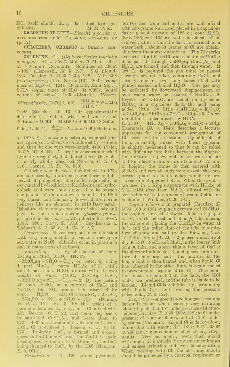 HCl itself should always be called hydrogen chloride. M. M. P. M. CHLORIDE OF LIME—Bleaching powder, v. hypochlorites under Chlorine, oxy-acids of (p. 17). CHLORIDES, ORGANIC v. Chloro- com- pounds. CHLORINE. Cl. (Dephlogisticated muriatic acid gas.) At. w. 35-37. Mol. w. 70-74. ( — 33-6° at 760 mm.) (Regnault). Solidifies at about -102° (Olszewski, M. 5, 127). S.G. (liquid) 1-33 (Faraday, T. 1823, 160 a. 198). V.D. 35-8 (v. Properties, p. 11). S.H.p. (13° — 202°) (equal mass of H20 = 1) -1241 (Regnault, Acad. 26, 1). S. H.v. (equal mass of ELO = 1) -0928; (equal volume of air = l) 1-35 (Clausius, Meehan. Wdrmctheorie, [1876] 1, 62). (20° -34°) 1-323 (Strecker, W. 13, 20; experimentally determined). Vol. absorbed by 1 vol. H.,0 at 760 mm. = 3-0361 - -046196f + -000110 7t-(Schon- field, A. 95,1). —- x At. w. = 10-6 (Gladstone, ct T. 1870. 9). Emission-spectrum; principal lines are a group of 4 about 6670, followed by 9 others and then by one with wave-length 4130 (Salet, A. Gh. [4] 28, 24). Absorption-spectrum marked by many irregularly distributed lines ; the violet is nearly wholly absorbed (Morren, C. B. 68, 376; Gernez, C. R. 74, 660). Chlorine was discovered by Scheele in 1774 and supposed by him to be hydrochloric acid de- prived of phlogiston. Berthollet regarded it as oxygenated hydrochloric acid; chlorine and hydro- chloric acid were long supposed to be oxygen compounds of an unknown element. In 1809 Gay-Lussac and Thenard, showed that chlorine behaves like an element; in 1810 Davy estab- lished the elementary character of the body and gave it the name chlorine (xAcopch = yellow- green) (Scheele, Opusc. 1, 247 ; Berthollet, Acad. 1785. 286; Davy, T. 1810 ; Gay-Lussac a. Th6nard, G. A. 35, 8; A. Gh. 91, 96). Occurrence.—Never free; but in combination with very many metals in various rocks; in sea-water as NaCl; chlorides occur in plant-ash and in many parts of animals. Formation. — 1. By the action of cone. HClAq on MnO, (MnO, + 4HClAq = MnCLAq + 2H,0 + Cl.,); or better by using 1 part Mn02, 2 parts HClAq (S.G. 1-14), and 1 part cone. ILSO, diluted with its own weight of water (MnO., + 2HClAq + H,SO., — MnSO,Aq 4 2H,0 4 CL).— 2. By the action of cone. H2SO.| on a mixture of NaCl and NaN03; the N02 produced is absorbed by cone. II..SO, (2NaCl + 2NaN03 + 2H..SO, = 2Na.,SO, 4 2NO, 4 2II20 4 Cl2) (Dunlop, I). P. J. 151, 48).—3. By the action of a porous substance, e.g. clay, on I1C1 mixed with air. Deacon (C. N. 22, 157) soaks clay-brielis in saturated CuSO,Aq, and heats them to 370° —400° in a stream of 5 vols. air and 4 vols. HCl; Cl is evolved (v. Deacon, C. J. [2] 10, 275). Probably CuCl, is formed and decom- posed to Cu.2Cl2 and Cl, and the Cu2Cl2 is again decomposed by the air to CuO and Cl, the CuO being changed to Cud., by the HCl (Hcngscn, B. 9,1674). Preparation. — 1. 100 grams pyrolusitc (MnO.,) free from carbonates are well mixed with 130 grams NaCl, and jdaced in a capacious flask; a cold mixture of 125 c.c. cone. H2SO, (S.G. 1-85) with 105 c.c. water is added. Cl is evolved; after a time the flask is warmed in a water bath ; about 80 grams of Cl are obtain- able from the above quantities. The Cl carries over with it a little HCl, and sometimes MnCl2 ; it is passed through CuSO.,Aq (CuCl2Aq and ILSO., are formed) and then through water. If dry Cl is required the gas must be passed through several tubes containing CaCl2 and through one or two long tubes filled with pumice soaked in boiled H,SOr The gas may be collected by downward displacement, or over warm water or saturated NaClAq.—2. Crystals of K,Cr,07 are acted on by cone. HClAq in a capacious flask, the acid being added little by little (14HClAq 4 K.,Cr.,07 = Cr,Cl6Aq 4 2KC1 Aq 4 7H20 4 3CL).— 3. Chlor- ide of lime is decomposed by HClAq (Ca(ClO), 4 4HClAq = CaCLAq 4 2H20 4 2CL). Iviimmerer (B. 9, 1548) describes a lecture- apparatus for the convenient preparation of Cl, based on this reaction. Dry chloride of lime, intimately mixed with burnt gypsum, is slightly moistened so that it can be rolled with difficulty into balls between the fingers; the mixture is powdered in an iron mortar and then beaten into an iron frame 10-12 mm. in height; the frame is then covered with oilcloth and very strongly compressed; the com- pressed plate is cut into cubes, which are pre- served in a stoppered bottle. When these cubes are used in a Kipp’s apparatus with HClAq of S.G. 1-124 (free from H,S07) diluted with its own volume of water, a steady stream of chlorine is obtained (Winkler, B. 20, 184). Liquid Chlorine is prepared (Faraday, T. 1823. 160 & 198) by placing crystals of C1.5H,0, thoroughly pressed between folds of paper at 0°, in the closed end of a /\ tube, closing the other end, placing the C1.5H20 in water at 35°, and the other limb of the tube in a mix- ture of snow and salt (v. also Biewend, J.pr. 15, 440). Mohr (A. 22, 162) places a mixture of dry KHSO,, NaCl, and Mn02 in the longer limb of a A tube, and above this a layer of CaCl2; the shorter limb is closed, and placed in a mix- ture of snow and salt; the mixture in the longer limb is then heated, and, when liquid Cl has collected in the other limb, is again cooled to prevent re-absorption of the Cl. The opera- tion must be conducted in the dark, else HCl and O are produced, and the tube is liable to be broken. Liquid Cl is solidified by surrounding with liquid C,H, and lowering the pressure (Olszewski, M. 5,127). Properties.—A greenish-yellow gas, becoming darker in colour when heated ; very irritating odour; liquefied at 15° under pressure of 4 atmo- spheres (Faraday, T. 1823.160& 198); at 0° under pressure of 6 atmospheres, and at 12-5° under 8,V atinos. (Niemann). Liquid Cl is dark yellow; immiscible with water; S.G. 1-33; B.P. — 33-6° at 760 mm.; non-conductor of electricity (Reg- nault). Very poisonous; even when mixed with much air it attacks the mucous membranes and causes irritation and even blood-spitting. When working with Cl, the nose and mouth should be protected by a charcoal respirator, or