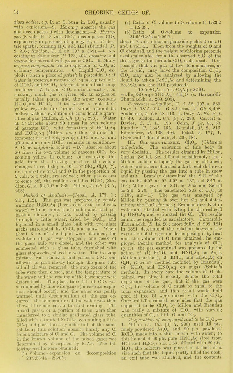 dised bodies, e.g. P, or S, bum in C102, usually with explosion.—2. Mercury absorbs the gas and decomposes it with detonation.—3. Hydro- gen (8 vols. H+3 vols. C102) decomposes C102 explosively in presence of spongy Pt, or of elec- tric sparks, forming H.,0 and HC1 (Blundell, P. 2, 216; Stadion, G. A. 52, 197 a. 339).—4. Ac- cording to Kammerer (P. 138, 404) bromine and iodine do not react with gaseous Ci02.—6. Many organic compounds cause explosion of C102 at ordinary temperatures. —- 6. Liquid C102 ex- plodes when a qfieee of potash is placed in it; if water is present, a mixture of equal equivalents of KC102 and KCiO., is formed, much heat being produced.—7. Liquid C102 sinks in water; on shaking, much gas is given off, an explosion usually takes place, and the water contains HC102 and PIC103. If the water is kept at 0° yellow crystals are formed which cannot be melted without evolution of considerable quan- tities of gas (Millon, A. Ch. [3] 7, 298). Water at 4° absorbs about 20 times its own volume of gaseous C102, with formation of HC102Aq and HC10;)Aq (Millon, l.c.) ; this solution de- composes in sunlight, giving off 01 and 0, and after a time only HCIO., remains in solution.— 8. Cone, sulphuric acid at —18° absorbs about 20 times its own volume of gaseous C102, be- coming yellow in colour; on removing the acid from the freezing mixture the colour changes to reddish ; at 10°-15° C102, Cl>03 (?), and a mixture of Cl and 0 in the proportion of 2 vols. to 3 vols., are evolved; when gas ceases to come off, the residue contains HCIO., (Sta- dion, G. A. 52,197 a. 339; Millon, A. Ch. [3] 7, 298). Method of Analysis.—(Pebal, A. 177, 1; 213, 112). The gas was prepared by gently warming H2SO.,Aq (1 vol. cone, acid to 2 vols. water) with a mixture of oxalic acid and po- tassium chlorate; it was washed by passing through a little water, dried by CaCi2, and liquefied in a small glass bulb with two glass necks surrounded by CaCl2 and snow. When about 3 c.c. of the liquid were obtained, the evolution of gas was stopped; one neck of the glass bulb was closed, and the other was connected with a glass tube, furnished with glass stop-cocks, placed in water. The freezing mixture was removed, and gaseous C102 was allowed to pass slowly through the glass tube till all air was removed; the stop-cocks of the tube were then closed, and the temperature of the water and the reading of the barometer were determined. The glass tube full of C102 was surrounded by fine wire gauze (in case an explo- sion should occur), and the water was gently warmed until decomposition of the gas oc- curred ; the temperature of the water was then allowed to come back to the first reading. The mixed gases, or a portion of them, were then transferred to a similar graduated glass tube, filled with saturated NaClAq containing a little ClAq and placed in a cylinder full of the same solution; this solution absorbs hardly any Cl from a mixture of Cl and O. The volume of Cl in the known volume of the mixed gases was determined by absorption by KIAq. The fol- lowing results were obtained: (1) Volume - expansion on decomposition 23-9:36-44 = 2:3-05; (2) Ratio of Cl-volume to O-volume 11-1:23-2 = 1:2-09; (3) Ratio of O-volume to expansion 24-65:12-54 = 1-96:1; that is, 2 vols. chlorine peroxide yields 2 vols. 0 and 1 vol. Cl. Then from the weights of 0 and Cl obtained, and the weight of chlorine peroxide used (calculated from the observed S.G. of the three gases) the formula C102 is deduced. It is ! possible that the gas at low temperatures, or the liquid, may have the composition C1204. C102 may also be analysed by allowing the liquid to act on FeSO,Aq and determining the Fe.,3S04 and the HC1 produced ; 10FeS04Aq + 5H2SO ,Aq + 2C10., = 5Fe23SO,Aq + 2HClAq + 4H20 (v. Garzarolli- Thurnlackh, A. 209, 205). References.—Stadion, G. A. 52, 197 a. 339. Davy, T. 1815. 214. Gay-Lussac, A. Ch. 8,408. Soubeiran, A. Ch. 48,113. J. Davy, N. Ed. P. J. 17, 49. Millon, A. Ch. [3] 7, 298. Calvert a. Davies, C. J. 11, 193. Cohn, J. pr. 85, 53. Faraday, T. 1845. 155. Blundell, P. 2, 216. Kammerer, P. 138, 404. Pebal, A. 177, 1. Garzarolli-Thurnlackh, A. 209, 184. III. Chlorine trioxide. C1203. (Chlorous anhydride.) The existence of this body is very doubtful. The results obtained by Millon, Carius, Schiel, Ac. differed considerably: thus Millon could not liquefy the gas he obtained; Schiel and others obtained a dark reddish-brown liquid by passing the gas into a tube in snow and salt. Brandau determined the S.G. of the gas to be 4-07 at 9°, 4-02 at 13°, and 3-17 at 16°; Millon gave the S.G. as 2-65 and Schiel as 2-6 — 2-73. (The calculated S.G. of C1203 is 4-109, air = 1.) The gas was analysed by Millon by passing it over hot Cu and deter- mining the CuCl2 formed; Brandau dissolved in water and titrated with KIAq, he also reduced by HN02Aq and estimated the Cl. The results cannot be regarded as satisfactory. Garzarolli- Thurnlackh (B. 14, 28; more fully, A. 209, 184) in 1881 determined the relation between the expansion of the gas on decomposing it by heat and the volume of O thus obtained; he em- ployed Pebal’s method for analysis of C102 j (q. v.) ; the gas examined was prepared by the action of (1) KC103 and HNOaAq on As406 (Millon’s method), (2) KC10;, and H,S04Aq on \ C6Ii„ (Carius’s method modified by Brandau), ' (3) KCIO., and HN03Aq on sugar (Schiel’s method). In every case the volume of O ob- tained was almost exactly double the total expansion of the gas; but if the gas were C1„03 the volume of O must be equal to the total expansion, and this result would hold good if free Cl were mixed with the CL03. Garzarolli-Thurnlackh concludes that the gas supposed to be C1203 by Millon and Brandau was really a mixture of C102, with varying quantities of Cl, a little O, and C02. Preparation of compound said to be Cl.,Oa.— 1. Millon (A. Ch. [3] 7, 298) used 15 pts. finely-powdered As,0„ and 20 pts. powdered KCIO., made into a thin cream with water; to this ho added 60 pts. pure IIN03Aq (free from I-1C1 and 1I2S04) S.G. 1-33, diluted with 20 pts. 1I20 ; the mixture was placed in a flask of a size such that the liquid partly filled the neck, an exit tube was attached, and the contents