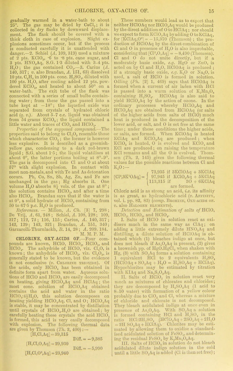 gradually warmed in a water-batli to about 25°. The gas may be dried by CaCL,; it is collected in dry flasks by downward displace- ment. The flask should be covered with a thick cloth in case of explosion. Slight ex- plosions sometimes occur, but if the process is conducted carefully it is unattended with danger.—2. Schiel (-4. 109, 319) used a mixture of 2 pts. KC103, -6 to -8 pts. cane sugar, and 3 pts. HN03Aq, S.G. 1*3 diluted with 3-4 pts. ILO; the gas contained C02.—3. Carius (A. 140, 317; v. also Brandau, A. 151, 63) dissolved 10 pts. CcH6 in 100 pts. cone. H2S04, diluted with 100 pts. ILO, after cooling added 12 pts. pow- dered KC103, and heated to about 50° on a water-bath. The exit tube of the flask was connected with a series of small bulbs contain- ing water; from these the gas passed into a tube kept at —18°; the liquefied oxide was separated from crystals of hydrated chloric acid (q. v.). About 5-7 e.c. liquid was obtained from 54 grams KC103; the liquid contained a little water and traces of CIO., and HC103. Properties of the supposed compound.—The properties said to belong to CL03 resemble those which characterise CIO.,; the former is however less explosive. It is described as a greenish- yellow gas, condensing to a dark red-brown liquid ; S.G. about 1*5 ; the liquid volatilises at about 0°, the latter portions boiling at 8°-9°. The gas is decomposed into Cl and O at about 57° with slight explosion. In contact with most non-metals, and with Te and As detonation occurs. Pb, Cu, Sn, Sb, Ag, Zn, and Fe are unchanged in the gas ; Hg absorbs it. One volume H,0 absorbs 8| vols. of the gas at 8° ; the solution contains HC10.2, and after a time also HC10:1. Brandau says that if the water is at 0°, a solid hydrate of HC10.2 containing from 50 to 67'5 p.c. H30 is produced. References. — Millon, A. Ch. [3] 7, 298 ; De Vrij, A. 61, 248 ; Schiel, A. 108, 128; 109, 317; 112, 73; 116, 115; Carius, A. 140,317; 142, 129; 143, 321; Brandau, A. 151, 340; Garzarolli-Thurnlackh, B. 14, 28 ; A. 209, 184. M. M. P. M. CHLORINE, OXY-ACIDS OF.—Four com- pounds are known, HCIO, HC10.2, HCIO.,, and HCIO,. The anhydride of HCIO, viz. Ci.,0, is known; the anhydride of HCIO,, viz. Cl,b3, is generally stated to be known, but the evidence is not conclusive (v. Chlorine trioxide). Of the acids, only HCIO,, has been obtained in definite form apart from water. Aqueous solu- tions of HCIO and IICIO, are easily decomposed on heating, giving HC103Aq and FIClAq; the most cone, solution of HC10;,Aq obtained contains the acid and water in the ratio HC10.,:44H30, this solution decomposes on heating yielding HC104Aq, Cl, and O; I1C10 ,Aq is stable, it may be concentrated by distillation until crystals of IICIO,.H30 are obtained; by carefully heating these crystals the acid IICIO, is formed, this acid is very easily decomposed with explosion. The following thermal data are given by Thomsen (Th. 2, 400): — [II,Cl,Aq] = 39,315 Dili. = -9,385 [H,Gl,0,Aq] = 29,930 Di£f.= -5,990 [H.Cl.O^Aq] = 23,940 These numbers would lead us to expect that neither HClOAq nor HC10.,Aq would be produced by the direct addition of O to HGlAq ; nor should we expect to form KClO.Aq by adding O to KClAq, for [KClAq,O3] = —15,370 (Thomsen) ; the pro- duction of HClOAq by the direct combination of Cl and O in presence of H,0 is also improbable, considering that [Cl2,0,Aq] = —8,490 (Thomsen). Cl and O do not unite directly, but if a moderately basic oxide, e.g. HgO or ZnO, is acted on by Cl and H,0, HClOAq is produced ; if a strongly basic oxide, e.g. K,0 or Na,0, is used, a salt of HCIO is formed in solution. Odling (Ph. [2] 1, 469) says that HClOAq is formed when a current of air laden with HC1 is passed into a warm solution of K,Mn,Os containing H,SO.,. HClOAq is also said to yield HC10,Aq by the action of ozone. In the ordinary processes whereby HC10:,Aq and HC10.,Aq are obtained from HClOAq (or salts of the higher acids from salts of HCIO) much heat is produced in the decomposition of the lower acid, or salt, and O is set free at the same time ; under these conditions the higher acids, or salts, are formed. When KClOAq is heated KClAq and KC103Aq are produced; when KC103 is heated, O is evolved and KCIO, and KC1 are produced; on raising the temperature KC1 remains and all the O is evolved. Thom- sen (Tli. 2, 145) gives the following thermal values for the possible reactions between Cl and K„0:— , 73,935 if 3KC10Aq + 3KClAq rCl6,3K-0Aq] = I 97,945 if KC103Aq + 5KClAq 1113,315 if 30 + 6KClAq v are formed. Chloric acid is as strong an acid, i.e. its affinity is as great, as hydrochloric acid (v. Affinity, vol. i. pp. 82, 83) (comp. Bromine, Oxy-acids of. v. also Halogen elements). Detection and Estimation of salts of HCIO, IICIO.,, HCIO.,, and HCIO.,. I. Salts of HCIO in solution react as oxi- disers much in the same way as ClAq; on adding a little extremely dilute HN03Aq and distilling, a dilute solution of HClOAq is ob- tained which (1) bleaches indigo at once, but does not bleach if As,O0Aq is present, (2) gives a brownish pp. of HgO.HgCL, when shaken with Hg, (3) with SO.Aq forms a solution containing 1 equivalent HC1 to 2 equivalents ILS04 (HClOAq + SO.Aq + H.,0 = H,SO.,Aq + HClAq). Hypochlorites may be estimated by titration with KIAq and Na,2S.203Aq. II. Salts of HCIO., in solution react very much as mixtures of chlorates and chlorides; they are decomposed by IL,SO,Aq (l acid to 8-10 water) with formation of a yellow colour probably due to C10.2 and Cl, whereas a mixture of chloride and chlorate is not decomposed. They bleach acidulated indigo at once even in presence of As,0(iAq. With SO.Aq a solution is formed containing IICl and II..SO, in the ratio HCl:2H.,SO, (HClOAq + 2SO ,Aq + 2II.0 = 211 SO.,Aq + HClAq). Chlorites may be esti- mated by allowing them to oxidise a standard- ised acidulated solution of FeSO.„ and determin- ing the residual FeSO., by K3MuaOBAq. III. Salts of IICIO,, in solution do not bleach acidulated dilute indigo solution in the cold until a little SO.Aq is added (Cl is then sot free);