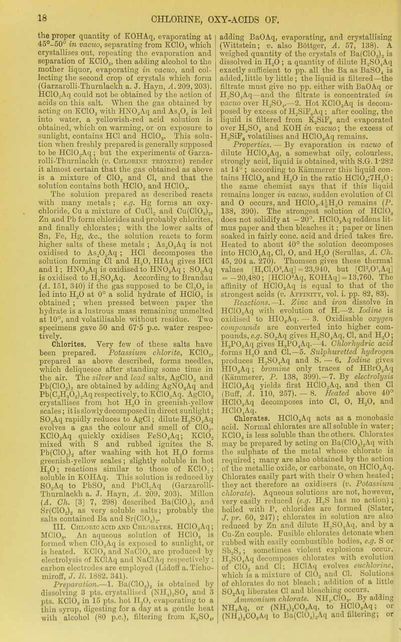 the proper quantity of KOHAq, evaporating at 45°-50° in vacuo, separating from KC10;I which crystallises out, repeating the evaporation and separation of KC10:j, then adding alcohol to the mother liquor, evaporating in vacuo, and col- lecting the second crop of crystals which form (Garzarolli-Thurnlackh a. J. Hayn, A. 209, 203). HClO.Aq could not be obtained by the action of acids on this salt. When the gas obtained by acting on KC103 with HN03Aq and As ,Ou is led into water, a yellowish-red acid solution is obtained, which on warming, or on exposure to sunlight, contains HC1 and HC103. This solu- tion when freshly prepared is generally supposed to be I!C10._,Aq; but the experiments of Garza- rolli-Thurnlackh (v. Chlorine trioxide) render it almost certain that the gas obtained as above is a mixture of C102 and Cl, and that the solution contains both HC102 and HCIO.,. The soluiion prepared as described reacts with many metals; e.g. Hg forms an oxy- chloride, Cu a mixture of CuCl2 and Cu(C103)„, Zn and Pb form chlorides and probably chlorites, and finally chlorates; with the lower salts of Sn, Fe, Hg, &c., the solution reacts to form higher salts of these metals ; As203Aq is not oxidised to As205Aq; HC1 decomposes the solution forming Cl and H20, HIAq gives HC1 and I; HN02Aq is oxidised to HN03Aq ; S02Aq is oxidised to H2S04Aq. According to Brandau (A. 151, 340) if the gas supposed to be C1203 is led into H20 at 0° a solid hydrate of HC102 is obtained ; when pressed between paper the hydrate is a lustrous mass remaining unmelted at 10°, and volatilisable without residue. Two specimens gave 50 and 67-5 p.c. water respec- tively. Chlorites. Very few of these salts have been prepared. Potassium chlorite, KC102, prepared as above described, forms needles, which deliquesce after standing some time in the air. The silver and lead salts, AgC102 and Pb(C102)2 are obtained by adding AgN03Aq and Pb(C2H362)2Aq respectively, to KC10._,Aq. AgC102 crystallises from hot IT20 in greenish-yellow scales; it is slowly decomposed in direct sunlight; SO.Aq rapidly reduces to AgCl; dilute H2SO,Aq j evolves a gas the colour and smell of C102. KC102Aq quickly oxidises FeSO,Aq; KC102 mixed with S and rubbed ignites the S. Pb(C102)2 after washing with hot H20 forms greenish-yellow scales; slightly soluble in hot H20; reactions similar to those of KC102; soluble in KOHAq. This solution is reduced by S02Aq to PbS04 and PbCl2Aq (Garzarolli- Thurnlackh a. J. Hayn, A. 209, 203). Millon (A. Gh. [3] 7, 298) described Ba(C10.,)2 and Sr(C102)2 as very soluble salts; probably the salts contained Ba and Sr(C103)2. III. Chloric acid and Chlorates. IIC10:iAq; MC103. An aqueous solution of HC103 is formed when C102Aq is exposed to sunlight, or is heated. KCIO., and NaClO., are produced by electrolysis of KClAq and NaClAq respectively : carbon electrodes are employed (Lidoff a. Ticho- miroff, J. It. 1882. 341). Preparation.—1. Ba(C103)2 is obtained by dissolving 3 pts. crystallised (NH4)2S04 and 3 pts. KCIO.., in 15 pts. hot II20, evaporating to a thin syrup, digesting for a day at a gentle heat with alcohol (80 p.c.), filtering from ICSO.,, adding BaOAq, evaporating, and crystallising (Wittstein; v. also Bottger, A. 57, 138). A weighed quantity of the crystals of Ba(C10.,)2 is dissolved in H20 ; a quantity of dilute H2SO,Aq exactly sufficient to pp. all the Ba as BaSO, is added, little by little; the liquid is filtered—the filtrate must give no pp. either with BaOAq or H_,SO.,Aq—and the filtrate is concentrated in vacuo over H2S04.—2. Hot KC103Aq is decom- posed by excess of H2SiF(iAq ; after cooling, the liquid is filtered from K,SiF0 and evaporated over H2S04 and KOH in vacuo; the excess of H2SiFg volatilises and HC10;,Aq remains. Properties. — By evaporation in vacuo of dilute HC10.,Aq, a somewhat oily, colourless, strongly acid, liquid is obtained, with S.G. 1-282 at 14° ; according to Kiimmerer this liquid con- tains HC103 and H20 in the ratio HC103:7H20 ; the same chemist says that if this liquid remains longer in vacuo, sudden evolution of Cl and O occurs, and HC103.4JH,0 remains (P. 138, 390). The strongest solution of HC103 does not solidify at — 20°. HC103Aq reddens lit- mus paper and then bleaches it; paper or linen soaked in fairly cone, acid and dried takes fire. Heated to about 40° the solution decomposes into HC104Aq, Cl, O, and H20 (Serullas, A. Gh. 45, 204 a. 270). Thomsen gives these thermal values [H,Cl,O3,Aq] = 23,940, but [Cl2,0\Aq] = -20,480; [HCKPAq, KOHAq] = 13,760. The affinity of HC103Aq is equal to that of the strongest acids (v. Affinity, vol. i. pp. 82, 83). Reactions.—1. Zinc and iron dissolve in HC103Aq with evolution of H.—2. Iodine is oxidised to HI03Aq. — 3. Oxidisable oxygen compounds are converted into higher com- pounds, e.g. SOAq gives H2S04Aq, Cl, and H20; H3P03Aq gives H3P04Aq.—4. Chlorliydric acid •forms H20 and Cl.—5. Sulphuretted hydrogen produces H2SO.,Aq and S. — 6. Iodine gives HI03Aq; bromine only traces of HBr03Aq (Kiimmerer, P. 138, 399).—7. By electrolysis HC103Aq yields first HC10.,Aq, and then Cl (Buff, A. 110, 257). — 8. Heated above 40° HC103Aq decomposes into Cl, O, H.,0, and HC10,Aq. Chlorates. HC103Aq acts as a monobasic acid. Normal chlorates are all soluble in water; KC103 is less soluble than the others. Chlorates may be prepared by acting on Ba(C103)2Aq with the sulphate of the metal whose chlorate is required; many are also obtained by the action of the metallic oxide, or carbonate, on HC103Aq. Chlorates easily part with their O when heated; they act therefore as oxidisers (v. Potassium chlorate). Aqueous solutions are not, however, very easily reduced (e.g. H2S has no action); boiled with P, chlorides are formed (Slater, J.pr. CO, 247); chlorates in solution are also reduced by Zn and dilute R,SO,Aq, and by a Cu-Zn couple. Fusible chlorates detonate when rubbed with easily combustible bodies, e.g. S or Sb2S3; sometimes violent explosions occur. H2S04Aq decomposes chlorates with evolution of CIO., and Cl; HClAq evolves euchlorine, which is a mixture of C102 and Cl. Solutions of chlorates do not bleach; addition of a little S02Aq liberates Cl and bleaching occurs. Ammonium chlorate. NH,.C103. By adding NH.,Aq, or (NH,)2C03Aq, to HC103Aq; or (NH,)2C03Aq to Ba(C10.,)2Aq and filtering; or