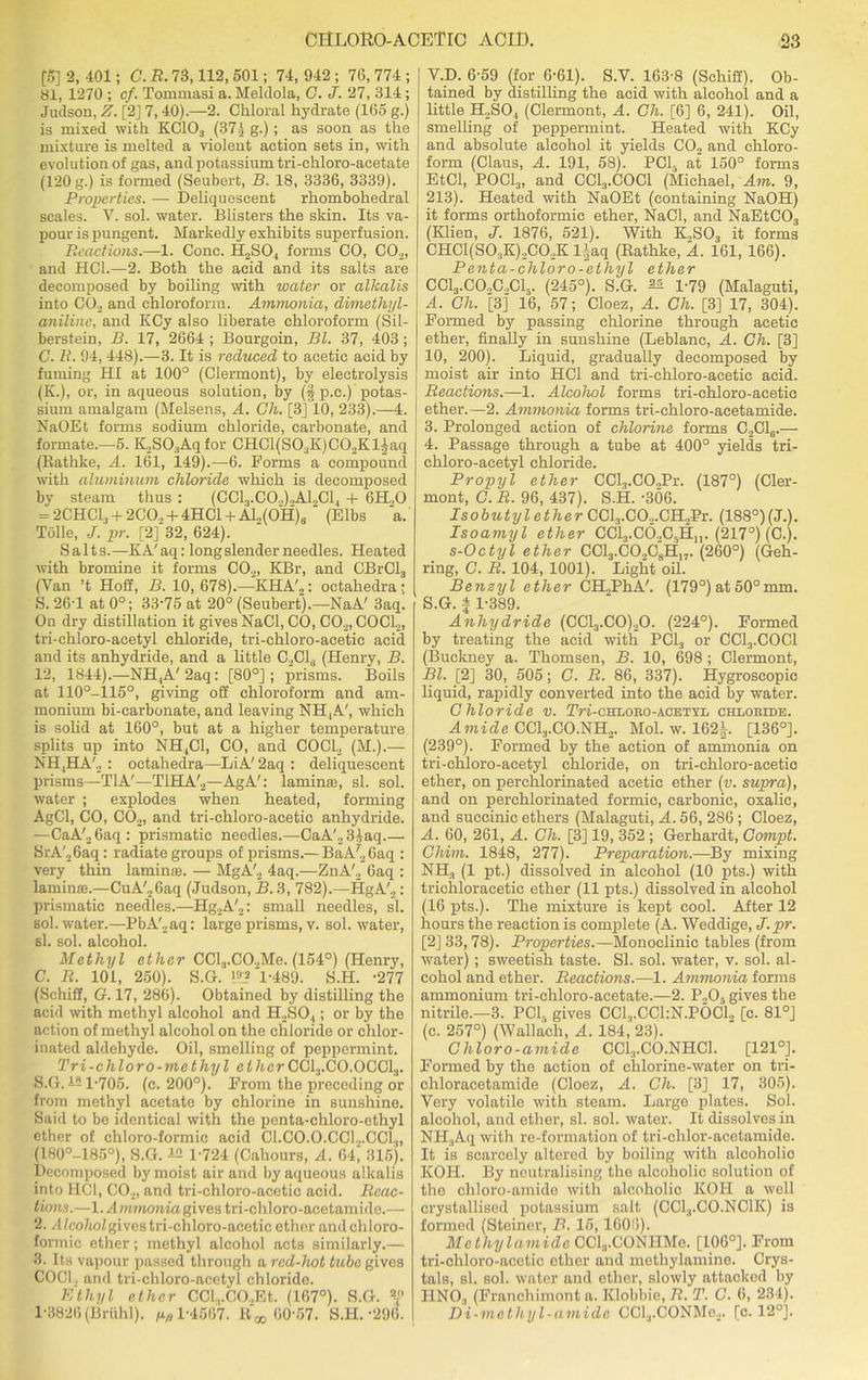 [5] 2, 401; C. R. 73,112, 501; 74, 942 ; 76, 774 ; 81, 1270 ; cf. Tommasi a. Meldola, C. J. 27, 314 ; Judson, Z. [2] 7, 40).—2. Chloral hydrate (165 g.) is mixed with KC103 (37;) g.); as soon as the mixture is melted a violent action sets in, with evolution of gas, and potassium tri-chloro-acetate (120 g.) is formed (Seubert, B. 18, 3336, 3339). Properties. — Deliquescent rhombohedral scales. Y. sol. water. Blisters the skin. Its va- pour is pungent. Markedly exhibits superfusion. Reactions.—1. Cone. H2S04 forms CO, C02, and HC1.—2. Both the acid and its salts are decomposed by boiling with water or alkalis into CO., and chloroform. Ammonia, dimethyl- aniline, and KCy also liberate chloroform (Sil- berstein, B. 17, 2664 ; Bourgoin, Bl. 37, 403; C. R. 94,448).—3. It is reduced to acetic acid by fuming HI at 100° (Clermont), by electrolysis (K.), or, in aqueous solution, by (§ p.c.) potas- sium amalgam (Melsens, A. Ch. [3] 10, 233).—4. NaOEt forms sodium chloride, carbonate, and formate.—5. K.,SO,Aqfor CHCl(S03K)C02Kl^aq (Bathke, A. 161, 149).—6. Forms a compound with aluminum chloride which is decomposed by steam thus : (CC13.C0.,).,A12C1, + 6H.,0 = 2CHC13 + 2CO., + 4HC1 + Al„(OH)s (Elbs a. Tolle, J. pr. [2] 32, 624). Salts.—KA'aq: long slender needles. Heated with bromine it forms C02, KBr, and CBrCl3 (Van ’t Hoff, B. 10,678).—KHA'2: octahedra; S. 26-1 at 0°; 33-75 at 20° (Seubert).—NaA' 3aq. On dry distillation it gives NaCl, CO, C02, COCl2, tri-chloro-acetyl chloride, tri-chloro-acetie acid and its anhydride, and a little C2C16 (Henry, B. 12, 1844).—NH,A' 2aq: [80°]; prisms. Boils at 110°-115°, giving off chloroform and am- monium bi-carbonate, and leaving NH,A', which is solid at 160°, but at a higher temperature splits up into NH,C1, CO, and COCl2 (M.).— NH,HA'2 : octahedra—LiA' 2aq : deliquescent prisms—T1A'—T1HA'2—AgA': laminte, si. sol. water ; explodes when heated, forming AgCl, CO, C02, and tri-ehloro-acetic anhydride. —CaA', 6aq: prismatic needles.—CaA'.,3iaq SrA'26aq: radiate groups of prisms.—BaA'26aq : very thin laminie. — MgA'2 4aq.—ZnA'., 6aq : lamirne.—CuA'26aq (Judson, B. 3, 782).—HgA'2: prismatic needles.—Hg2A'2: small needles, si. sol. water.—PbA'2aq: large prisms, v. sol. water, si. sol. alcohol. Methyl ether CCl.,.CO.,Me. (154°) (Henry, C. R. 101, 250). S.G. FI2 *1-489. S.H. -277 (Schiff, G. 17, 286). Obtained by distilling the acid with methyl alcohol and H2S04; or by the action of methyl alcohol on the chloride or chlor- inated aldehyde. Oil, smelling of peppermint. Tri-chloro-methyl ether CC13.C0.0CC13. S.G.451-705. (c. 200°). From the preceding or from methyl acetate by chlorine in sunshine. Said to be identical with the penta-chloro-ethyl ether of chloro-formic acid C1.C0.0.CC12.CC13, (1.80°-185°), S.G. 42 1-724 (Cahours, A. 64, 315). Decomposed by moist air and by aqueous alkalis into HC1, C02, and tri-chloro-acetic acid. Reac- tions.—1. Ammonia gives tri-chloro-acetamide.— 2. Alco/joZgivestri-chloro-acetic ether and chloro- formic ether; methyl alcohol acts similarly.— 3. Its vapour passed through a red-hot tube gives COC1, and tri-chloro-acetyl chloride. Ethyl ether CCl.,.CO.,Et. (167°). S.G. 2T 1-3826 (Briihl). ^1-4567. 60-57. S.H.-296. V.D. 6-59 (for 6-61). S.V. 163-8 (Schiff). Ob- tained by distilling the acid with alcohol and a little H2S04 (Clermont, A. Ch. [6] 6, 241). Oil, smelling of peppermint. Heated with KCy and absolute alcohol it yields C02 and chloro- form (Claus, A. 191, 58). PC15 at 150° forms EtCl, POCl3, and CCl3.COCl (Michael, Am. 9, 213). Heated with NaOEt (containing NaOH) it forms orthoformic ether, NaCl, and NaEtC03 (Klien, J. 1876, 521). With K„S03 it forms CHC1(S03K)2C02K liaq (Rathke, A. 161, 166). Penta-chloro-ethyl ether CCl3.CO.,C.,Cls. (245°). S.G. ^ 1-79 (Malaguti, A. Ch. [3] 16, 57; Cloez, A. Ch. [3] 17, 304). Formed by passing chlorine through acetic ether, finally in sunshine (Leblanc, A. Ch. [3] 10, 200). Liquid, gradually decomposed by moist air into HC1 and tri-chloro-acetic acid. Reactions.—1. Alcohol forms tri-chloro-acetic ether.—2. Ammonia forms tri-chloro-acetamide. 3. Prolonged action of chlorine forms C2C16.— 4. Passage through a tube at 400° yields tri- chloro-acetyl chloride. Propyl ether CCl3.COJPr. (187°) (Cler- mont, C. R. 96, 437). S.H. -306. Isobutyl ether CCl3.CO.,.CH,Pr. (188°)(J.). Isoamyl ether CCLj.CO.AH,,. (217°) (C.). s-Octyl ether CC13.C02C8H,7-(260°) (Geh- ring, C. R. 104, 1001). Light oil. Benzyl ether CH2PhA'. (179°) at 50°mm. 5. G. | 1-389. Anhydride (CC13.C0)20. (224°). Formed by treating the acid with PC13 or CCl3.COCl (Buckney a. Thomsen, B. 10, 698 ; Clermont, Bl. [2] 30, 505; C. R. 86, 337). Hygroscopic liquid, rapidly converted into the acid by water. Chloride v. TW-chloko-acetyl chloride. Amide CCl3.CO.NH2. Mol. w. 1624. [136°]. (239°). Formed by the action of ammonia on tri-chloro-acetyl chloride, on tri-chloro-acetic ether, on pel-chlorinated acetic ether (v. supra), and on perchlorinated formic, carbonic, oxalic, and succinic ethers (Malaguti, A. 56, 286 ; Cloez, A. 60, 261, A. Ch. [3] 19, 352 ; Gerhardt, Gompt. Chim. 1848, 277). Preparation.—By mixing NH3 (1 pt.) dissolved in alcohol (10 pts.) with trichloracetic ether (11 pts.) dissolved in alcohol (16 pts.). The mixture is kept cool. After 12 hours the reaction is complete (A. Weddige, J.pr. [2] 33,78). Properties.—Monoclinic tables (from water) ; sweetish taste. SI. sol. water, v. sol. al- cohol and ether. Reactions.—1. Ammonia forms ammonium tri-chloro-acetate.—2. P.,0, gives the nitrile.—3. PCI, gives CCl.,.CCl:N.POCL [c. 81°J (c. 257°) (Wallach, A. 184, 23). Chloro-amide CCl;,.CO.NHCl. [121°]. Formed by the action of chlorine-water on tri- chloracetamide (Cloez, A. Ch. [3] 17, 305). Very volatile with steam. Large plates. Sol. alcohol, and ether, si. sol. water. It dissolves in NH.Aq with re-formation of tri-chlor-acetamide. It is scarcely altered by boiling with alcoholic KOH. By neutralising the alcoholic solution of the chloro-amide with alcoholic KOH a well crystallised potassium salt (CC1,,.C0.NC1K) is formed (Steiner, B. 15, 1606). Methylamide CCl3.CONHMe. [106°]. From tri-cliloro-acctic ether and methylamine. Crys- tals, si. sol. water and ether, slowly attacked by HNO:, (Franchimont a. Klobbie, R. T. G. 6, 234). Di-methyl-amide CCl3.CONMe2. [c. 12°].