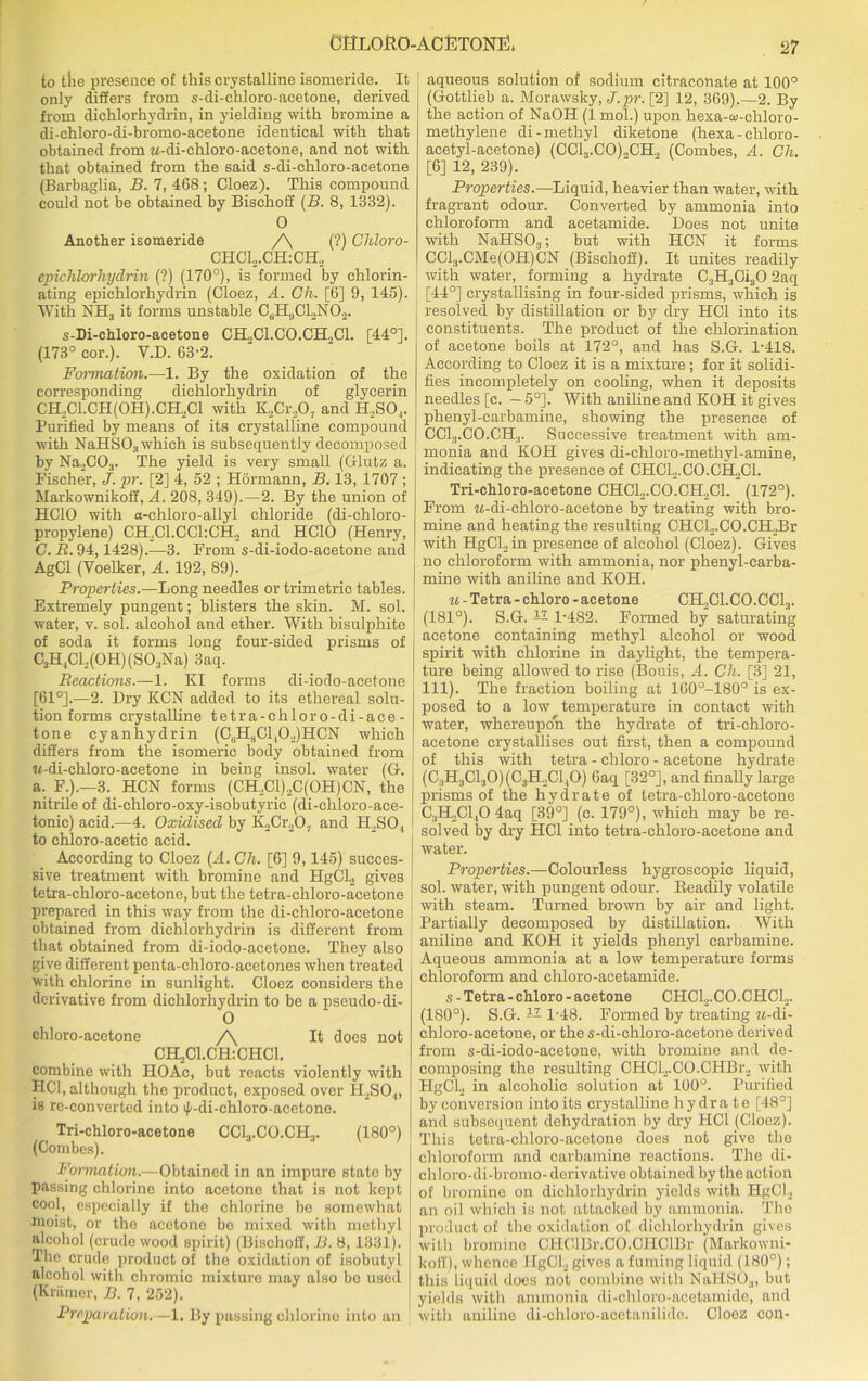 CfitLOHO-ACfiTONIi!, ‘27 to tlie presence of this crystalline isomeride. It only differs from s-di-chloro-aeetone, derived from dichlorhydrin, in yielding with bromine a di-chloro-di-bromo-acetone identical with that obtained from M-cli-chloro-acetone, and not with that obtained from the said s-di-ehloro-acetone (Barbaglia, B. 7, 468; Cloez). This compound could not be obtained by Bisehoff (B. 8, 1332). 0 Another isomeride /\ (?) Chloro- CHCL.CHrCH, epichlorhydrin (?) (170°), is formed by chlorin- ating epichlorhydrin (Cloez, A. Gh. [6] 9, 145). With NH3 it forms unstable CsH9C12NO,. s-Di-chloro-acetone CH.,C1.C0.CH.,C1. [44°]. (173° cor.). V.D. 63-2. Formation.—1. By the oxidation of the corresponding dichlorhydrin of glycerin CH2C1.CH(0H).CH2C1 with K,Cr.,0, and H.SO,. Purified by means of its crystalline compound with NaHS03 which is subsequently decomposed by Na,C03. The yield is very small (Glutz a. Fischer, J. pr. [2] 4, 52 ; Hormann, B. 13, 1707 ; Markownikoff, A. 208, 349).—2. By the union of HCIO with a-chloro-allyl chloride (di-chloro- propylene) CH2C1.CC1:CH2 and HCIO (Henry, G. B. 94,1428).—3. From s-di-iodo-acetone and AgCl (Voelker, A. 192, 89). Properties.—Long needles or trimetric tables. Extremely pungent; blisters the skin. M. sol. water, v. sol. alcohol and ether. With bisulphite of soda it forms long four-sided prisms of C3H,Cl2(0H)(S03Na) 3aq. Beactions.—1. KI forms di-iodo-acetone [61°].—2. Dry KCN added to its ethereal solu- tion forms crystalline tetra-chloro-di-ace- tone cyanhydrin (C3HaCl,02)HCN which differs from the isomeric body obtained from M-di-chloro-aeetone in being insol. water (G. a. F.).—3. HCN forms (CH,Cl)2C(OH)CN, the nitrile of di-chloro-oxy-isobutyric (di-chloro-aee- tonic) acid.—4. Oxidised by K2Cr207 and H.SO , to chloro-acetie acid. According to Cloez (A. Gh. [6] 9,145) succes- sive treatment with bromine and HgCl2 gives tetra-chloro-acetone, but the tetra-chloro-acetone prepared in this way from the di-chloro-acetone obtained from dichlorhydrin is different from that obtained from di-iodo-acetone. They also give different penta-chloro-acetones when treated with chlorine in sunlight. Cloez considers the derivative from dichlorhydrin to be a pseudo-di- 0 chloro-acetone /\ It does not CELjCl.CHiCHCl. combine with HOAc, but reacts violently with HC1, although the product, exposed over H2SO,„ is re-converted into i|/-di-chloro-acetone. Tri-chloro-acetone CC13.C0.CII3. (180°) (Combes). Formation.—Obtained in an impure state by passing chlorine into acetone that is not kept cool, especially if the chlorine be somewhat moist, or the acetone be mixed with methyl alcohol (crude wood spirit) (Bisehoff, B. 8, 1331). The crude product of the oxidation of isobutyl alcohol with chromic mixture may also be used (Kramer, B. 7, 252). Preparation.—1. By passing chlorine into an aqueous solution of sodium citraconate at 100° (Gottlieb a. Morawsky, J.pr. [2] 12, 369).—2. By the action of NaOH (1 mol.) upon hexa-w-chloro- methylene di- methyl diketone (hexa-chloro- acetyl-acetone) (CCL,.CO)„CH., (Combes, A. Gh. [6] 12, 239). Properties.—Liquid, heavier than water, with fragrant odour. Converted by ammonia into chloroform and acetamide. Does not unite with NaHS03; but with HCN it forms CCl3.CMe(OH)CN (Bisehoff). It unites readily with water, forming a hydrate C3H3Oi30 2aq [44°] crystallising in four-sided prisms, which is resolved by distillation or by dry HC1 into its constituents. The product of the chlorination of acetone boils at 172°, and has S.G. 1-418. According to Cloez it is a mixture; for it solidi- fies incompletely on cooling, when it deposits needles [c. — 5°]. With aniline and KOH it gives phenyl-carbamine, showing the presence of CCl:i.CO.CH:1. Successive treatment with am- monia and KOH gives di-chloro-methyl-amine, indicating the presence of CHC12.C0.CH2C1. Tri-chloro-acetone CHCl2.CO.CH2Cl. (172°). From M-di-chloro-acetone by treating with bro- mine and heating the resulting CHCl,.CO.CH2Br with HgCLin presence of alcohol (Cloez). Gives no chloroform with ammonia, nor phenyl-carba- mine with aniline and KOH. u - Tetra - chloro - acetone CH2C1.C0.CC13. (181°). S.G. — 1-482. Formed by saturating acetone containing methyl alcohol or wood spirit with chlorine in daylight, the tempera- ture being allowed to rise (Bouis, A. Gh. [3] 21, 111). The fraction boiling at 160°-180° is ex- posed to a low temperature in contact with water, whereupon the hydrate of tri-chloro- acetone crystallises out first, then a compound of this with tetra - chloro - acetone hydrate (C:1H3C130)(C3H2C110) 6aq [32°], and finally large prisms of the hydrate of tetra-chloro-acetone C3H2C1,0 4aq [39°] (c. 179°), which may be re- solved by dry HC1 into tetra-chloro-acetone and water. Properties.—Colourless hygroscopic liquid, sol. water, with pungent odour. Beadily volatile with steam. Turned brown by air and light. Partially decomposed by distillation. With aniline and KOH it yields phenyl carbamine. Aqueous ammonia at a low temperature forms chloroform and chloro-acetamide. s - Tetra-chloro-acetone CHC12.C0.CHC12. (180°). S.G. -- 1-48. Formed by treating w-di- chloro-aeetone, or the s-di-chloro-acetone derived from s-di-iodo-acetone, with bromine and de- composing the resulting CHCl2.CO.CHBr2 with HgCL in alcoholic solution at 100°. Purified byconversion into its crystalline hydrate [48°] and subsequent dehydration by dry FIC1 (Cloez). This tetra-chloro-acetone does not give the chloroform and carbamine reactions. The di- chloro-di-bromo-derivative obtained by the action of bromine on dichlorhydrin yields with HgCL an oil which is not attacked by ammonia. The product of the oxidation of dichlorhydrin gives with bromine CHClBr.CO.CHClBr (Markowni- koff), whence HgCl, gives a fuming liquid (180°); this liquid does not combine with NaPIS03, but yields with ammonia di-chloro-acetamide, and with aniline di-chloro-acetanilido. Cloez con-