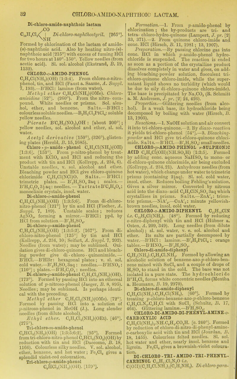 Di-chloro-amido-naphthoic lactam .CO C10H4C1.,<[ | Di-chloro-naphthostyril. [265°]. \NH Formed by chlorination of the lactam of amido- l-naphthoic acid. Also by heating nitro-(a)- naphthoic acid [215°] with excess of fuming HC1 for two hours at 140°-150°. Yellow needles (from acetic acid). SI. sol. alcohol (Ekstrand, 13. 19, 1132). CHLORO-o-AMIDO-PHENOL C„H3C1(NH2)(0H) [1:3:4]. From chloro-o-nitro- phenol, tin, and HC1 (Faust a. Saame, A. Suppl. 7, 193).-—B'HCl: lamina (from water). Methyl ether C6H3Cl(NH2)(OMe). Chloro- anisidine [52°]. (260°). From the nitro- com- pound. White needles or prisms. Sol. alco- hol, ether, and benzene. Salts.—B'HCl : colourless soluble needles.—B2H2Cl2PtCl4: soluble yellow needles. Picrate B'CuH,(N0.,)30H : [about 200°]; yellow needles, sol. alcohol and ether, si. sol. water. Acetyl derivative [150°], (326°),glisten- ing plates (Herold, B. 15,1685). Chloro -p- amido - phenol C6H3C1(NH2)(0H) [1:3:6]. [153°]. From p-nitro-phenol by treat- ment with KC103 and HC1 and reducing the product with tin andHCl (Kollrepp, A. 234, 6). Unstable needles, v. sol. alcohol and ether. Bleaching powder and HC1 give chloro-quinone clilorimide C6H,C1(NC1)0. Salts. —B'HCl: trimetric plates. — B'JLSO, 2aq : scales.— B'H2C2043£aq: needles. — TartrateB'CjH^Oa: monoclinie crystals, insol. water. Di-chloro-o-amido-phenol C,H,Cl2(NH,)(OH) [1:3:5:6]. From di-cliloro- nitro-phenol [121°] by tin and HC1 (Fischer, A. Suppl. 7, 189). Unstable scales ; reduces AgNO-i, forming a mirror.—B'HCl: ppd. by HC1 from solution.—B',H,S04. Di-chloro-p-amido-phenol C„H,Cl2(NH2)(OH) [1:3:5:2]. [167°]. From di- chloro-nitro-phenol [125°] by tin and HC1 (Kollrepp, A. 234, 10; Seifart, A. Suppl. 7, 202). Needles (from water); may be sublimed. Oxi- dation gives di-chloro-quinone. HC1 and bleach- ing powder give di - chloro - quinonimide. — B'HCl.—B'HBr: hexagonal plates ; v. si. sol. cold water.—B'2H2S043aq : needles.—B'HN03: [110°]; plates.—B'H2C204: needles. Di-chloro-p-amido-phenol C,.H2C12(NH2)(0H). [173°]. Formed by passing HC1 into an ethereal solution of p-nitroso-phenol (Jaeger, B. 8, 895). Needles; may be sublimed. Is perhaps identi- cal with the preceding. Methyl ether C,H.,Cl2(NH2)(OMe). [72°]. Formed by passing HC1 into a solution of p-nitroso-phenol in MeOH (J.). Long slender needles (from dilute alcohol). Ethyl ether. CliH2Cl.,(NR,)(OEt). [46°]. (275°). Tii-chloro-m-amido-plienol C0HCl3(NH2)(OH) [1:3:5:6:2]. [95°]. Formed from tri-chloro-nitro-phenol CUHC13(N02)(0H) by reduction with tin and HC1 (Daccomo, B. 18, 1166). Colourless silky noodles. V. sol. alcohol, ether, benzene, and hot water; Fe2Cl0 gives a splendid violet-red colouration. Tri-chloro-p-amido-phenol C6lICl3(NII2)(OH). [169°]. Formation.—1. From p-amido-phenol by chlorination; the by-products are tri- and tetra- chloro-hydro-quinone (Lampert, J. pr. [2] 33, 371).—2. From quinone chloro-imide and cone. HC1 (Hirsch, B. 11, 1981; 13, 1907). Preparation.—By passing chlorine gas into cone. HC1 in which p-amido-phenol hydro- chloride is suspended. The reaction is ended as soon as a portion of the crystalline product dissolves completely in water and gives, on add- ing bleaehing-powder solution, flocculent tri- chloro-quinone chloro-imide, while the super- natant liquid shows no turbidity (which would be due to oily di-chloro-quinone chloro-imide). The base is precipitated by Na2C03 (It. Schmitt a. M. Andresen, J. pr. [2] 24, 426). Properties.•—Glittering needles (from alco- hol). Is a weak base, its hydrochloride being decomposed by boiling with water (Hirsch, B. 13, 1903). Reactions.—1. NaOH solution and air convert it into tri-chloro-quinone.—2. By diazo- reaction it yields tri-chloro-phenol [54°].—3. Bleaching- powder and HC1 give tri-chloro-quinone chlori- mide. Salts.—B'HCl.—B'.,H,S04: small needles. CHLORO-p-AMIDO-PHENOL v-SULPHONIC ACID CuH3C1(0II)(NH.S03H) [1:2:5]. Formed by adding cone, aqueous NaHS03 to mono- or di-chloro-quinone chlorimide, air being excluded (Kollrepp, A. 234,21). Anhydrous needles (from hot water), which change under water to trimetric prisms (containing 2)aq). SI. sol. cold water, insol. ether. Reduces boiling Fehling’s solution. Gives a silver mirror. Converted by nitrous acid into the diazo- acid C6H3C1N2S04 3aq which crystallises in prisms. Salts.—ZnA'2: trime- tric prisms.—NiA'2.—CuA'2: minute yellowish- brown needles, insol. cold water. CHLORO-o-AMIDO-DIPHENYL C12H,0C1N i.e. C12HsC1(NH2). [48°]. Formed by reducing o-nitro-diphenyl with tin and HC1 (Hiibner a. Osten, A. 209, 349). Long needles (from dilute alcohol); si. sol. water, v. e. sol. alcohol and ether. Its salts are partially decomposed by ■water.—B'HCl: lamina.—B'2H.,PtCl6: orange tables.—B'HN03.—B'2H,S04. Chloro-di-amido-diphenyl C,iH4(NH2).CliH.1Cl.NH2. Formed by allowing au alcoholic solution of benzene-azo-p-chloro-ben- zene mixed with SnCl2 and a couple of drops of H2S04 to stand in the cold. The base was not isolated in a pure state. The hydrochloride BH2C12 forms white concentric needles (Mentha a. Heumann, B. 19, 2970). Di-chloro-di-amido-diphenyl C(iH.,C 1 (NH2).C,.H3Cl(NH2). [60°]. Formed by treating p-chloro-benzene-azo-p-chloro-benzene C„H4C1.N2.C,.H1C1 with SnCl, (Schultz, B. 17, 464). Glittering lamina.—B'H.,S04. CHLORO-DI-AMIDO-DI-PHENYL-AMINE-o- CARBOXYLIC ACID C,II2C1(NU,)2.NH.CUH,.C0.,H. [c. 240°]. Formed by reduction of chloro-di-nitro-di-phenyl-amine- o-carboxylie acid with tin and HC1 (Jourdan, B. 18, 1455). Colourless felted needles. SI. sol. hot water and ether, nearly insol. benzene and ligroin. Fe2Cl„ gives a brownish-violet coloura- tion. DI - CHLORO - TRI - AMIDO - TRI - PHENYL - CARBINOL C„,HIJC1..N.10 i.e. C(0II)(C„H3C1.NH.)2(C,H1NI-L). Di-chloro-para-