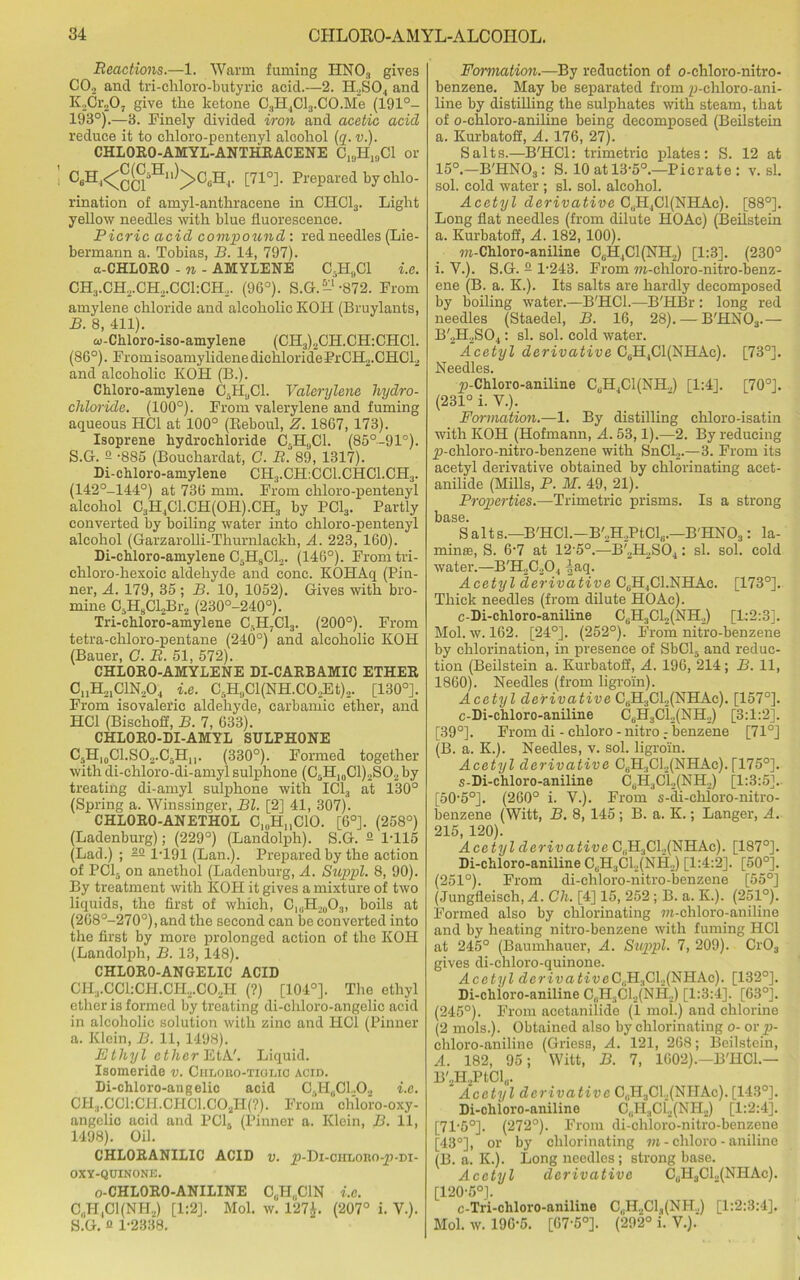 Reactions.—1. Warm faming HN03 gives CO„ and tri-chloro-butyric acid.—2. H.,S04 and K2Cr207 give the ketone C3H4Cl3.CO.Me (191°- 198°).—3. Finely divided iron and acetic acid reduce it to chloro-pentenyl alcohol (q. v.). CHLORO-AMYL-ANTHRACENE C^H^Cl or C6H ^^>C6H4. [71°]. Prepared by chlo- rination of amyl-anthracene in CHC13. Light yellow needles with blue fluorescence. Picric acid compound: red needles (Lie- bermann a. Tobias, B. 14, 797). a-CHLORO - n - AMYLENE C.H.Cl i.e. CH3.CHrCH2.CCl:CH2. (96°). S.G.-‘-872. From amylene chloride and alcoholic KOIl (Bruylants, B. 8, 411). ai-Chloro-iso-amylene (CH3)2CH.CH:CHC1. (86°). FromisoamylidenedichloridePrCH2.CHCl2 and alcoholic KOH (B.). Chloro-amylene C5HUC1. Valerylene hydro- chloride. (100°). From valerylene and fuming aqueous HC1 at 100° (Beboul, Z. 1867, 173). Isoprene hydrochloride C.H,,C1. (85°-91°). S.G. 2 -885 (Bouchardat, G. R°89, 1317). Di-chloro-amylene CH3.CH:CC1.CHC1.CH3. (142°-144°) at 736 mm. From chloro-pentenyl alcohol C3H,1C1.CH(0H).CH3 by PC13. Partly converted by boiling water into chloro-pentenyl alcohol (Garzarolli-Thurnlackh, A. 223, 160). Di-chloro-amylene C5H8C12. (146°). From tri- chloro-hexoic aldehyde and cone. KOHAq (Pin- ner, A. 179, 35 ; B. 10, 1052). Gives with bro- mine C5H8Cl2Br2 (230°-240°). Tri-chloro-amylene C-II7C13. (200°). From tetra-chloro-pentane (240°) and alcoholic KOH (Bauer, C. R. 51, 572). CHLORO-AMYIENE DI-CARBAMIC ETHER C. jH^ClN.O., i.e. C5H9Cl(NH.CO,Et)2. [130°]. From isovaleric aldehyde, carbamic ether, and HC1 (Bischoff, B. 7, 633). CHLORO-DI-AMYL SULPHONE C3H10C1.SO2.C5Hu. (330°). Formed together with di-chloro-di-amyl sulphone (C5H10C1)2S02 by treating di-amyl sulphone with IC13 at 130° (Spring a. Winssinger, Bl. [2] 41, 307). CHIORO-ANETHOL C1(lHnC10. [6°]. (258°) (Ladenburg); (229°) (Landolph). S.G. 2 1-115 (Lad.) ; 22 1-191 (Lan.). Prepared by the action of PC15 on anethol (Ladenburg, A. Suppl. 8, 90). By treatment with KOH it gives a mixture of two liquids, the first of which, C1(iH20O3, boils at (268°-270°), and the second can be converted into the first by more prolonged action of the KOH (Landolph, B. 13,148). CHLORO-ANGELIC ACID CH3.CC1:CH.CH2.C0..H (?) [104°]. The ethyl ether is formed by treating di-ehloro-angelic acid in alcoholic solution with zinc and HC1 (Pinner a. Klein, B. 11,1498). Ethyl ether EtA'. Liquid. Isomeride v. Ciiloiso-tiolic acid. Di-chloro-angelie acid G.H^Cl.O., i.e. CH3.OG1:CH.CHC1.C02H(?). From chloro-oxy- angelio acid and PC16 (Pinner a. Klein, B. 11, 1498). Oil. CHLORANILIC ACID v. jp-Di-ciiLono-jp-Di- OXY-QUINONE. o-CHLORO-ANILINE CUH„C1N i.e. C,.H,C1(NH2) [1:2]. Mol. w. 127$. (207° i. V.). S.G. c 1-2338. Formation.—By reduction of o-chloro-nitro- benzene. May be separated from p-chloro-ani- line by distilling the sulphates with steam, that of o-ehloro-aniline being decomposed (Beilstein a. Kurbatoff, A. 176, 27). Salts.—B'HCl: trimetric plates: S. 12 at 15°.—B'HNOa: S. 10 at 13-5°.—Picrate: v. si. sol. cold water ; si. sol. alcohol. Acetyl derivative C.jHjC^NHAc). [88°]. Long flat needles (from dilute HOAc) (Beilstein a. Kurbatoff, A. 182, 100). m-Chloro-aniline C,H,C1(NH2) [1:3]. (230° i. V.). S.G. 2 1-243. From ra-chloro-nitro-benz- ene (B. a. K.). Its salts are hardly decomposed by boiling water.—B'HCl.—B'HBr : long red needles (Staedel, B. 16, 28). — B'HN03.— B'2H2S04: si. sol. cold water. Acetyl derivative CuH4C1(NHAc). [73°]. Needles. _p-Chloro-aniline CUH4C1(NH„) [1:4]. [70°]. (231° i. V.). Formation.—1. By distilling ehloro-isatin with KOH (Hofmann, A. 53,1).—2. By reducing _p-cliloro-nitro-benzene with SnCl2.—3. From its acetyl derivative obtained by chlorinating acet- anilide (Mills, P. M. 49, 21). Properties.—Trimetric prisms. Is a strong base. Salts.—B'HCl.-B'2H2PtCl,i.—B'HNO,: la- minae, S. 6-7 at 12-5°.—B'2H2S04: si. sol. cold water.—B'H2C20., ^aq. Acetyl derivative CuH4C1.NHAc. [173°]. Thick needles (from dilute HOAc). c-Di-chloro-aniline C6H3C12(NH2) [1:2:3]. Mol. w. 162. [24°]. (252°). From nitro-benzene by chlorination, in presence of SbCl3 and reduc- tion (Beilstein a. Kurbatoff, A. 196, 214; B. 11, 1860). Needles (from ligroin). Acetyl derivative CbH3C12(NHAc). [157°]. c-Di-chloro-aniline CuH3Ci2(NH2) [3:1:2]. [39°]. From di - chloro-nitro r benzene [71°] (B. a. K.). Needles, v. sol. ligroin. Acetyl derivative CsH3C12(NHAc). [175°]. s-Di-chloro-aniline CUH3CL,(NH2) [1:3:5]. [50-5°]. (260° i. V.). From s-di-chloro-nitro- benzene (Witt, B. 8, 145; B. a. K.; Langer, A. 215, 120). Acetyl derivative C(.H3C1.,(NHAc). [187°]. Di-chloro-aniline CUH3CL(NH2) [1:4:2]. [50°]. (251°). From di-chloro-nitro-benzene [55°] (Jungfieisch, A. Ch. [4] 15, 252; B. a. K.). (251°). Formed also by chlorinating m-chloro-aniline and by heating nitro-benzene with fuming HC1 at 245° (Baumhauer, A. Suppl. 7, 209). Cr03 gives di-chloro-quinone. Acetyl de?-ivati'ueC8H3Cl2(NHAc). [132°]. Di-chloro-aniline CeH3Gl2(NH2) [1:3:4]. [63°]. (245°). From acetanilide (i mol.) and chlorine (2 mols.). Obtained also by chlorinating o- or p- chloro-aniline (Griess, A. 121, 268; Beilstein, A. 182, 95; Witt, B. 7, 1602).—B'HCl.— B'.,H,PtClu. Acetyl derivative C„H3CL(NHAc). [143°]. Di-chloro-aniline C„H3Clj(NH2) [1:2:4]. [71-5°]. (272°). From di-cliloro-nitro-benzene [43°], or by chlorinating m - chloro - aniline (B. a. K.). Long needles ; strong base. Acetyl derivative C0H3Cl2(NHAc). [120-5°]. c-Tri-cliloro-aniline C,II.,C1,|(NH.,) [1:2:3:4]. Mol. w. 196-5. [67-5°]. (292° i. V.).