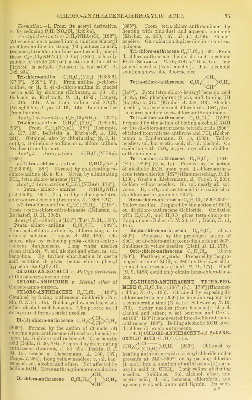 Formation.—1. From its acetyl derivative. 2. By reducing C,H2(N0.,)C1, [1:2:3:4], Acetyl derivative CdH2(NHAc)Clr [122°]. When chlorine is passed into a solution of acetyl m-chloro-aniline in strong (90 p.c.) acetic acid, two acetyl-trichloro-anilines are formed ; one of these, CdH,Cl3(NHAc) [1:2:4:5] [185°] is hardly soluble in dilute (50 p.c.) acetic acid, the other [1:2:3:4] is soluble (Beilstein a. Kurbatoff, A. 192, 234). Tri-chloro-aniline C(iILCla(NH,) [1:3:5:6]. [77'5°]. (262° i. Y.). From aniline, yi-ehloro- aniline, or (1, 3, 4)-di-chloro-aniline in glacial acetic acid by chlorine (Hofmann, A. 53, 35 ; Beilstein a. Kurbatoff, B. 11, 1862; Langer, A. 215, 114). Also from aniline and SO.,Cl2 (Wenghoffer, J. pr. [2] 16, 449). Long needles (from ligroin). Acetyl derivative C6H2C13(NH,). [204°]. Tri-chloro-aniline C,.H,C13(NH„)‘ [1:2:4:5]. [96°]. From CuH2(N02)Ci3 [58°] (Lesimple, A. 137, 125; Beilstein a. Kurbatoff, A. 192, 231). Obtained also by chlorinating (2, 5, 1)- or (3, 4, l)-di-chloro-aniline, or m-chloro-aniline. Needles (from ligroin). Acetyl derivative CuH.,C13(NHAc). [185°]. i - Tetra - chloro - aniline C(iHCl4(NH2) [1:2:3:5:6]. [88°]. Formed by chlorinating m- chloro-aniline (B. a. K.). Gives, by eliminating NH2, tetra-chloro-benzene [51°]. Acetyl derivative C6HC14(NHAc) [174°]. s - Tetra - chloro - aniline CdHCl4(NH2) [1:2:4:5:6]. [90°]. Prepared by reducing s-tetra- chloro-nitro-benzene (Lesimple, Z. 1868, 227). c-Tetra-chloro-aniline CdHCl4(NH,). [118°]. From e-tetra-chloro-nitro-benzene (Beilstein a. Kurbatoff, B. 11, 1862). Acetyl derivative [154°] (Tust,B. 21,1533). Penta - chloro - aniline CtiCl.NH2 [232°]. From s-di-chloro-aniline by chlorinating it in ethereal solution (Langer, A. 215, 120). Ob- tained also by reducing penta - chloro - nitro - benzene (Jungfleisch). Long white needles (from alcohol). V. sol. alcohol and ether, m. sol. benzoline. By further chlorination in acetic acid solution it gives penta - chloro - phenyl hypochlorite C„C150C1. CHLORO-ANISIC-ACID v. Methyl derivative of ClILOllO-OXY-BENZOIC ACID. CHLORO - ANISIDINE v. Methyl ether of Chloro-amido-phenol. CHLORO-ANTHRACENE CI4H„C1. [103°]. Obtained by fusing anthracene dichloride (Per- kin, G. N. 34,145). Golden-yellow needles, v. sol. ether, alcohol, and benzene. The picric acid compound forms scarlet needles. Di-(A)-chloro-anthracene CuH,<^Aq}^>C8H4. [209°]. Formed by the action of (2 mols. of) chlorine upon anthracene-(yl)-carboxylic acid or upon (A. l)-chloro-anthracene-(A. 2)-carboxylie acid (Behla, B. 20,704). Prepared by chlorinating anthracene (Laurent, A. 34, 294; Perkin, G. J. 24, 14; Grsebe a. Liebermann, A. 160, 137; Suppl. 7,284). Long yellow needles ; v. sol. ben- zene, si. sol. alcohol and ether. Not affected by boiling KOH. Gives anthraquinone on oxidation. .GIL Di-chloro-anthracene CuCl2H,<f | \C(1II.. [255°]. From tetra-cliloro-anthraquinon-i by heating with zinc-dust and aqueous ammonia (Kircher, A. 238, 347; B. 17, 1169). Slender needles. On oxidation it gives di-chloro-anthra- quinone. Tri-ehloro-anthracene ChH;C13. [163°]. From di-chloro-anthracene dichloride and alcoholic KOH (Sehwarzer, B. 10, 378; cf. G. a. L.). Long golden needles (from alcohol). The alcoholic solution shows blue fluorescence. Tetra-chloro-anthracene [149°]. From tetra-ehloro-benzoyl-benzoic acid (1 pt.), red phosphorus (| pt.), and fuming HI (4| pts.) at 215° (Kircher, A. 238, 346). Slender needles, sol. benzene and chloroform. CrOa gives the corresponding tetra-chloro-anthraquinone. Tetra-chloro-anthracene C14HdCl4. [152°]. Prepared by the action of boiling alcoholic KOH on the di-chloro-anthracene tetrachloride [206°] obtained from nitroso-anthrone and PC15 (Lieber- mann a. Lindermann, B. 13, 1589). Yellow needles, sol. hot acetic acid, si. sol. alcohol. On oxidation with Cr03 it gives crystalline dichlor- anthraquinone. Tetra-cb loro-anthracene C14H,C14. [164c] (H.); [220°] (G. a. L.). Formed by the action of alcoholic KOH upon pure di-chloro-anthra- cene tetra-chloride [187°] (Hammerschlag, B. 19, 1108 ; Gnebe a. Liebermann, A. Suppl. 7, 283). Golden yellow needles. SI. sol. nearly all sol- vents. By Cr03 and acetic acid it is oxidised to di-chloro-anthraquinone [205°]. Hexa-chloro-anthracene C14H4C16. [320°-330°]. Yellow needles. Prepared by the action of SbCL on di-chloro-anthracene dichloride. Oxidation with K2Cr20j and H2S04 gives tetra-chloro-an- thraquinone (Bolas, C. N. 28,167 ; Diehl, B. 11, 175). Hepta-chloro-anthracene C,4H3C1-. [above 350°]. Prepared by the prolonged action of SbCl5 on di-ehloro-anthracene-dichloride at 260°. Sublimes in yellow needles (Diehl, B. 11, 176). Octo-chloro-anthracene C14H2C18. [above 350°]. Feathery crystals. Prepared by the pro- longed action of SbCl5 at 280° on the lower chlo- rinated anthracenes (Diehl, B. 11, 177). Buoff (B. 9,1488) could only obtain hexa-chloro-benz- ene. DI-CHLORO-ANTHRACENE TETRA-BRO- MIDE C,(1HsCl,Br,. [166°] (S.); [178°] (Hammer- schlag, B. 19, 1106). Obtained by exposing di- chloro-anthracene [209°] to bromine-vapour for a considerable time (G. a. L.; Sehwarzer, B. 10, 376). Satiny needles (from benzene); si. sol. alcohol and ether; v. sol. benzene and CHC13. At 180°-190°it is converted intodi-chloro-bromo- anthracene [168°]. Boiling alcoholic KOH gives di-chloro-di-bromo-anthraccne. (A. l)-CHLORO-ANTHRACENE-(A. 2)-CARB- OXYLIC ACID CI6I-Iu02C1 i.e. 0«H4<C(C^H)>0^- L2500]- Obtained by heating anthracene with carbonyl chloride under pressure at 240°-250°; or by passing chlorine (1 mol.) into a solution of anthracene-(A)-carb- oxylic acid in CHC13. Long yellow glistening needles. Sublimes. Sol. alcohol, ether, and acetic acid; si. sol. benzene, chloroform, and xylene; v. si. sol. water and ligroin. Its aolu-