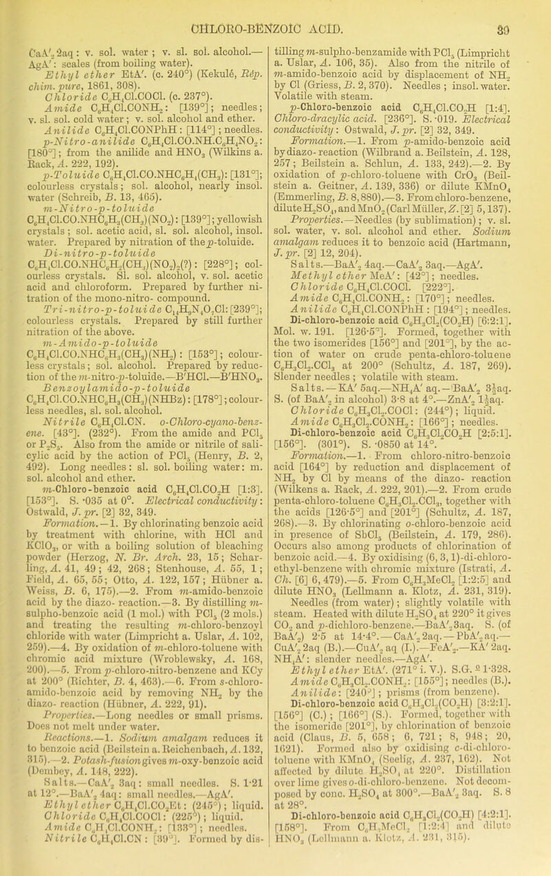 CaA'o 2aq: v. sol. water ; v. si. sol. alcohol.— AgA': scales (from boiling water). Ethyl ether EtA'. (c. 240°) (Kekuld, Rip. cliim. pure, 1861, 308). Chloride C,H,C1.C0C1. (c. 237°). Amide CeH,Cl.CONH,: [139°]; needles; y. sl. sol. cold water; v. sol. alcohol and ether. Anilide CbH4Cl.CONPhH: [114°]; needles. p-Nitro-anilide C,H1C1.C0.NH.G(H4N02: [180°]; from the anilide and HN03 (Wilkins a. Eack, A. 222, 192). p-Toluide 0bH4C1.C0.NHC6H,(CH3): [131°]; colourless crystals; sol. alcohol, nearly insol. water (Schreib, B. 13, 465). m-Nitro-p-toluide CGH4Cl.CO.NHCeH3(CH3)(NO„): [139°]; yellowish crystals ; sol. acetic acid, sl. sol. alcohol, insol. water. Prepared by nitration of thejp-toluide. Di-nitro -p-toluide C6H4C1.C0.NH0uH,(CH;,)(N02)2(?): [228°]; col- ourless crystals. Si. sol. alcohol, v. sol. acetic acid and chloroform. Prepared by further ni- tration of the mono-nitro- compound. Tri-nitro-p-toluide C14H9N40,C1: [239°]; colourless crystals. Prepared by still further nitration of the above. m-Amido-p-toluide C6H4C1.CO.NHOuH3(CH3)(NH.,) : [153°]; colour- less crystals; sol. alcohol. Prepared by reduc- tion of them-nitro-jj-toluide.—B'HCl.—B'HN03. B enzoy l ami do -p-toluide CuH4C1.CO.NHC6H3(CH3)(NHBz); [178°]; colour- less needles, sl. sol. alcohol. Nitrile C6H4C1.CN. o-Cliloro-cyano-benz- ene. [43°]. (232°). From the amide and PCI- or P2S5. Also from the amide or nitrile of sali- cylic acid by the action of PC13 (Henry, B. 2, 492). Long needles: sl. sol. boiling water: m. sol. alcohol and ether. m-Chloro-benzoic acid C„H4C1.C02H [1:3]. [153°]. S. -035 at 0°. Electrical conductivity: Ostwald, J. pr. [2] 32, 349. Formation. — 1. By chlorinating benzoic acid by treatment with chlorine, with HC1 and KC103, or with a boiling solution of bleaching powder (Herzog, N. Br. Arch. 23, 15; Schar- ling, A. 41, 49; 42, 268; Stenliouse, A. 55, 1; Field, A. 65, 55; Otto, A. 122, 157; Hiibner a. Weiss, B. 6, 175).—2. From m-amido-benzoic acid by the diazo- reaction.—3. By distilling m- sulpho-benzoic acid (1 mol.) with PC15 (2 mols.) and treating the resulting m-chloro-benzoyl chloride with water (Limpricht a. Uslar, A. 102, 259).—4. By oxidation of w-chloro-toluene with chromic acid mixture (Wroblewsky, A. 168, 200).—5. From jp-chloro-nitro-benzenc and KCy at 200° (Richter, B. 4, 463).—6. From s-chloro- amido-benzoic acid by removing NIL by the diazo- reaction (Hiibner, A. 222, 91). Properties.—Long needles or small prisms. Does not melt under water. Reactions.—1. Sodium amalgam reduces it to benzoic acid (Beilstein a. lteichenbach, A. 132, 315).—2. Potash-fusion given m-oxy-benzoic acid (Dembey, A. 148, 222). Salts.—CaA'2 3aq: small needles. S. 1*21 at 12°.—BaA'2 4aq: small needles.—AgA'. Ethyl ether C„H4Cl.C02Et: (245°); liquid. Chloride C„H4C1.C0C1: (225*); liquid. Amide C.H.Cl.CONH,: [133°]; needles. Nitrile C6H4C1.CN : [89°]. Formed by dis- tilling m-sulpho-benzamide with PC15 (Limpricht a. Uslar, A. 106, 35). Also from the nitrile of m-amido-benzoic acid by displacement of NH2 by Cl (Griess, B. 2,370). Needles; insol. water. Volatile with steam. ^-Chloro-benzoic acid C6H4C1.C02H [1:4], Chloro-dracylic acid. [236°]. S. -019. Electrical conductivity: Ostwald, J.pr. [2] 32, 349. Formation.—1. From jn-amido-benzoic acid by diazo-reaction (Wilbrand a. Beilstein, A. 128, 257; Beilstein a. Schlun, A. 133, 242).—2. By oxidation of p-chloro-toluene with Cr03 (Beil- stein a. Geitner, A. 139, 336) or dilute KMn04 (Emmerling, B. 8,880).—3. Fromchloro-benzene, diluteH2S04, andMn02(CarlMuller, if. [2] 5,137). Properties.— Needles (by sublimation); v. sl. sol. water, v. sol. alcohol and ether. Sodium amalgam reduces it to benzoic acid (Hartmann, J.pr. [2] 12, 204). Salts.—BaA'2 4aq.—CaA'2 3aq.—AgA'. Methyl ether MeA': [42°]; needles. Chloride C0H,C1.COC1. [222°]. Amide C6H4C1.C0NH,: [170°]; needles. Anilide CGH,Cl.CONPhH : [194°]; needles. Di-chloro-benzoic acid C6H3C12(C02H) [6:2:1], Mol. w. 191. [126-5°]. Formed, together with the two isomerides [156°] and [201°], by the ac- tion of water on crude penta-chloro-toluene C0H3C12.CC13 at 200° (Schultz, A. 187, 269). Slender needles ; volatile with steam. Salts. — KA' 5aq.—NH4A' aq.—BaA'2 3|aq. S. (of BaA'., in alcohol) 3-8 at 4°.—ZnA'„ l|aq. Chloride C6H3CL,.C0C1: (244°); liquid. Amide C(iH3Cl2.C6NH2: [166°]; needles. Di-chloro-benzoic acid CGH3Cl„CO.,H [2:5:1]. [156°]. (301°). S. -0850 at 14°. Formation.—1. From chloro-nitro-benzoie acid [164°] by reduction and displacement of NH2 by Cl by means of the diazo- reaction (Wilkens a. Eack, A. 222, 201).—2. From crude penta-chloro-toluene CGH3C12.CC13, together with the acids [126-5°] and [201°] (Schultz, A. 187, 268).—3. By chlorinating o-chloro-benzoic acid in presence of SbCl5 (Beilstein, A. 179, 286). Occurs also among products of chlorination of benzoic acid.—4. By oxidising (6, 3, l)-di-chloro- ethyl-benzene with chromic mixture (Istrati, A. Ch. [6] 6, 479).—5. From CuH:lMeCl2 [1:2:5] and dilute HN03 (Lellmann a. Klotz, A. 231, 319). Needles (from water); slightly volatile with steam. Heated with dilute H„S04 at 220° it gives CO., and _p-dichloro-benzene.—BaA'.,3aq. S. (of BaA'.,) 2-5 at 14-4°. — CaA'„ 2aq. — PbA'.,aq.— CuA'2 2aq (B.).—CuA'2 aq (I.).—FeA'a.—KA' 2aq. NH4A': slender needles.—AgA'. Ethyl ether EtA'. (271° i.V.). S.G. ^ 1-328. Amide CUH3C12.C0NH2: [155°]; needles (B.). Anilide: [240JJ; prisms (from benzene). Di-chloro-benzoic acid C,;H.,Cl.,(CO.U) [3:2:1]. [156°] (C.) ; [166°] (S.). Formed, together with the isomeride [201°], by chlorination of benzoic acid (Claus, B. 5, 658; 6, 721; 8, 948; 20, 1621). Formed also by oxidising c-di-chloro- toluene with KMnO., (Seelig, A. 237, 162). Not affected by dilute H2S04 at 220°. Distillation over lime gives o-di-chloro-benzeno. Not decom- posed by cone. H,S04 at 300°.—BaA'2 3aq. S. 8 at 28°. Di-chloro-benzoic acid C(]H3Cl.,(CO.,H) [4:2:1]. [158°]. From C„H3MeCl., [1:2:4] and dilute IINOa (Lellmann a. Klotz, .!. 231, 315).