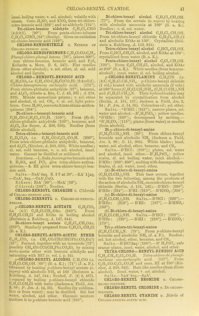 insol. boiling water, v. sol. alcohol; volatile with steam. Cone. H.SO, ancl KNO., form tri-chloro- nitro-benzoic acid [222°] and an aldehyde [124°]. Tri-chloro-benzoic aldehyde C6H2Cl3.CHO [4:3:2:1]. [90°]. From penta-ehloro-toluene C,H,C13.CHC12 [84°] (Seelig). Gives on oxidation tri-chloro-benzoic acid [129°]. CHLORO-BENZONITRILE v. Nitrile op Chloro-benzoic acid. CHL0R0-BENZ0PHEN0NE C6H4C1.C0.C8H.. Phenylchloro-phenyl ketone. [76°]. (above 300°). rom chloro-benzene, benzoic acid, and P205 Kollarits a. Merz, B. 6, 547). Flat needles (from ether-alcohol); v. sol. ether, si. sol. cold alcohol and ligroin. CHLORO-o-BENZOYL-BENZOIC ACID ChH9C103 i.e. C„H,.CO.C(iH;iCl(CO.,H) [2:4or5:l]. Chloro-benzophenone carboxylic acid. [171°]. From chloro-phthalic anhydride [97°], benzene, and A12C16 (Grasbe a. Ree, C. J. 49, 531; A. 233, 239). Minnte monoclinic prisms; v. sol. ether and alcohol, si. sol. CS2, v. si. sol. light petro- leum. Cone. H2SO, converts it into chloro-anthra- quinone [204°]. Di-chloro-o-benzoyl-benzoic acid C8H-.CO.C,I-I,Cl.,CO.,H. [159°]. From (B)-di- chloro-phthalic anhydride [150°], benzene, and A12C16 (Le Royer, A. 238, 356). Needles (from dilute alcohol). Tetra-chloro-o-benzoyl-benzoic acid CUH6C1403 i.e. CbH5.C0.C6C13.C02H. [200°]. From tetra-chloro-phthalic anhydride, benzene, and A12C1b (Kircher, A. 238, 338). White needles; si. sol. cold benzene, v. e. sol. alcohol, insol. water. Cannot be distilled or sublimed. Reactions.—1. Soda-fusion gives benzoic acid. 2. H2S04 and PC15 give tetra-chloro-anthra- quinone.—3. HI gives tetra-chloro-benzyl-ben- zoic acid. Salts.—NaA'4aq. S. 1-7 at 20°.—KA' llaq. —CuA'„ 2aq.—CuA'2CuO. Ethers: EtA' [90°].—MeA' [92°]. Chloride [183°]. Needles. CHLORO-BENZOYL CHLORIDE v. Chloride of Chloro-benzoic acid. CHLORO-DIBENZYL v. Chloro-di-phenyl- ETHANE. ^-CHLORO-BENZYL ACETATE C^CIO., 1. e. [4:1] C6H4Cl.CH2.OAc. (240°). From C,.H,C1.CH2C1 and KOAc in boiling alcohol (Beilstein a. Kuhlberg, A. 147, 344). Di-cbloro-benzyl acetate C0H3Cl2.CH.2OAc. (259°). Similarly prepared from C,.H3C1.,.CH,C1 (B. a. K.). CHLORO-BENZYL-ACETO-ACETIC ETHER C13H1sC103 i.e. CHvCO.CH(CHClPh).C02Et(?) [41°]. Formed, together with an isomeride [72°] possibly CH3.CO.CCl(CH2Ph).C02Et, by mixing aceto-acetic ether with benzoic aldehyde and saturating with HC1 (v. vol. i. p. 24). /(-CHLORO-BENZYL ALCOHOL C,H,C10 i.e. C.1HIC1.CH20H. [66°] (B. a. K.); [71°] (J. a. F.). Obtained by heating p-chloro-benzyl acetate (v. supra) with alcoholic NH, at 160 (Beilstein a. Kuhlberg, A. 147, 344 ; Neuhof, Z. [2] 3, 467). 1 repared by boiling p-chloro-benzyl chloride C„H4C1.CH2C1 with water (Jackson a. Field, Am. 2, 88 ; P. Am. A. 14, 56). Needles (by sublima- tion or from water): may be distilled. Sol. hot water, alcohol, and ether. Chromic mixture oxidises it to jp-chloro-benzoic acid [233°]. Di-chloro-benzyl alcohol C0H,C12.CH.,OH. [77°]. From the acetate (v. supra) by heating with alcoholic ammonia at 180° (B. a. K.). Needles ; v. si. sol. water. Tri-cbloro-benzyl alcohol C8H2Cl:i.CH.,OH. From tri-chloro-benzyl chloride C8H,C13.CH2C1 and alcoholic KOAc at 150°. Crystalline (Beil- stein a. Kuhlberg, A. 152, 241). Tetra-chloro-benzyl alcohol C8HCl4.CH2OIT. From C8HC14.CH2C1, alcohol, and KOAc at 180°; crystallised from water (B. a. K.). Penta-chloro-benzyl alcohol C6Cl5.CH2OH. [193°]. From C8C15.CH2C1, alcohol, and KOAc at 200° (B. a. K.). White needles (from benzene- alcohol) ; insol. water, si. sol. boiling alcohol. ^-CHLORO-BENZYLAMINE C;H9C1N i.e. [4:1] C6H,C1.CH.,NH2. p-Chloro-benzyl chloride (1 vol.) heated with alcoholic ammonia (2 vols.) at 100° forms (C8H,C1.CH2)NH2, (C8H,C1.CH.,)2NH and (C(JH,C1.CH2)3N. Their hydrochlorides may be separated by crystallisation from alcohol (Berlin, A. 151, 137; Jackson a. Field, Am. 2, 94 ; P. Am. A. 14, 56). Colourless oil; sol. ether. Salts.—XB'HC1 : [241°]; narrow plates, sol. water and alcohol.—B'2H2PtCl6: yellow needles. xB'HBr: [230°]; decomposed by melting.— xB'2H2C03 : [115°]; plates (from water) or needles (from alcohol). Di-p-chloro-di-benzyl-aniine (C„II,C1.CH,)2NH. [29°]. From ehloro-benzyl bromide and alcoholic NH3 (Jackson a. Field, Am. 2, 90; B. 11, 904). White blades; insol. water, sol. alcohol, ether, benzene, and CS2. Salts.—B'HCl: [288°]; plates, sol. water and alcohol, insol. ether.—B'2H2PtCl6: yellow scales, si. sol. boiling water, insol. alcohol.— B'HBr: [280°-290°], melting with decomposition. Scales, si. sol. water, insol. ether. ($)-Di-chloro-di-benzyl-amine (CuH4C1.CH2)2NH. This base occurs, together with the two following, among the products of the action of alcoholic NH3 on crude ehloro-benzyl chloride (Berlin, A. 151, 141).—B'HCl: [228°]. B'HBr: [224°].—B'HI: [215°].—B'HN03: [204°]. (y)-Di-chloro-di-benzyl-amine (C,.H4C1.CH,).,NH. Salts.—B'HCl: [220°].— B'HBr: [2i2°]. — B'HI: [187°]. — B'HN03: [193°]. (S)-Di-chloro-di-benzyl-amine (C,.H,C1.CH.,)..NH. Salts.—B'HCl: [222°].— B'HBr : [199°]. — B'HI: [218°]. — B'HN03: [179°]. Tri-p-chloro-tri-benzyl-amine (C,.H4C1.CH2)3N. [79°]. From ^-ehloro-benzyl bromide and alcoholic NH3 (J. a. F.). Needles; sol. hot alcohol, ether, benzene, and CS2. Salts.—B'HCl2aq: [196°].—B' H.PtCl,,: pale orange plates, insol. water, alcohol, and ether. TETRA-CHLORO-o-BENZYL-BENZOIC ACID ChH,.CH2.C(1C14.C02H. Tetra-chloro-di-phenyl- methane eso-carboxylic acid. [157°]. From C„HvCO.C(1C14.CO.,H and cone. HI at 180° (Kir- cher, A. 238, 343). Hair-like needles tfrom dilute alcohol). Insol. wator, v. sol. alcohol. S a It s.—NaA' 4aq.—AgA'. CHLORO-BENZYL BROMIDE v. Chloro- BflOMO-TOLUENE. CHLORO-BENZYL CHLORIDE v. Di-chloro- TOLUENE. CHLORO-BENZYL CYANIDE v. Nitrile of ClILOEO-PHKNYL-ACETIC ACID.