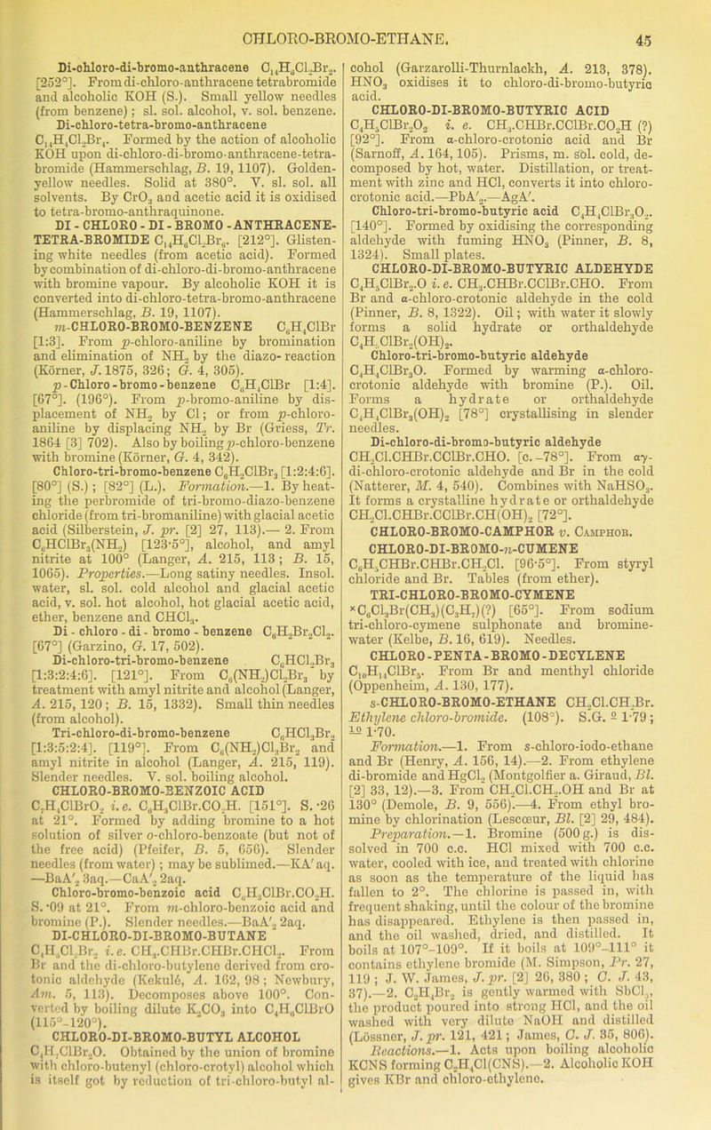 Di-ohloro-di-bromo-anthracene C, JI.Cl.Br,,. [252°]. From di-cliloro-anthracene tetrabromide and alcoholic KOH (S.). Small yellow needles (from benzene); si. sol. alcohol, v. sol. benzene. Di-chloro-tetra-bromo-anthracene C14H4CLBr4. Formed by the action of alcoholic KOH upon di-chloro-di-bromoanthracene-tetra- bromide (Hammersehlag, B. 19, 1107). Golden- yellow needles. Solid at 380°. V. si. sol. all solvents. By CrO;i and acetic acid it is oxidised to tetra-bromo-anthraquinone. DI - CHLORO - DI - BROMO - ANTHRACENE- TETRA-BROMIDE CHH6CLBr(i. [212°]. Glisten- ing white needles (from acetic acid). Formed by combination of di-chloro-di-bromo-anthracene with bromine vapour. By alcoholic KOH it is converted into di-chloro-tetra-bromo-anthracene (Hammersehlag, B. 19, 1107). m-CHLORO-BROMO-BENZENE CuH4ClBr [1:3]. From y>-chloro-aniline by bromination and elimination of NH, by the diazo- reaction (Korner, J. 1875, 326; G. 4, 305). yj-Chloro-bromo- benzene CaH4ClBr [1:4]. [67°]. (196°). From y)-bromo-aniline by dis- placement of NH, by Cl; or from yi-cliloro- aniline by displacing NH, by Br (Gviess, Tr. 1864 [3] 702). Also by boilingp-chloro-benzene with bromine (Korner, G. 4, 342). Chloro-tri-bromo-benzene C6H,ClBr3 [1:2:4:6]. [80°] (S.); [82°] (L.). Formation.—1. By heat- ing the perbromide of tri-bromo-diazo-benzene chloride (from tri-bromaniline) with glacial acetic acid (Silberstein, J. pr. [2] 27, 113).— 2. From C,HClBr3(NH2) [123'5°], alcohol, and amyl nitrite at 100° (Ganger, A. 215, 113 ; B. 15, 1065). Properties.-—Long satiny needles. Insol. water, si. sol. cold alcohol and glacial acetic acid, v. sol. hot alcohol, hot glacial acetic acid, ether, benzene and CHC13. Di - chloro - di - bromo - benzene C6H2Br2Cl2. [67°] (Garzino, G. 17, 502). Di-chloro-tri-bromo-benzene CuHCl,Br3 [1:3:2:4:6]. [121°]. From C„(NH,)Cl2Br3' by treatment with amyl nitrite and alcohol (Langer, A. 215, 120 ; B. 15, 1332). Small thin needles (from alcohol). Tri-chloro-di-bromo-benzene C,jHCl3Br2 [1:3:5:2:4]. [119°]. From C6(NH2)Cl,Br2 and' amyl nitrite in alcohol (Langer, A. 215, 119). Slender needles. Y. sol. boiling alcohol. CHL0R0-BR0M0-3ENZ0IC ACID C;H,ClBrO, i.e. C6H3ClBr.C0,H. [151°]. S.'26 at 21°. Formed by adding bromine to a hot solution of silver o-chloro-benzoate (but not of the free acid) (Pfeifer, B. 5, 656). Slender needles (from water); may be sublimed.—KA' aq. —BaA'2 3aq.—CaA'2 2aq. Chloro-bromo-benzoic acid C,iIIiClBr.C02H. S. ‘09 at 21°. From ra-chloro-benzoic acid and bromine (P.). Slender needles.—BaA'2 2aq. DI-CHLORO-DI-BROMO-BUTANE C,H4Cl,Br, i.e. CHj.OHBr.CHBr.CHdj. From Br and the di-chloro-butylene derived from cro- tonic aldehyde (Kekuld, A. 162, 98; Newbury, Am. 5, 113). Decomposes above 100°. Con- verted by boiling dilute K2C03 into C,H„ClBrO (115 J-120°). CHLORO-DI-BROMO-BUTYL ALCOHOL C4H.ClBr20. Obtained by the union of bromine with chloro-butenyl (chloro-crotyl) alcohol which is itself got by reduction of tri-chloro-butyl al- cohol (Garzarolli-Thurnlackh, A. 213, 378). HNOa oxidises it to chloro-di-bromo-butyrio acid. CHLORO-DI-BROMO-BUTYRIC ACID C4H-ClBr,02 i. e. CH3.CHBr.CClBr.CO,H (?) [92°]. From a-ehloro-crotonic acid and Br (Sarnoff, A. 164,105). Prisms, m. sol. cold, de- composed by hot, water. Distillation, or treat- ment with zinc and HC1, converts it into chloro- crotonic acid.—PbA'2.—AgA'. Chloro-tri-bromo-butyric acid C4H,ClBr302. [140°]. Formed by oxidising the corresponding aldehyde with fuming HNOa (Pinner, B. 8, 1324). Small plates. CHLORO-DI-BROMO-BUTYRIC ALDEHYDE C4H5ClBr2.0 i. e. CH3.CHBr.CClBr.CHO. From Br and a-chloro-crotonic aldehyde in the cold (Pinner, B. 8, 1322). Oil; with water it slowly forms a solid hydrate or orthaldehyde C4H,ClBr2(OH)2. Chloro-tri-bromo-butyric aldehyde C4H4ClBr30. Formed by warming a-chloro- crotonic aldehyde with bromine (P.). Oil. Forms a hydrate or orthaldehyde C4H4ClBr3(OH)2 [78°] crystallising in slender needles. Di-chloro-di-bromo-butyric aldehyde CH.Cl.CHBr.CCIBr.CHO. [c.-78°]. From a7- di-chloro-crotonic aldehyde and Br in the cold (Natterer, M. 4, 540). Combines with NaHS03. It forms a crystalline hydrate or orthaldehyde CH2Cl.CHBr.CClBr.CH(OH)2 [72°]. CHL0R0-BR0M0-CAMPH0R v. Camphor. CHLORO-DI-BROMO-71-CUMENE C6H5CHBr.CHBr.CH2Cl. [96-5°]. From styryl chloride and Br. Tables (from ether). TRI-CHLORO-BROMO-CYMENE x CeCl3Br(CH3) (C3H7) (?) [65°]. From sodium tri-chloro-cymene sulphonate and bromine- water (Kelbe, B. 16, 619). Needles. CHLORO-PENTA-BROMO-DECYLENE C10H14ClBr5. From Br and menthyl chloride (Oppenheim, A. 130, 177). s-CHLORO-BROMO-ETHANE CH2Cl.CH2Br. Ethylene chloro-bromidc. (108°). S.G. - 1-79; 1-70. Formation.—1. From s-ehloro-iodo-ethane and Br (Henry, A. 156, 14).—2. From ethylene di-bromide andHgCL (Montgolfier a. Giraud, Bl. [2] 33, 12).—3. From CH2C1.CH.,.0H and Br at 130° (Demole, B. 9, 556).—4. From ethyl bro- mine by chlorination (Lescoeur, Bl. [2] 29, 484). Pi-eparation.—l. Bromine (500 g.) is dis- solved in 700 c.c. HC1 mixed with 700 c.c. water, cooled with ice, and treated with chlorine as soon as the temperature of the liquid has fallen to 2°. The chlorine is passed in, with frequent shaking, until the colour of the bromine has disappeared. Ethylene is then passed in, and the oil washed, dried, and distilled. It boils at 107°-109°. If it boils at 109°-111° it contains ethylene bromide (M. Simpson, Pr. 27, 119 ; J. W. James, J. pr. [2] 26, 380 ; C. J. 43, 37).—2. C2H4Br2 is gently warmed with SbCl ,, the product poured into strong HC1, and the oil washed with very dilute NaOH and distilled (LOssner, J. pr. 121, 421; James, C. J. 35, 806). Reactions.—1. Acts upon boiling alcoholic KCNS forming C2H4C1(CNS). 2. Alcoholic KOH gives KBr and chloro-etliyleno.